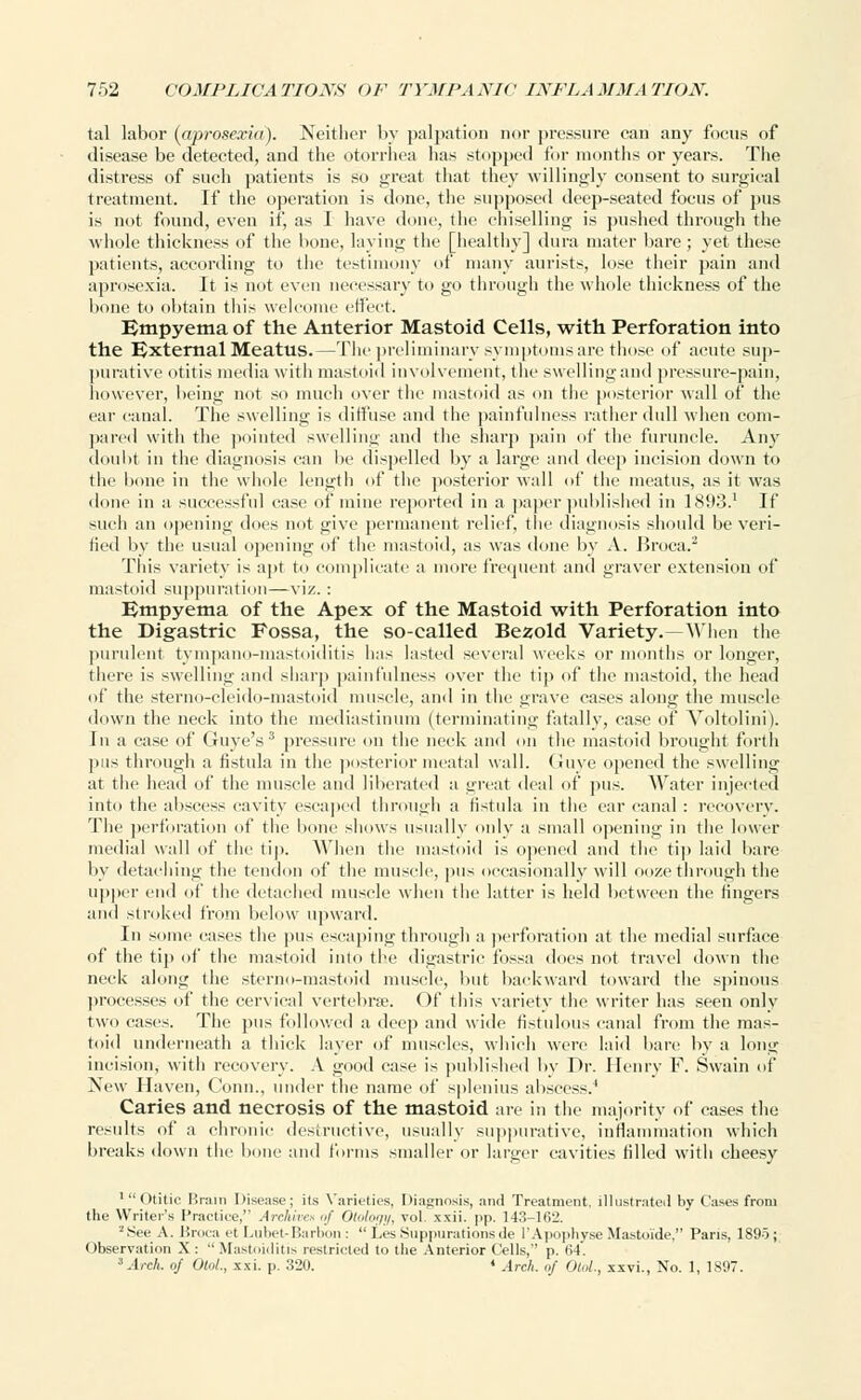 tal labor (aprosexia). Neither by palpation nor pressure can any focus of disease be detected, and the otorrhea has stopped for months or years. The distress of such patients is so great that they willingly consent to surgical treatment. If the operation is done, the supposed deep-seated focus of pus is not found, even if, as I have done, the chiselling is pushed through the whole thickness of the bone, laving the [healthy] dura mater bare; yet these patients, according to the testimony of many aurists, lose their pain and aprosexia. It is not even necessary to go through the whole thickness of the bone to obtain this welcome effect. Empyema of the Anterior Mastoid Cells, with Perforation into the External Meatus.—The preliminary symptoms are those of acute sup- purative otitis media witli mastoid involvement, the swelling and pressure-pain, however, being not so much over the mastoid as on the posterior wall of the ear canal. The swelling is diffuse and the painfulness rather dull when com- pared witli the pointed swelling and the sharp pain of the furuncle. Any doubt in the diagnosis can be dispelled by a large and deep incision down to the bone in the whole length of the posterior wall of the meatus, as it was done in a successful case of mine reported in a paper published in 1893.1 If such an opening does not give permanent relief, the diagnosis should be veri- fied by the usual opening of the mastoid, as was done by A. Broca.2 Tins variety is apt to complicate a more frequent and graver extension of mastoid suppuration—viz. : Empyema of the Apex of the Mastoid with Perforation into the Digastric Fossa, the so-called Bezold Variety.—When the purulent tympano-mastoiditis has lasted several weeks or months or longer, there is swelling and sharp painfulness over the tip of the mastoid, the head of the sterno-cleido-mastoid muscle, and in the grave cases along the muscle down the neck into the mediastinum (terminating fatally, ease of Voltolini). In a case of Guye's3 pressure on the neck and on the mastoid brought forth pus through a fistula in the posterior meatal wall. Guye opened the swelling at the head of the muscle and liberated a great deal of pus. Water injected into the abscess cavity escaped through a fistula in the ear canal: recovery. The perforation of the bone shows usually only a small opening in the lower medial wall of the tip. When the mastoid is opened and the tip laid bare by detaching the tendon of the muscle, pus occasionally will ooze through the upper end of the detached muscle when the latter is held between the fingers and stroked from below upward. In some eases the pus escaping through a perforation at the medial surface of the tip of the mastoid into the digastric fossa does not travel down the neck along the sterno-mastoid muscle, hut backward toward the spinous processes of the cervical vertebrae. Of this variety the writer has seen only two eases. The pus followed a deep and wide fistulous canal from the mas- toid underneath a thick layer of muscles, which were laid bare by a long incision, witli recovery. A good case is published by Dr. Henry F. Swain of New Haven, Conn., under the name of splenitis abscess.4 Caries and necrosis of the mastoid are in the majority of cases the results of a chronic destructive, usually suppurative, inflammation which breaks down the bone and forms smaller or larger cavities filled with cheesy 'Otitic Brain Disease; its Varieties, Diagnosis, and Treatment, illustrated by Cases from the Writer's Practice, Archive* <;/' Otology, vol. xxii. pp. 143-162. 2>See A. Broca et Lubet-Barbon :  Les Suppurations de l'Apophyse Mastoide. Pans, 1895; Observation X :  Mastoiditis restricted to the Anterior Cells, p. 64. 'Arch, of OtoL, xxi. p. 320. ' Arch, of (Hoi, xxvi., No. 1, 1897.