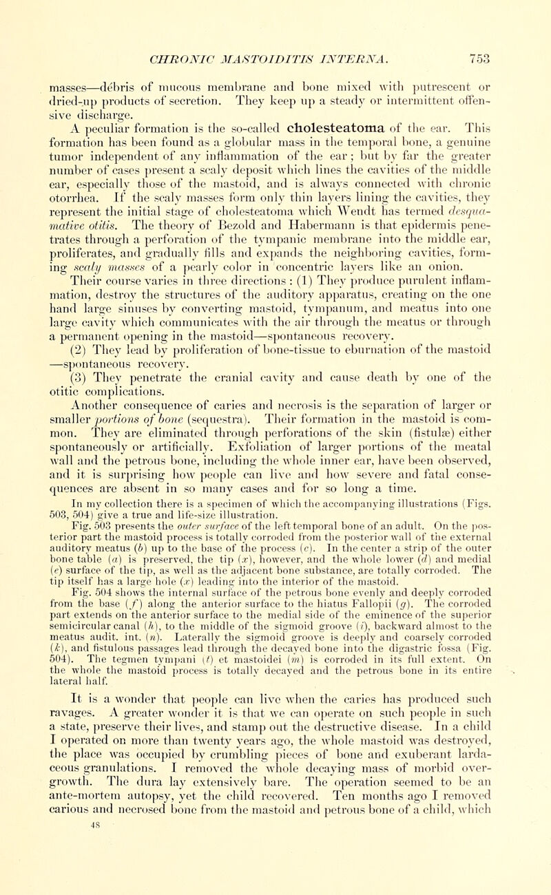 masses—debris of mucous membrane and bone mixed with putrescent or dried-up products of secretion. They keep up a steady or intermittent offen- sive discharge. A peculiar formation is the so-called cholesteatoma of the ear. This formation has been found as a globular mass in the temporal bone, a genuine tumor independent of any inflammation of the ear; but by far the greater number of cases present a scaly deposit which lines the cavities of the middle ear, especially those of the mastoid, and is always connected with chronic otorrhea. If the scaly masses form only thin layers lining the cavities, they represent the initial stage of cholesteatoma which Wendt has termed desqua- mative otitis. The theory of Bezold and Habermann is that epidermis pene- trates through a perforation of the tympanic membrane into the middle ear, proliferates, and gradually fills and expands the neighboring cavities, form- ing scaly masses of a pearly color in concentric layers like an onion. Their course varies in three directions : (1) They produce purulent inflam- mation, destroy the structures of the auditory apparatus, creating on the one hand large sinuses by converting mastoid, tympanum, and meatus into one large cavity which communicates with the air through the meatus or through a permanent opening in the mastoid—spontaneous recovery. (2) They lead by proliferation of bone-tissue to eburnation of the mastoid —spontaneous recovery. (3) They penetrate the cranial cavity and cause, death by one of the otitic complications. Another consequence of caries and necrosis is the separation of larger or smaller portions of bone (sequestra). Their formation in the mastoid is com- mon. They are eliminated through perforations of the skin (fistula?) either spontaneously or artificially. Exfoliation of larger portions of the meatal wall and the petrous bone, including the whole inner ear, have been observed, and it is surprising how people can live and how severe and fatal conse- quences are absent in so many cases and for so long a time. In my collection there is a specimen of which the accompanying illustrations (Figs. 503, 504) give a true and life-size illustration. Fig. 503 presents the outer surface of the left temporal bone of an adult. On the pos- terior part the mastoid process is totally corroded from the posterior wall of the external auditory meatus (b) up to the base of the process (e). In the center a strip of the outer bone table (a) is preserved, the tip (.r), however, and the whole lower (d) and medial (e) surface of the tip, as well as the adjacent bone substance, are totally corroded. The tip itself has a large hole (x) leading into the interior of the mastoid. Fig. 504 shows the internal surface of the petrous bone evenly and deeply corroded from the base (f) along the anterior surface to the hiatus Fallopii (g). The corroded part extends on the anterior surface to the medial side of the eminence of the superior semicircular canal (/»), to the middle of the sigmoid groove (/), backward almost to the meatus audit, int. (re). Laterally the sigmoid groove is deeply and coarsely corroded (k), and fistulous passages lead through the decayed bone into the digastric fossa (Fig. 504). The tegmen tympani (0 et mastoidei (m) is corroded in its full extent. On the whole the mastoid process is totally decayed and the petrous bone in its entire lateral half. It is a wonder that people can live when the caries has produced such ravages. A greater wonder it is that we can operate on such people in such a state, preserve their lives, and stamp out the destructive disease. In a child I operated on more than twenty years ago, the whole mastoid was destroyed, the place was occupied by crumbling pieces of bone and exuberant larda- ceous granulations. I removed the whole decaying mass of morbid over- growth. The dura lay extensively bare. The operation seemed to be an ante-mortem autopsy, yet the child recovered. Ten months ago I removed carious and necrosed bone from the mastoid and petrous bone of a child, which