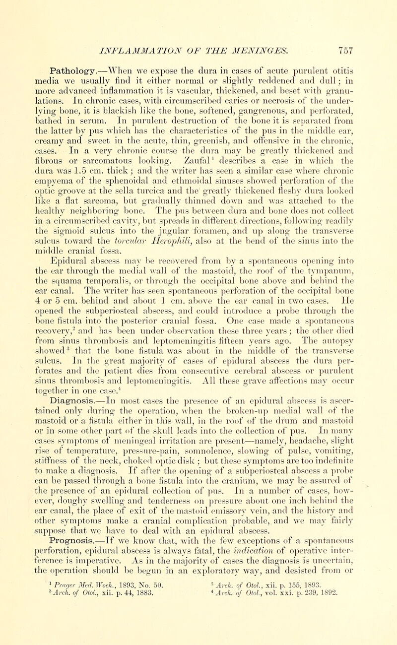 Pathology.—When we expose the dura in cases of acute purulent otitis media we usually find it either normal or slightly reddened and dull; in more advanced inflammation it is vascular, thickened, and beset with granu- lations. In chronic cases, with circumscribed caries or necrosis of the under- lying bone, it is blackish like the bone, softened, gangrenous, and perforated, bathed in serum. In purulent destruction of the bone it is separated from the latter by pus which has the characteristics of the pus in the middle ear, creamy and sweet in the acute, thin, greenish, and offensive in the chronic, cases. In a very chronic course the dura may be greatly thickened and fibrous or sarcomatous looking. Zaufal' describes a case in which the dura was 1.5 em. thick; and the writer has seen a similar case where chronic empyema of the sphenoidal and ethmoidal sinuses showed perforation of the optic groove at the sella turcica and the greatly thickened fleshy dura looked like a flat sarcoma, but gradually thinned down and was attached to the healthy neighboring bone. The pus between dura and bone does not collect in a circumscribed cavity, but spreads in different directions, following readily the sigmoid sulcus into the jugular foramen, and up along the transverse sulcus toward the torcular Herophili, also at the bend of the sinus into the middle cranial fossa. Epidural abscess may be recovered from by a spontaneous opening into the ear through the medial wall of the mastoid, the roof of the tympanum, the squama temporalis, or through the occipital bone above and behind the ear canal. The writer has seen spontaneous perforation of the occipital bone 4 or 5 cm. behind and about 1 cm. above the ear canal in two cases. He opened the subperiosteal abscess, and could introduce a probe through the bone fistula into the posterior cranial fossa. One case made a spontaneous recovery,2 and has been under observation these three years ; the other died from sinus thrombosis and leptomeningitis fifteen years ago. The autopsy showed3 that the bone fistula was about in the middle of the transverse sulcus. In the great majority of cases of epidural abscess the dura per- forates and the patient dies from consecutive cerebral abscess or purulent sinus thrombosis and leptomeningitis. All these grave affections may occur together in one case.4 Diagnosis.—In most cases the presence of an epidural abscess is ascer- tained only during the operation, when the broken-up medial wall of the mastoid or a fistula either in this Avail, in the roof of the drum and mastoid or in some other part of the skull leads into the collection of pus. In many cases symptoms of meningeal irritation are present—namely, headache, slight rise of temperature, pressure-pain, somnolence, slowing of pulse, vomiting, stiffness of the neck, choked optic disk ; but these symptoms are too indefinite to make a diagnosis. If after the opening of a subperiosteal abscess a probe can be passed through a bone fistula into the cranium, we may be assured of the presence of an epidural collection of pus. In a number of cases, how- evei-, doughy swelling and tenderness on pressure about one inch behind the ear canal, the place of exit of the mastoid emissory vein, and the history and other symptoms make a cranial complication probable, and we may fairly suppose that we have to deal with an epidural abscess. Prognosis.—If we know that, with the few exceptions of a spontaneous perforation, epidural abscess is always fatal, the indication of operative inter- ference is imperative. As in the majority of cases the diagnosis is uncertain, the operation should be begun in an exploratory way, and desisted from or 1 Praqer Med. Woch., 1893, No. 50. ! Arch, of Otol, xii. p. 155, 1893. 3 Arch, of Old., xii. p. 44, 1883. 4 Arch, of Otol, vol. xxi. p. 239, 1892.