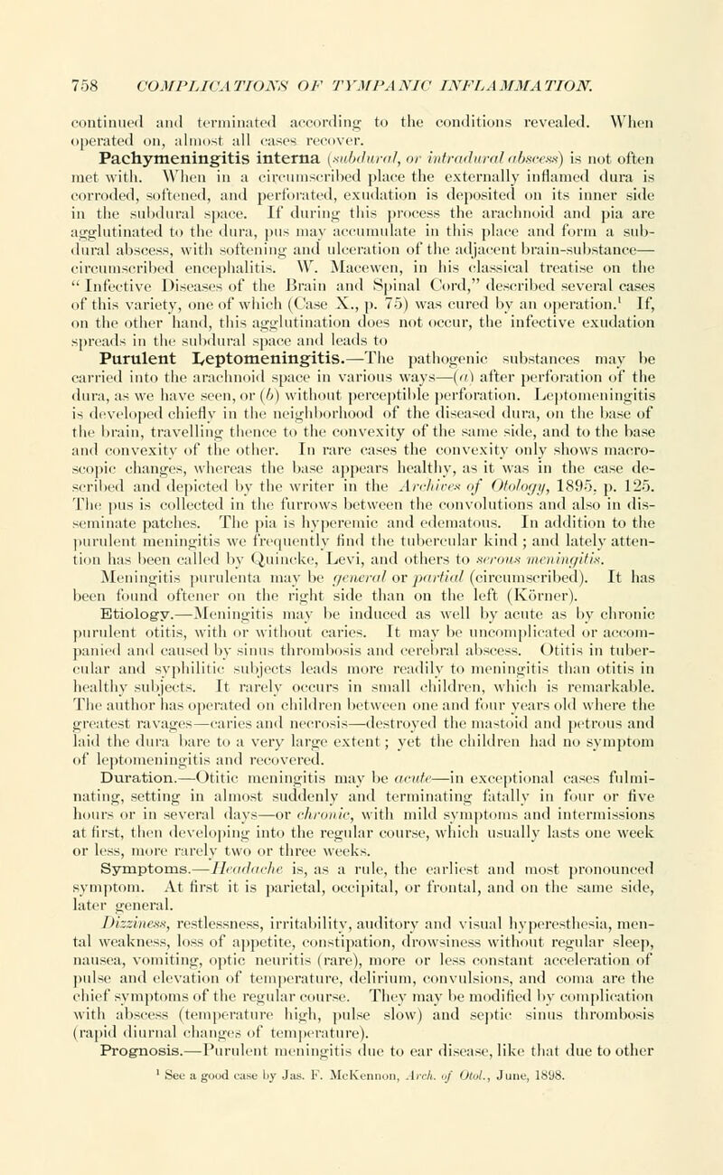 continued and terminated according to the conditions revealed. When operated on, almost all cases recover. Pachymeningitis interna {subdural, or intradural abscess) is not often met with. When in a circumscribed place the externally inflamed dura is corroded, softened, and perforated, exudation is deposited on its inner side in the subdural space. If during this process the arachnoid and pia are agglutinated to the dura, pus may accumulate in this place and form a sub- dural abscess, with softening and ulceration of the adjacent brain-substance— circumscribed encephalitis. W. Macewen, in his classical treatise on the  Infective Diseases of the Brain and Spinal Cord, described several cases of this variety, one of which (Case X., p. 75) was cured by an operation.1 If, on the other hand, this agglutination does not occur, the infective exudation spreads in the subdural space and leads to Purulent leptomeningitis.—The pathogenic substances may be carried into the arachnoid space in various ways—(a) after perforation of the dura, as we have seen, or (/>) without perceptible perforation. Leptomeningitis is developed chiefly in the neighborhood of the diseased dura, on the base of the brain, travelling thence to the convexity of the same side, and to the base and convexity of the other. In rare cases the convexity only shows macro- scopic changes, whereas the base appears healthy, as it was in the case de- scribed and depicted by the writer in the Archives of Otology, 1895. p. 125. The pus is collected in the furrows between the convolutions and also in dis- seminate patches. The pia is hyperemic and edematous. In addition to the purulent meningitis we frequently find the tubercular kind ; and lately atten- tion lias been called by Quincke, Levi, and others to serous meningitis. Meningitis purulenta may he general or partial (circumscribed). It has been found oftener on the right side than on the left (Korner). Etiology.—Meningitis may be induced as well by acute as by chronic purulent otitis, with or without caries. It may be uncomplicated or accom- panied and caused by sinus thrombosis and cerebral abscess. Otitis in tuber- cular and syphilitic subjects leads more readily to meningitis than otitis in healthy subjects. It rarely occurs in small children, which is remarkable. The author has operated on children between one and four years old where the greatest ravages—caries and necrosis—destroyed the mastoid and petrous and laid the dura bare to a very large extent; yet the children had no symptom of leptomeningitis and recovered. Duration.—Otitic meningitis may be acute—in exceptional cases fulmi- nating, setting in almost suddenly and terminating fatally in four or five hours or in several days—or chronic, with mild symptoms and intermissions at first, then developing into the regular course, which usually lasts one week or less, more rarely two or three weeks. Symptoms.—Headache is, as a rule, the earliest and most pronounced symptom. At first it is parietal, occipital, or frontal, and on the same side, later general. Dizziness, restlessness, irritability, auditory and visual hyperesthesia, men- tal weakness, loss of appetite, constipation, drowsiness without regular sleep, nausea, vomiting, optic neuritis (rare), more or less constant acceleration of pulse and elevation of temperature, delirium, convulsions, and coma are the chief symptoms of the regular course. They may be modified by complication with abscess (temperature high, pulse slow) and septic sinus thrombosis (rapid diurnal changes of temperature). Prognosis.—Purulent meningitis due to ear disease, like that due toother 1 See a good case l>y Jus. F. McKennon, Arch, uf Otol., June, 1898.