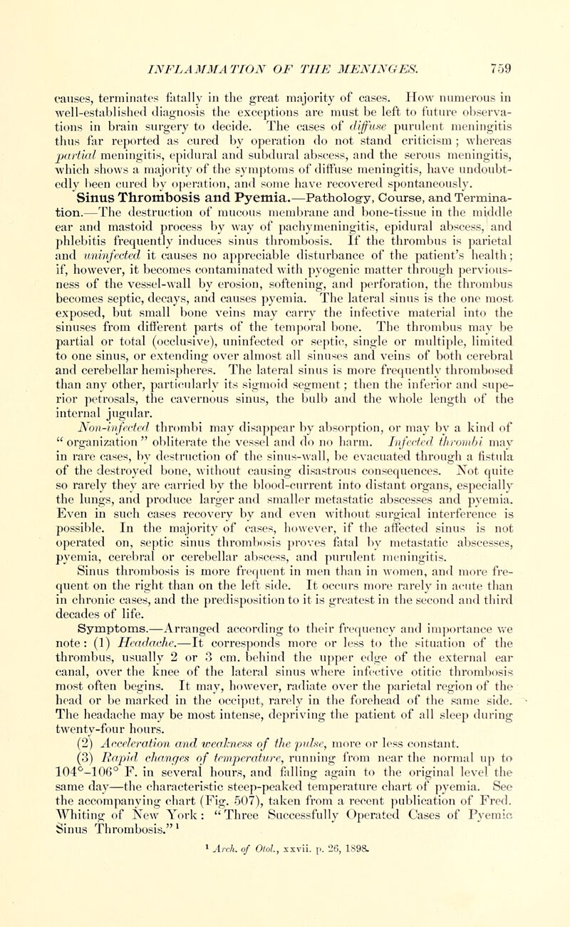 causes, terminates fatally in the great majority of cases. How numerous in well-established diagnosis the exceptions are must be left to future observa- tions in brain surgery to decide. The cases of diffuse purulent meningitis thus far reported as cured by operation do not stand criticism ; whereas partial meningitis, epidural and subdural abscess, and the serous meningitis, which shows a majority of the symptoms of diffuse meningitis, have undoubt- edly been cured by operation, and some have recovered spontaneously. Sinus Thrombosis and Pyemia.—Pathology, Course, and Termina- tion.—The destruction of mucous membrane and bone-tissue in the middle ear and mastoid process by way of pachymeningitis, epidural abscess, and phlebitis frequently induces sinus thrombosis. If the thrombus is parietal and uninfected it causes no appreciable disturbance of the patient's health; if, however, it becomes contaminated with pyogenic matter through pervious- ness of the vessel-wall by erosion, softening, and perforation, the thrombus becomes septic, decays, and causes pyemia. The lateral sinus is the one most exposed, but small bone veins may carry the infective material into the sinuses from different parts of the temporal bone. The thrombus may be partial or total (occlusive), uninfected or septic, single or multiple, limited to one sinus, or extending over almost all sinuses and veins of both cerebral and cerebellar hemispheres. The lateral sinus is more frequently thrombosed than any other, particularly its sigmoid segment; then the inferior and supe- rior petrosals, the cavernous sinus, the bulb and the whole length of the internal jugular. Non-infected thrombi may disappear by absorption, or may by a kind of  organization  obliterate the vessel and do no harm. Infected thrombi may in rare cases, by destruction of the sinus-wall, be evacuated through a fistula of the destroyed bone, without causing disastrous consequences. Not quite so rarely they are carried by the blood-current into distant organs, especially the lungs, and produce larger and smaller metastatic abscesses and pyemia. Even in such cases recovery by and even without surgical interference is possible. In the majority of cases, however, if the affected sinus is not operated on, septic sinus thrombosis proves fatal by metastatic abscesses, pyemia, cerebral or cerebellar abscess, and purulent meningitis. Sinus thrombosis is more frequent in men than in women, and more fre- quent on the right than on the left side. It occurs more rarely in acute than in chronic cases, and the predisposition to it is greatest in the second and third decades of life. Symptoms.—Arranged according to their frequency and importance we note: (1) Headache.—It corresponds more or less to the situation of the thrombus, usually 2 or 3 cm. behind the upper edge of the external ear canal, over the knee of the lateral sinus where infective otitic thrombosis most often begins. It may, however, radiate over the parietal region of the head or be marked in the occiput, rarely in the forehead of the same side. The headache may be most intense, dejiriving the patient of all sleep during twenty-four hours. (2) Acceleration and weakness of the pulse, more or less constant. (3) Rapid, changes of temperature, running from near the normal up to 104°-106° F. in several hours, and falling again to the original level the same day—the characteristic steep-peaked temperature chart of pyemia. See the accompanying chart (Fig. 507), taken from a recent publication of Fred. Whiting of New York: Three Successfully Operated Cases of Pyemic Sinus Thrombosis.'