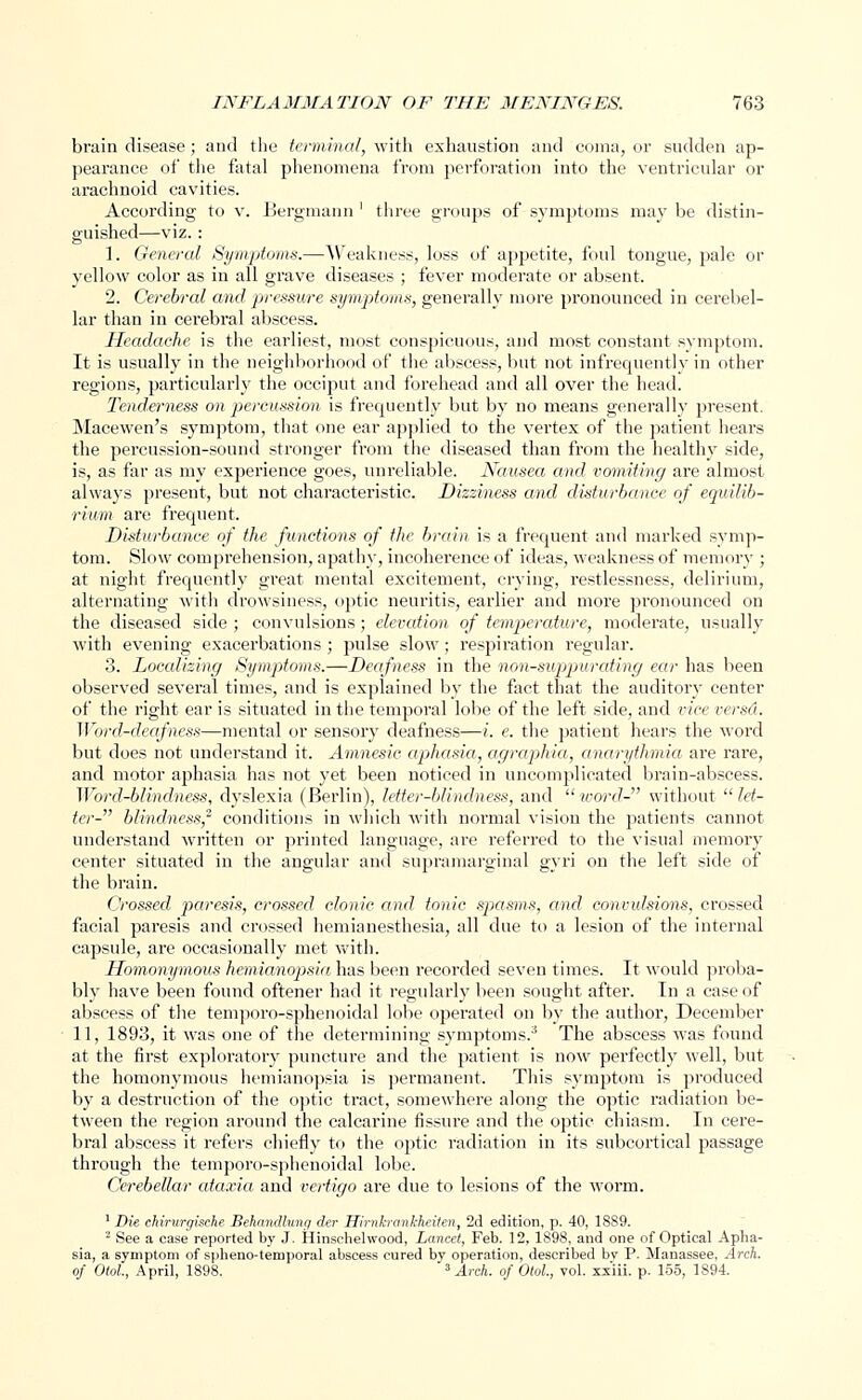 brain disease; and the terminal, with exhaustion and coma, or sudden ap- pearance of the fatal phenomena from perforation into the ventricular or arachnoid cavities. According to v. Bergmann ' three groups of symptoms may be distin- guished—viz. : 1. General Symptoms.—Weakness, loss of appetite, foul tongue, pale or yellow color as in all grave diseases ; fever moderate or absent. 2. Cerebral and pressure symptoms, generally more pronounced in cerebel- lar than in cerebral abscess. Headache is the earliest, most conspicuous, and most constant symptom. It is usually in the neighborhood of the abscess, but not infrequently in other regions, particularly the occiput and forehead and all over the head. Tenderness on percussion is frequently but by no means generally present. Macewen's symptom, that one ear applied to the vertex of the patient hears the percussion-sound stronger from the diseased than from the healthy side, is, as far as my experience goes, unreliable. Nausea and vomiting are almost always present, but not characteristic. Dizziness and disturbance of equilib- rium are frequent. Disturbance of the functions of the brain is a frequent and marked symp- tom. Slow comprehension, apathy, incoherence of ideas, weakness of memory ; at night frequently great mental excitement, crying, restlessness, delirium, alternating with drowsiness, optic neuritis, earlier and more pronounced on the diseased side ; convulsions; elevation of temperature, moderate, usually with evening exacerbations ; pulse slow; respiration regular. 3. Loccdizing Symptoms.—Deafness in the non-supjpurcding ear has been observed several times, and is explained by the fact that the auditory center of the right ear is situated in the temporal lobe of the left side, and vice versd. Word-deafness—mental or sensory deafness—i. e. the patient hears the word but does not understand it. Amnesic aphasia, agraphia, anarythmia are rare, and motor aphasia has not yet been noticed in uncomplicated brain-abscess. Word-blindness, dyslexia (Berlin), letter-blindness, and word- without let- ter- blindness,2 conditions in which with normal vision the patients cannot understand written or printed language, are referred to the visual memory center situated in the angular and supramarginal gyri on the left side of the brain. Crossed paresis, crossed clonic, and tonic spasms, and convulsions, crossed facial paresis and crossed hemianesthesia, all due to a lesion of the internal cajjsule, are occasionally met with. Homonymous hemianopsia has been recorded seven times. It would proba- bly have been found oftener had it regularly been sought after. In a case of abscess of the temporo-sphenoidal lobe operated on by the author, December 11, 1893, it was one of the determining symptoms.3 The abscess was found at the first exploratory puncture and the patient is now perfectly well, but the homonymous hemianopsia is permanent. This symptom is produced by a destruction of the optic tract, somewhere along the optic radiation be- tween the region around the calcarine fissure and the optic chiasm. In cere- bral abscess it refers chiefly to the optic radiation in its subcortical passage through the temporo-sphenoidal lobe. Cerebellar ataxia and vertigo are due to lesions of the worm. 1 Die chirurgiache Behandlung der Hirnkranhheiten, 2d edition, p. 40, 1889. 2 See a case reported by J. Hinschelwood, Lancet, Feb. 12, 1898, and one of Optical Apha- sia, a symptom of spheno-teinporal abscess cured by operation, described bv P. Manassee, Arch, of Olol, April, 1898. 3 Arch, of Otol., vol. xxiii. p. 155, 1894.