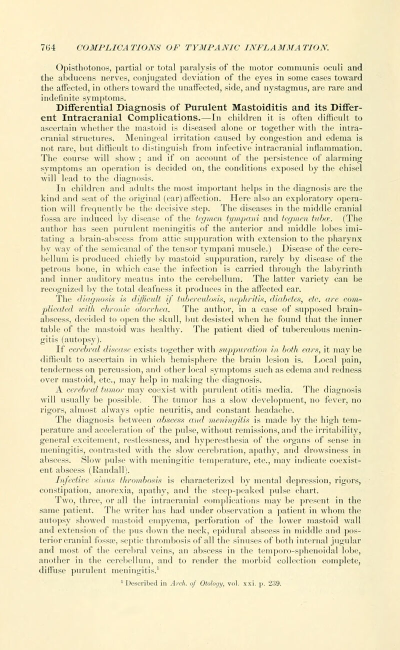 Opisthotonos, partial or total paralysis of the motor communis oculi and the abducens nerves, conjugated deviation of the eyes in some cases toward the affected, in others toward the unaffected, side, and nystagmus, are rare and indefinite symptoms. Differential Diagnosis of Purulent Mastoiditis and its Differ- ent Intracranial Complications.—In children it is often difficult to ascertain whether the mastoid is diseased alone or together with the intra- cranial structures. Meningeal irritation caused by congestion and edema is not rare, but difficult to distinguish from infective intracranial inflammation. The course will show ; and if on account of the persistence of alarming symptoms an operation is decided on, the conditions exposed by the chisel will lead to the diagnosis. In children and adults the most important helps in the diagnosis are the kind and seat of the original (ear) affection. Here also an exploratory opera- tion will frequently be the decisive step. The diseases in the middle cranial fossa are induced by disease of the tegmen tympani and tegmen tnt><r. (The author has seen purulent meningitis of the anterior and middle lobes imi- tating a brain-abscess from attic suppuration with extension to the pharynx by way of the semicanal of the tensor tympani muscle.) Disease of the cere- bellum is produced chiefly by mastoid suppuration, rarely by disease of the petrous bone, in which case the infection is carried through the labyrinth and inner auditory meatus into the cerebellum. The latter variety can be recognized by the total deafness it produces in the affected ear. The diagnosis is difficult if tuberculosis, nephritis, diabetes, etc. are com- plicated with chronic otorrhea. The author, in a ease of supposed brain- abscess, decided to open the skull, but desisted when he found that the inner table of the mastoid was healthy. The patient died of tuberculous menin- gitis (autopsy). If cerebral disease exists together with suppuration in both ears, it maybe difficult to ascertain in which hemisphere the brain lesion is. Local pain, tenderness on percussion, and other local symptoms such as edema and redness over mastoid, etc., may help in making the diagnosis. A cerebral tumor may coexist with purulent otitis media. The diagnosis will usually be possible. The tumor has a slow development, no fever, no rigors, almost always optic neuritis, and constant headache. The diagnosis between abscess and meningitis is made by the high tem- perature and acceleration of the pulse, without remissions, and the irritability, general excitement, restlessness, and hyperesthesia of the organs of sense in meningitis, contrasted with the slow cerebration, apathy, and drowsiness in abscess. Slow pulse with meningitic temperature, etc., may indicate coexist- ent abscess (Randall). Infective simis thrombosis is characterized by mental depression, rigors, constipation, anorexia, apathy, and the steep-peaked pulse chart. Two, three, or all the intracranial complications may be present in the same patient. The writer has had under observation a patient in whom the autopsy showed mastoid empyema, perforation of the lower mastoid wall and extension of the pus down the neck, epidural abscess in middle and pos- terior cranial fossa1, septic thrombosis of all the sinuses of both internal jugular and most of the cerebral veins, an abscess in the temporo-sphenoidal lobe, another in the cerebellum, and to render the morbid collection complete, diffuse purulent meningitis.' 1 Described in Arch, of Otology, vol. xxi. p. 239.