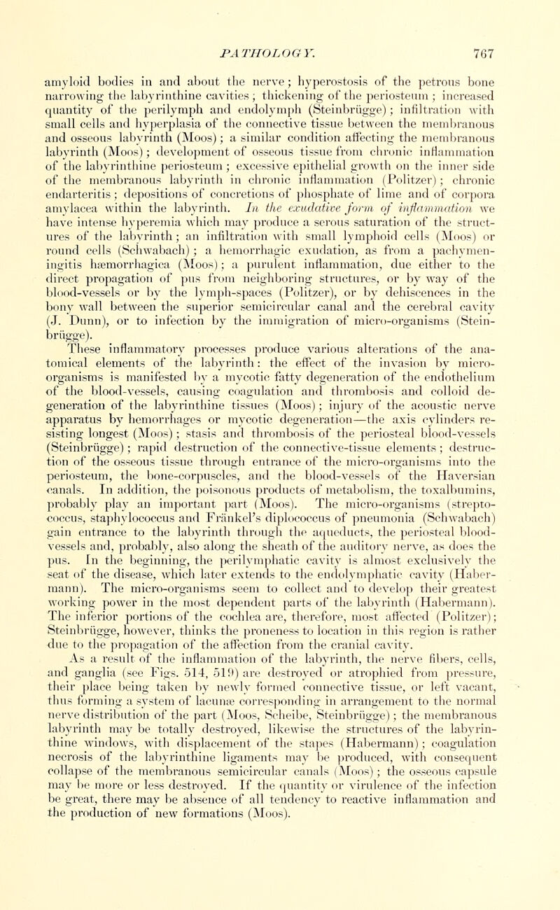 amyloid bodies in and about the nerve; hyperostosis of the petrous bone narrowing the labyrinthine cavities ; thickening of the periosteum ; increased quantity of the perilymph and endolymph (Steinbrugge) ; infiltration with small cells and hyperplasia of the connective tissue between the membranous and osseous labyrinth (Moos); a similar condition affecting the membranous labyrinth (Moos); development of osseous tissue from chronic inflammation of the labyrinthine periosteum; excessive epithelial growth on the inner side of the membranous labyrinth in chronic inflammation (Politzer) ; chronic endarteritis ; depositions of concretions of phosphate of lime and of corpora amvlaeea within the labyrinth. In the exudative form of inflammation we have intense hyperemia which may produce a serous saturation of the struct- ures of the labyrinth; an infiltration with small lymphoid cells (Moos) or round cells (Schwabach) ; a hemorrhagic exudation, as from a pachymen- ingitis hsemorrhagica (Moos); a purulent inflammation, due either to the direct propagation of pus from neighboring structures, or by way of the blood-vessels or by the lymph-spaces (Politzer), or by dehiscences in the bony wall between the superior semicircular canal and the cerebral cavity (J. Dunn), or to infection by the immigration of micro-organisms (Stein- briigge). These inflammatory processes produce various alterations of the ana- tomical elements of the labyrinth: the effect of the invasion by micro- organisms is manifested by a mycotic fatty degeneration of the endothelium of the blood-vessels, causing coagulation and thrombosis and colloid de- generation of the labyrinthine tissues (Moos); injury of the acoustic nerve apparatus by hemorrhages or mycotic degeneration—the axis cylinders re- sisting longest (Moos); stasis and thrombosis of the periosteal blood-vessels (Steinbrugge); rapid destruction of the connective-tissue elements; destruc- tion of the osseous tissue through entrance of the micro-organisms into the periosteum, the bone-corpuscles, and the blood-vessels of the Haversian canals. In addition, the poisonous products of metabolism, the toxalbumins, probably play an important part (Moos). The micro-organisms (strepto- coccus, staphylococcus and Frankel's diplococcus of pneumonia (Schwabach) gain entrance to the labyrinth through the aqueducts, the periosteal blood- vessels and, probably, also along the sheath of the auditory nerve, as does the pus. In the beginning, the perilymphatic cavity is almost exclusively the seat of the disease, which later extends to the endolymphatic cavity (Haber- mann). The micro-organisms seem to collect and to develop their greatest working power in the most dependent parts of the labyrinth (Habermann). The inferior portions of the cochlea are, therefore, most affected (Politzer); Steinbrugge, however, thinks the proneness to location in this region is rather due to the propagation of the affection from the cranial cavity. As a result of the inflammation of the labyrinth, the nerve fibers, cells, and ganglia (see Figs. 514, 519) are destroyed or atrophied from pressure, their place being taken by newly formed connective tissue, or left vacant, thus forming a system of lacuna? corresponding in arrangement to the normal nerve distribution of the part (Moos, Scheibe, Steinbrugge); the membranous labyrinth may be totally destroyed, likewise the structures of the labyrin- thine windows, with displacement of the stapes (Habermann); coagulation necrosis of the labyrinthine ligaments may be produced, with consequent collapse of the membranous semicircular canals (Moos); the osseous capsule may be more or less destroyed. If the quantity or virulence of the infection be great, there may be absence of all tendency to reactive inflammation and the production of new formations (Moos).