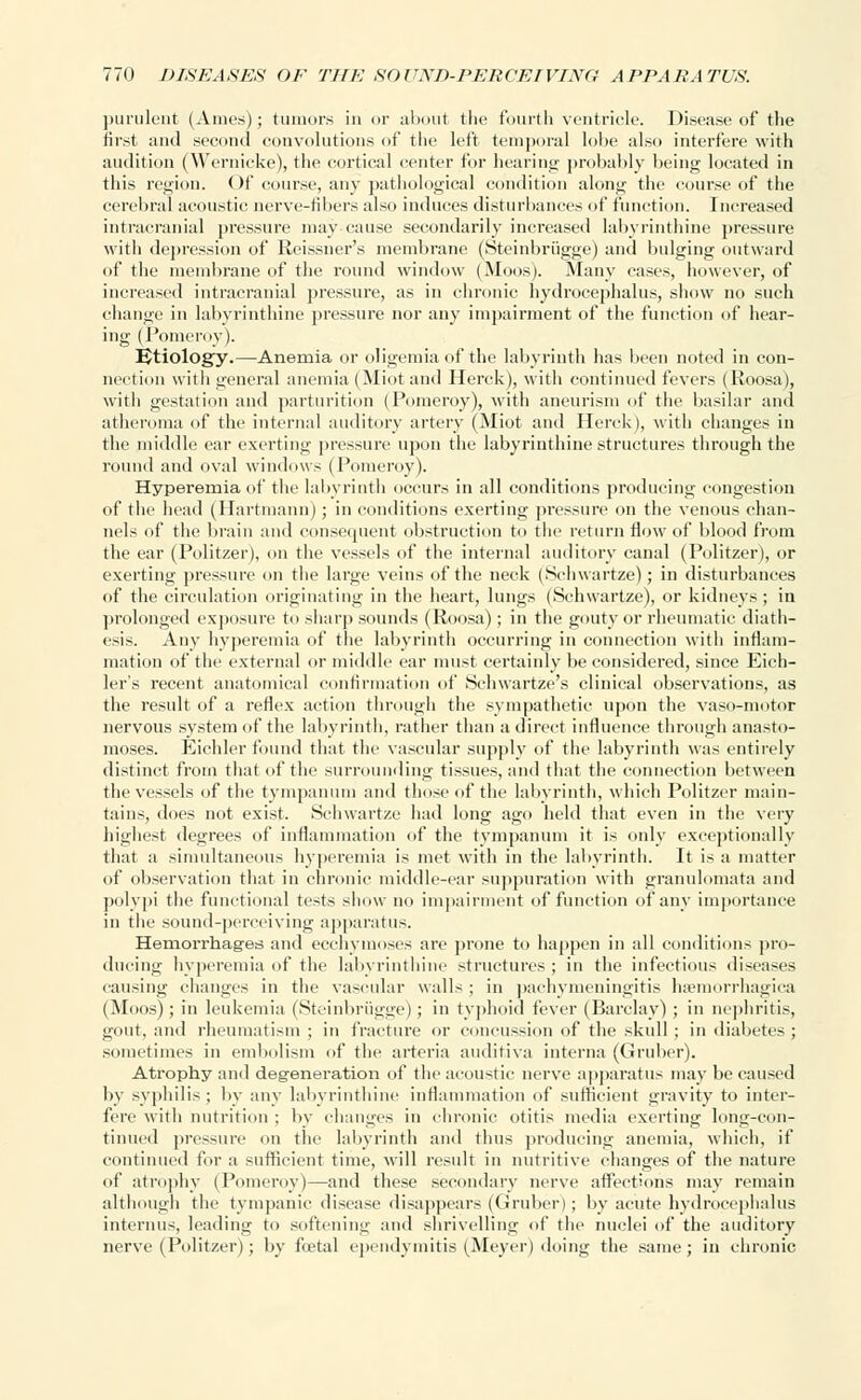 purulent (Ames); tumors in or about the fourth ventricle. Disease of the first and second convolutions of the left temporal lobe also interfere with audition (Wernicke), the cortical center for hearing probably being located in this region. Of course, any pathological condition along the course of the cerebral acoustic nerve-fibers also induces disturbances of function. Increased intracranial pressure may cause secondarily increased labyrinthine pressure with depression of Reissner's membrane (Steinbriigge) and bulging outward of the membrane of the round window (Moos). Many cases, however, of increased intracranial pressure, as in chronic hydrocephalus, show no such change in labyrinthine pressure nor any impairment of the function of hear- ing (Pomeroy). Etiology.—Anemia or oligemia of the labyrinth has been noted in con- nection with general anemia (Miot and Herck), with continued fevers (Roosa), with gestation and parturition (Pomeroy), with aneurism of the basilar and atheroma of the internal auditory artery (Miot and Herck), with changes in the middle ear exerting pressure upon the labyrinthine structures through the round and oval windows (Pomeroy). Hyperemia of the labyrinth occurs in all conditions producing congestion of the head (Hartmann); in conditions exerting pressure on the venous chan- nels of the brain and consequent obstruction to the return flow of blood from the ear (Politzer), on the vessels of the internal auditory canal (Politzer), or exerting pressure on the large veins of the neck (Schwartze); in disturbances of the circulation originating in the heart, lungs (Schwartze), or kidneys ; in prolonged exposure to sharp sounds (Roosa); in the gouty or rheumatic diath- esis. Any hyperemia of the labyrinth occurring in connection with inflam- mation of the external or middle ear must certainly be considered, since Eich- ler's recent anatomical confirmation of Schwartze's clinical observations, as the result of a reflex action through the sympathetic upon the vasomotor nervous system of the labyrinth, rather than a direct influence through anasto- moses. Eichler found that the vascular supply of the labyrinth was entirely distinct from that of the surrounding tissues, and that the connection between the vessels of the tympanum and those of the labyrinth, which Politzer main- tains, does not exist. Schwartze had long ago held that even in the very highest degrees of inflammation of the tympanum it is only exceptionally that a simultaneous hyperemia is met with in the labyrinth. It is a matter of observation that in chronic middle-ear suppuration with granulomata and polypi the functional tests show no impairment of function of any importance in the sound-perceiving apparatus. Hemorrhages and ecchymoses are prone to happen in all conditions pro- ducing hyperemia of the labyrinthine structures ; in the infectious diseases causing changes in the vascular walls ; in pachymeningitis hemorrhagica (Moos); in leukemia (Steinbriigge); in typhoid fever (Barclay) ; in nephritis, gout, and rheumatism ; in fracture or concussion of the skull ; in diabetes ; sometimes in embolism of the arteria auditiva interna (Gruber). Atrophy and degeneration of the acoustic nerve apparatus may be caused by syphilis; by any labyrinthine inflammation of sufficient gravity to inter- fere with nutrition ; by changes in chronic otitis media exerting long-con- tinued pressure on the labyrinth and thus producing anemia, which, if continued for a sufficient time, will result in nutritive changes of the nature of atrophy (Pomeroy)—and these secondary nerve affections may remain although the tympanic disease disappears (Gruber); by acute hydrocephalus interims, leading to softening and shrivelling of the nuclei of the auditory nerve (Politzer); by foetal ependymitis (Meyer) doing the same; in chronic