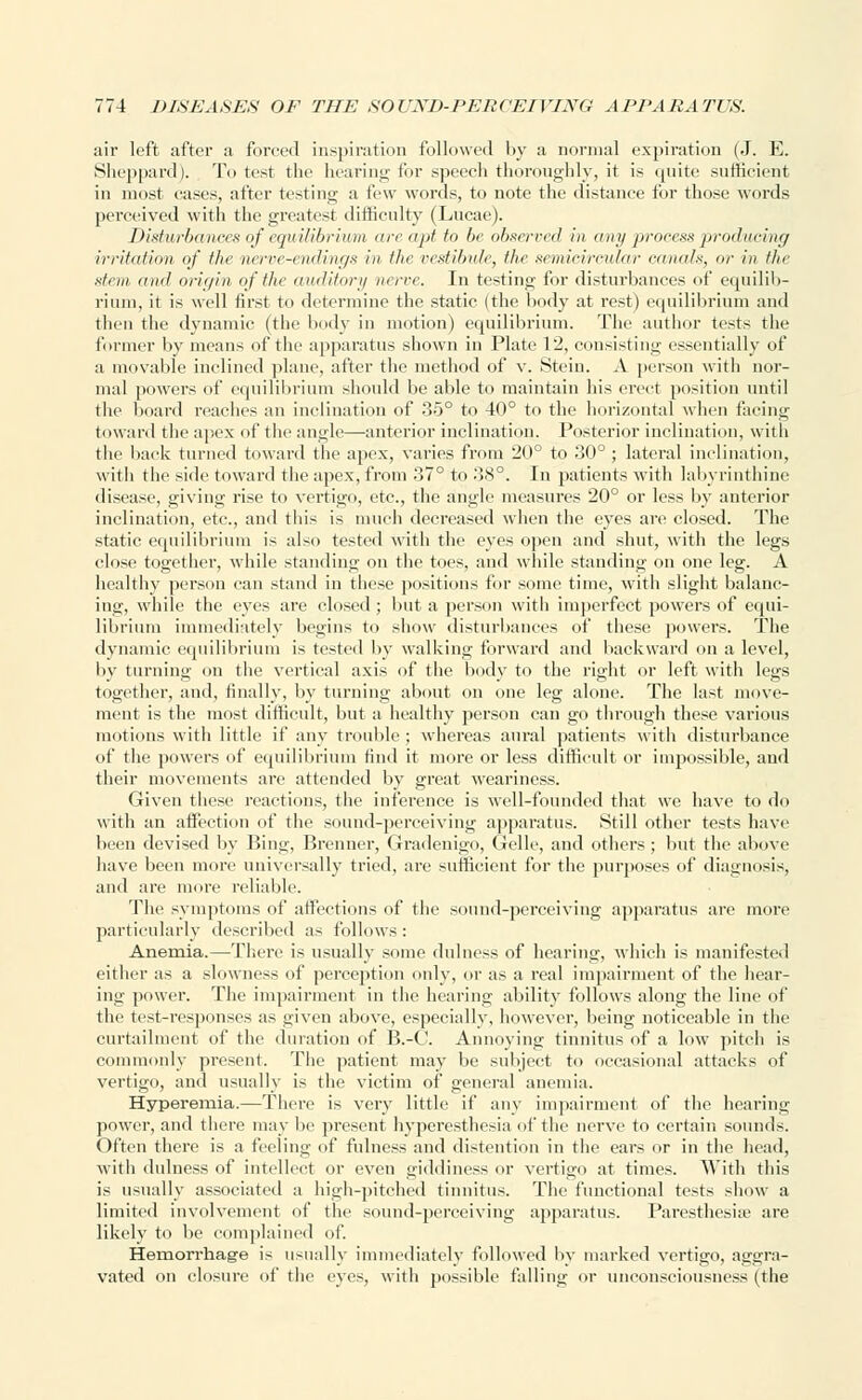 air left after a forced inspiration followed by a normal expiration (J. E. Sheppard). To test the hearing for .speech thoroughly, it is quite sufficient in most cases, after testing a few words, to note the distance for those words perceived with the greatest difficulty (Lucae). Disturbances of equilibrium areapt to be observed in any process producing irritation of the nerve-endings in the vestibule, the semicircular canals, or in the stem and origin of the auditory nerve. In testing for disturbances of equilib- rium, it is well first to determine the static (the body at rest) equilibrium and then the dynamic (the body in motion) equilibrium. The author tests the former by means of the apparatus shown in Plate 12, consisting essentially of a movable inclined plane, after the method of v. Stein. A person with nor- mal powers of equilibrium should be able to maintain his erect position until the board reaches an inclination of 35° to 40° to the horizontal when facing toward the apex of the angl<—anterior inclination. Posterior inclination, with the back turned toward the apex, varies from 20° to 30°; lateral inclination, with the side toward the apex, from 37° to 38°. In patients with labyrinthine disease, giving rise to vertigo, etc., the angle measures 20° or less by anterior inclination, etc., and this is much decreased when the eyes are closed. The static equilibrium is also tested with the eyes open and shut, with the legs close together, while standing on the toes, and while standing on one leg. A healthy person can stand in these positions for some time, with slight balanc- ing, while the eyes are closed ; but a person with imperfect powers of equi- librium immediately begins to show disturbances of these powers. The dynamic equilibrium is tested by walking forward and backward on a level, by turning on the vertical axis of the body to the right or left with legs together, and, finally, by turning about on one leg alone. The last move- ment is the most difficult, but a healthy person can go through these various motions with little if any trouble; whereas aural patients with disturbance of the powers of equilibrium find it more or less difficult or impossible, and their movements are attended by great weariness. Given these reactions, the inference is well-founded that we have to do with an affection of the sound-perceiving apparatus. Still other tests have been devised by Bing, Brenner, Gradenigo, Gelle, and others ; but the above have been more universally tried, arc sufficient for the purposes of diagnosis, and are more reliable. The symptoms of affections of the sound-perceiving apparatus are more particularly described as follows : Anemia.—There is usually some dulness of hearing, which is manifested either as a slowness of perception only, or as a real impairment of the hear- ing power. The impairment in the hearing ability follows along the line of the test-responses as given above, especially, however, being noticeable in the curtailment of the duration of B.-G Annoying tinnitus of a low pitch is commonly present. The patient may be subject to occasional attacks of vertigo, and usually is the victim of general anemia. Hyperemia.—There is very little if any impairment of the hearing power, and there may be present hyperesthesia of the nerve to certain sounds. Often there is a feeling of fulness and distention in the ears or in the head, with dulness of intellect or even giddiness or vertigo at times. With this is usually associated a high-pitched tinnitus. The functional tests show a limited involvement of the sound-perceiving apparatus. Paresthesia' are likely to be complained of. Hemorrhage is usually immediately followed by marked vertigo, aggra- vated on closure of the eyes, with possible falling or unconsciousness (the