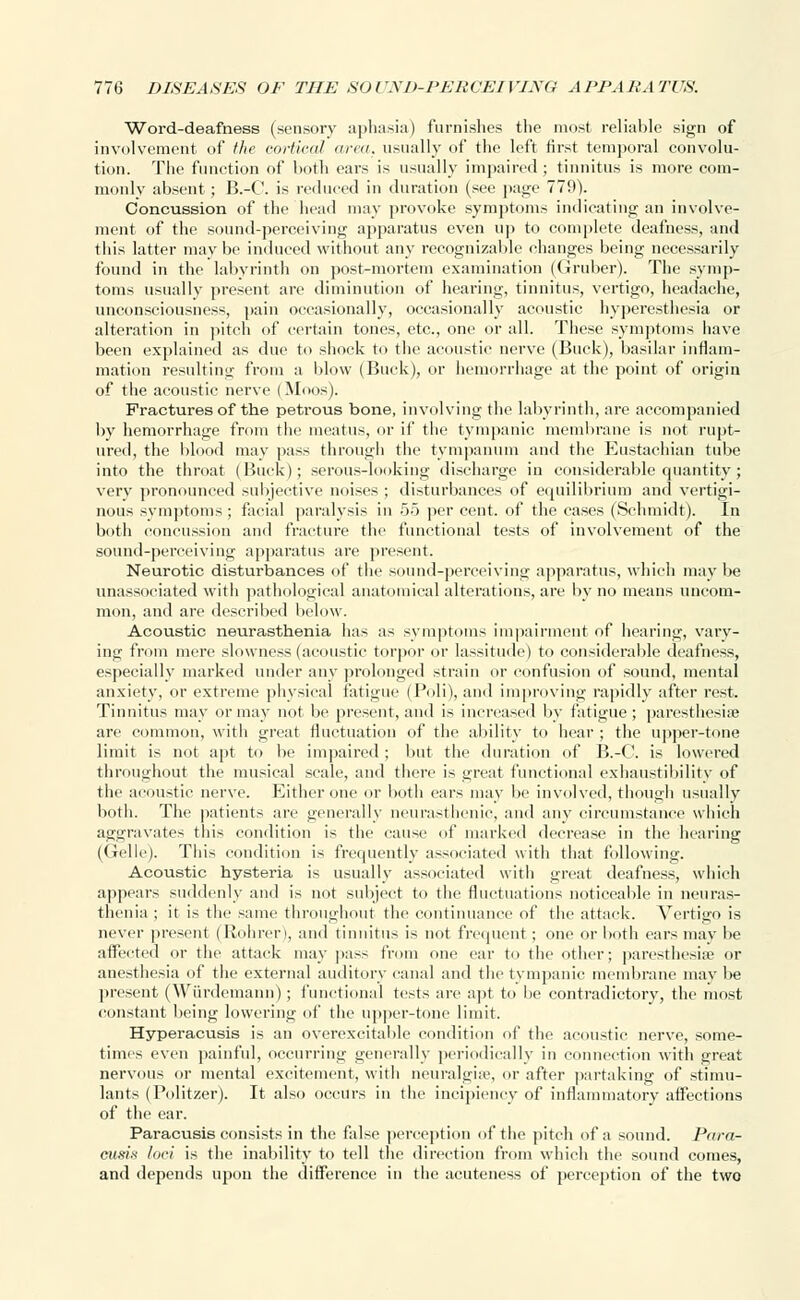 Word-deafness (sensory aphasia) furnishes the most reliable sign of involvement of the cortical urea, usually of the left first temporal convolu- tion. The function of both ears is usually impaired ; tinnitus is more com- monly absent ; B.-C. is reduced in duration (see page 779). Concussion of the bead may provoke symptoms indicating an involve- ment of the sound-perceiving apparatus even up to complete deafness, and this latter may be induced without any recognizable changes being necessarily found in the labyrinth on post-mortem examination (Gruber). The symp- toms usually present are diminution of hearing, tinnitus, vertigo, headache, unconsciousness, pain occasionally, occasionally acoustic hyperesthesia or alteration in pitch of certain tones, etc., one or all. These symptoms have been explained as due to shock to the acoustic nerve (Buck), basilar inflam- mation resulting from a blow (Buck), or hemorrhage at the point of origin of the acoustic nerve (Moos). Fractures of the petrous bone, involving the labyrinth, are accompanied by hemorrhage from the meatus, or if the tympanic membrane is not rupt- ured, the blood may pass through the tympanum and the Eustachian tube into the throat (Buck); serous-looking discharge in considerable quantity; very pronounced subjective noises ; disturbances of equilibrium and vertigi- nous symptoms; facial paralysis in 55 per cent, of the cases (Schmidt). In both concussion and fracture the functional tests of involvement of the sound-perceiving apparatus are present. Neurotic disturbances of the sound-perceiving apparatus, which may be unassociated with pathological anatomical alterations, are by no means uncom- mon, and are described below. Acoustic neurasthenia has as symptoms impairment of hearing, vary- ing from mere slowness (acoustic torpor or lassitude) to considerable deafness, especially marked under any prolonged strain or confusion of sound, mental anxiety, or extreme physical fatigue (Poli), and improving rapidly after rest. Tinnitus may or may not be present, and is increased by fatigue ; paresthesia? are common, with great fluctuation of the ability to hear ; the upper-tone limit is not apt to be impaired; but the duration of B.-C. is lowered throughout the musical scale, and there is great functional exhaustibility of tlic acoustic nerve. Either one or both ears may be involved, though usually both. The patients are generally neurasthenic, and any circumstance which aggravates this condition is the cause of marked decrease in the hearing (Gelle). This condition is frequently associated with that following. Acoustic hysteria is usually associated with great deafness, which appears suddenly and is not subject to the fluctuations noticeable in neuras- thenia ; it is the same throughout the continuance of the attack. Vertigo is never present (Rohrer), and tinnitus is not frequent; one or both ears may be affected or the attack may pass from one ear to the other; paresthesias or anesthesia of the external auditory canal and the tympanic membrane may be present (Wiirdemann); functional tests are apt to be contradictory, the most constant being lowering of the upper-tone limit. Hyperacusis is an ovcrexcitahle condition of the acoustic nerve, some- times even painful, occurring generally periodically in connection with great nervous or mental excitement, witli neuralgias, or after partaking of stimu- lants (Politzer). It also occurs in the incipiency of inflammatory affections of the ear. Paracusis consists in the false perception of the pitch of a sound. Para- cusis loci is the inability to tell the direction from which the sound comes, and depends upon the difference in the acuteness of perception of the two