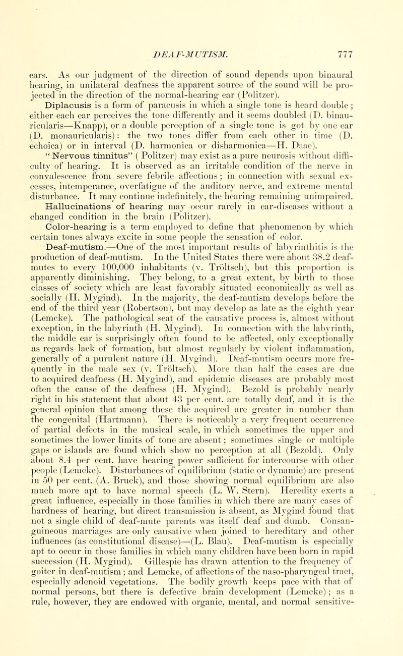 ears. As our judgment of the direction of sound depends upon binaural hearing, in unilateral deafness the apparent source of the sound will be pro- jected in the direction of the normal-hearing ear (Politzer). Diplacusis is a form of paracusis in which a single tone is heard double ; either each ear perceives the tone differently and it seems doubled (D. binau- ricularis—Knapp), or a double perception of a single tone is got by one ear (D. monauricularis): the two tones differ from each other in time (D. echoica) or in interval (D. harmonica or disharmonica—H. Daae).  Nervous tinnitus ( Politzer) may exist as a pure neurosis without diffi- culty of hearing. It is observed as an irritable condition of the nerve in convalescence from severe febrile affections; in connection with sexual ex- cesses, intemperance, overfatigue of the auditory nerve, and extreme mental disturbance. It may continue indefinitely, the hearing remaining unimpaired. Hallucinations of hearing- may occur rarely in ear-diseases without a changed condition in the brain (Politzer). Color-hearing is a term employed to define that phenomenon by which certain tones always excite in some people the sensation of color. Deaf-mutism.—One of the most important results of labyrinthitis is the production of deaf-mutism. In the United States there were about 38.2 deaf- mutes to every 100,000 inhabitants (v. Troltsch), but this proportion is apparently diminishing. They belong, to a great extent, by birth to those classes of society which are least favorably situated economically as well as socially (H. Mygind). In the majority, the deaf-mutism develops before the end of the third year (Robertson i, but may develop as late as the eighth year (Lemcke). The pathological seat of the causative process is, almost without exception, in the labyrinth (H. Mygind). In connection with the labyrinth, the middle ear is surprisingly often found to be affected, only exceptionally as regards lack of formation, but almost regularly by violent inflammation, generally of a purulent nature (H. Mygind). Deaf-mutism occurs more fre- quently in the male sex (v. Troltsch). More than half the cases are due to acquired deafness (H. Mygind), and epidemic diseases are probably most often the cause of the deafness (H. Mygind). Bezold is probably nearly right in his statement that about 43 per cent, are totally deaf, and it is the general opinion that among these the acquired are greater in number than the congenital (Hartmann). There is noticeably a very frequent occurrence of partial defects in the musical scale, in which sometimes the upper and sometimes the lower limits of tone are absent; sometimes single or multiple gaps or islands are found which show no perception at all (Bezold). Only about 8.4 per cent, have hearing power sufficient for intercourse with other people (Lemcke). Disturbances of equilibrium (static or dynamic) are present in 50 per cent. (A. Bi-uck), and those showing normal equilibrium are also much more apt to have normal speech (L. W. Stern). Heredity exerts a great influence, especially in those families in which there are many cases of hardness of hearing, but direct transmission is absent, as Mygind found that not a single child of deaf-mute parents was itself deaf and dumb. Consan- guineous marriages are only causative when joined to hereditary and other influences (as constitutional disease)—(L. Blau). Deaf-mutism is especially apt to occur in those families in which many children have been born in rapid succession (H. Mygind). Gillespie has drawn attention to the frequency of goiter in deaf-mutism; and Lemcke, of affections of the naso-pharyngeal tract, especially adenoid vegetations. The bodily growth keeps pace with that of normal persons, but there is defective brain development (Lemcke); as a rule, however, they are endowed with organic, mental, and normal sensitive-