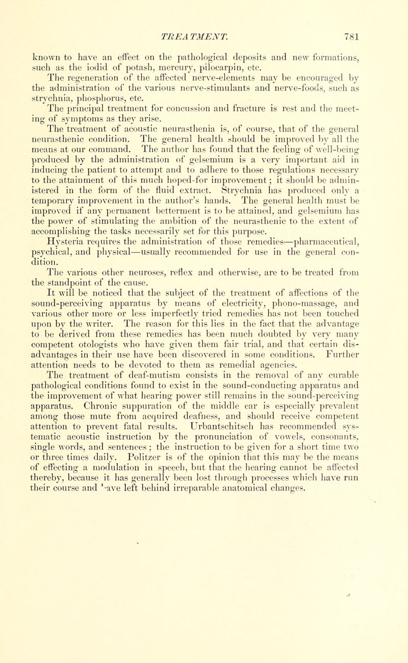 known to have an effect on the pathological deposits and new formations, such as the iodid of potash, mercury, pilocarpin, etc. The regeneration of the affected nerve-elements may be encouraged by the administration of the various nerve-stimulants and nerve-foods, such as strychnia, phosphorus, etc. The principal treatment for concussion and fracture is rest and the meet- ing of symptoms as they arise. The treatment of acoustic neurasthenia is, of course, that of the general neurasthenic condition. The general health should be improved by all the means at our command. The author has found that the feeling of well-being produced by the administration of gelsemium is a very important aid in inducing the patient to attempt and to adhere to those regulations necessary to the attainment of this much hoped-for improvement; it should be admin- istered in the form of the fluid extract. Strychnia has produced only a temporary improvement in the author's hands. The general health must be improved if any permanent betterment is to be attained, and gelsemium has the power of stimulating the ambition of the neurasthenic to the extent of accomplishing the tasks necessarily set for this purpose. Hysteria requires the administration of those remedies—pharmaceutical, psychical, and physical—usually recommended for use in the general con- dition. The various other neuroses, reflex and otherwise, are to be treated from the standpoint of the cause. It will be noticed that the subject of the treatment of affections of the sound-perceiving apparatus by means of electricity, phono-massage, and various other more or less imperfectly tried remedies has not been touched upon by the writer. The reason for this lies in the fact that the advantage to be derived from these remedies has been much doubted by very many competent otologists who have given them fair trial, and that certain dis- advantages in their use have been discovered in some conditions. Further attention needs to be devoted to them as remedial agencies. The treatment of deaf-mutism consists in the removal of any curable pathological conditions found to exist in the sound-conducting apparatus and the improvement of what hearing power still remains in the sound-perceiving apparatus. Chronic suppuration of the middle ear is especially prevalent among those mute from acquired deafness, and should receive competent attention to prevent fatal results. Urbantschitsch has recommended sys- tematic acoustic instruction by the pronunciation of vowels, consonants, single words, and sentences; the instruction to be given for a short time two or three times daily. Politzer is of the opinion that this may be the means of effecting a modulation in speech, but that the hearing cannot be affected thereby, because it has generally been lost through processes which have run their course and l,ave left behind irreparable anatomical changes.