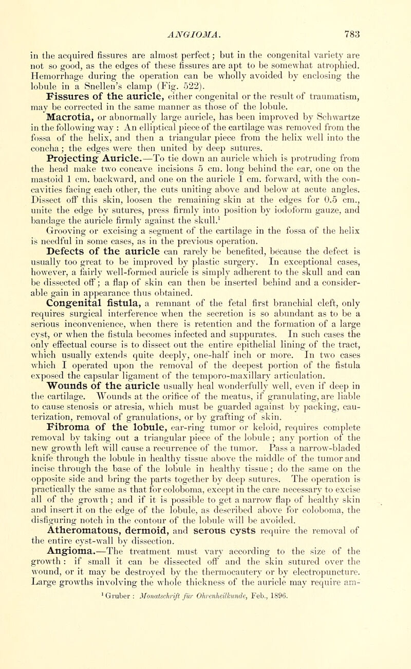 in the acquired fissures are almost perfect; but in the congenital variety are not so good, as the edges of these fissures are apt to be somewhat atrophied. Hemorrhage during the operation can be wholly avoided by enclosing the lobule in a Snellen's clamp (Fig. 522). Fissures of the auricle, either congenital or the result of traumatism, may be corrected in the same manner as those of the lobule. Macrotia, or abnormally large auricle, has been improved by Schwartze in the following way : An elliptical piece of the cartilage was removed from the fossa of the helix, and then a triangular piece from the helix well into the concha; the edges were then united by deep sutures. Projecting Auricle.—To tie down an auricle which is protruding from the head make two concave incisions 5 cm. long behind the ear, one on the mastoid 1 cm. backward, and one on the auricle 1 cm. forward, with the con- cavities facing each other, the cuts uniting above and below at acute angles. Dissect off this skin, loosen the remaining skin at the edges for 0.5 cm., unite the edge by sutures, press firmly into position by iodoform gauze, and bandage the auricle firmly against the skull.1 Grooving or excising a segment of the cartilage in the fossa of the helix is needful in some cases, as in the previous operation. Defects of the auricle can rarely be benefited, because the defect is usually too great to be improved by plastic surgery. In exceptional cases, however, a fairly well-formed auricle is simply adherent to the skull and can be dissected off; a flap of skin can then be inserted behind and a consider- able gain in appearance thus obtained. Congenital fistula, a remnant of the fetal first branchial cleft, only requires surgical interference when the secretion is so abundant as to be a serious inconvenience, when there is retention and the formation of a large cyst, or when the fistula becomes infected and suppurates. In such cases the only effectual course is to dissect out the entire epithelial lining of the tract, which usual!}' extends quite deeply, one-half inch or more. In two cases which I operated upon the removal of the deepest portion of the fistula exposed the capsular ligament of the temporo-maxillary articulation. Wounds of the auricle usually heal wonderfully well, even if deep in the cartilage. Wounds at the orifice of the meatus, if granulating, are liable to cause stenosis or atresia, which must be guarded against by packing, cau- terization, removal of granulations, or by grafting of skin. Fibroma of the lobule, ear-ring tumor or keloid, requires complete removal by taking out a triangular piece of the lobule ; any portion of the new growth left will cause a recurrence of the tumor. Pass a narrow-bladed knife through the lobule in healthy tissue above the middle of the tumor and incise through the base of the lobule in healthy tissue; do the same on the opposite side and bring the parts together by deep sutures. The operation is practically the same as that for coloboma, except in the care necessary to excise all of the growth ; and if it is possible to get a narrow flap of healthy skin and insert it on the edge of the lobule, as described above for coloboma, the disfiguring notch in the contour of the lobule will be avoided. Atheromatous, dermoid, and serous cysts require the removal of the entire cyst-wall by dissection. Angioma.—The treatment must vary according to the size of the growth : if small it can be dissected off and the skin sutured over the wound, or it may be destroyed by the thermocautery or by electropuncture. Large growths involving the whole thickness of the auricle may require am- 1 Gruber : Monatschrift fur Ohrenheilkunde, Feb., 1896.