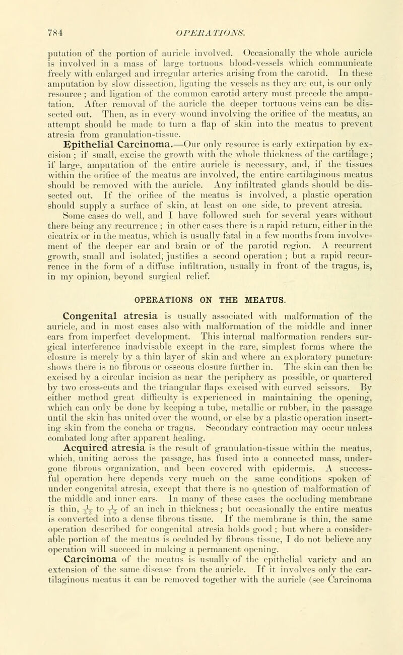 putation of the portion of auricle involved. Occasionally the whole auricle is involved in a mass of large tortuous blood-vessels which communicate freely with enlarged and irregular arteries arising from the carotid. In these amputation by slow dissection, ligating the vessels as they are cut, is our only resource; and ligation of the common carotid artery must precede the ampu- tation. After removal of the auricle the deeper tortuous veins can be dis- sected out. Then, as in every wound involving the orifice of the meatus, an attempt should lie made to turn a Hap of skin into the meatus to prevent atresia from granulation-tissue. Epithelial Carcinoma.—Our only resource is early extirpation by ex- cision ; if small, excise the growth with the whole thickness of the cartilage ; if large, amputation of the entire auricle is necessary, and, if the tissues within the orifice of the meatus are involved, the entire cartilaginous meatus should be removed with the auricle. Any infiltrated glands should be dis- sected out. If the orifice of the meatus is involved, a plastic operation should supply a surface of skin, at least on one side, to prevent atresia. Some cases do well, and I have followed such for several years without there being any recurrence ; in other cases there is a rapid return, either in the cicatrix or in the meatus, which is usually fatal in a few months from involve- ment of the deeper ear and brain or of the parotid region. .V recurrent growth, small and isolated; justifies a second operation ; but a rapid recur- rence in the form of a diffuse infiltration, usually in front of the tragus, is, in my opinion, beyond surgical relief. OPERATIONS ON THE MEATUS. Congenital atresia is usually associated with malformation of the auricle, and in most cases also with malformation of the middle and inner ears from imperfect development. This internal malformation renders sur- gical interference inadvisable except in the rare, simplest forms where the closure is merely by a thin layer of skin and where an exploratory puncture shows there is no fibrous or osseous closure further in. The skin can then be excised by a circular incision as near the periphery as possible, or quartered by two cross-cuts and the triangular flaps excised with curved scissors. By either method great difficulty is experienced in maintaining the opening, which can only be done by keeping a tube, metallic or rubber, in the passage until the skin has united over the wound, or else by a plastic operation insert- ing skin from the concha or tragus. Secondary contraction may occur unless combated long after apparent healing. Acquired atresia is the result of granulation-tissue within the meatus, which, uniting across the passage, has fused into a connected mass, under- gone fibrous organization, and been covered with epidermis. A success- ful operation here depends very much on the same conditions spoken of under congenital atresia, except that there is no question of malformation of the middle and inner ears. In many of these cases the occluding membrane is thin, -£j to -^ of an inch in thickness; but occasionally the entire meatus is converted into a dense fibrous tissue. If the membrane is thin, the same operation described for congenital atresia holds good ; but where a consider- able portion of the meatus is occluded by fibrous tissue, I do not believe any operation will succeed in making a permanent opening. Carcinoma of the meatus is usually of the epithelial variety and an extension of the same disease from the auricle. If it involves only the car- tilaginous meatus it can be removed together with the auricle (see Carcinoma