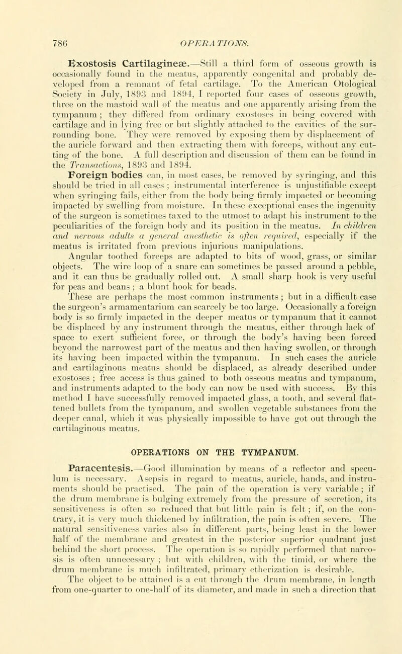 Exostosis Cartilagineae.—Still a third form of osseous growth is occasionally found in the meatus, apparently congenital and probably de- veloped from a remnant of fetal cartilage. To the American Otological Society in July, 189o and 1894, 1 reported four cases of osseous growth, three on the mastoid wall of the meatus and one apparently arising from the tympanum ; they differed from ordinary exostoses in being covered with cartilage and in lying free or but slightly attached to the cavities of the sur- rounding bone. They were removed by exposing them by displacement of the auricle forward and then extracting them with forceps, without any cut- ting of the bone. A full description and discussion of them can be found in the Transactions, 189;} and 1894. Foreign bodies can, in most cases, be removed by syringing, and this should be tried in all cases ; instrumental interference is unjustifiable except when syringing fails, either from the body being firmly impacted or becoming impacted by swelling from moisture, in these exceptional cases the ingenuity of the surgeon is sometimes taxed to the utmost to adapt his instrument to the peculiarities of the foreign body and its position in the meatus. In children and nervous adults a general anesthetic is often required, especially if the meatus is irritated from previous injurious manipulations. Angular toothed forceps are adapted to bits of wood, grass, or similar objects. The wire loop of a snare can sometimes be passed around a pebble, and it can thus be gradually rolled out. A small sharp hook is very useful for peas and beans ; a blunt hook for beads. These are perhaps the most common instruments; but in a difficult case the surgeon's armamentarium can scarcely be too large. Occasionally a foreign body is so firmly impacted in the deeper meatus or tympanum that it cannot be displaced by any instrument through the meatus, either through lack of space to exert sufficient force, or through the body's having been forced beyond the narrowest part of the meatus and then having swollen, or through its having been impacted within the tympanum. In such cases the auricle and cartilaginous meatus should be displaced, as already described under exostoses ; free access is thus gained to both osseous meatus and tympanum, and instruments adapted to the body can now be used with success. By this method I have successfully removed impacted glass, a tooth, and several flat- tened bullets from the tympanurn, and swollen vegetable substances from the deeper canal, which it was physically impossible to have got out through the cartilaginous meatus. OPERATIONS ON THE TYMPANUM. Paracentesis.—(rood illumination by means of a reflector and specu- lum is necessary. Asepsis in regard to meatus, auricle, hands, and instru- ments should be practised. The pain of the operation is very variable; if the drum membrane is bulging extremely from the pressure of secretion, its sensitiveness is often so reduced that but little pain is felt; if, on the con- trary, it is very much thickened by infiltration, the pain is often severe. The natural sensitiveness varies also in different parts, being least in the lower half of the membrane and greatest in the posterior superior quadrant just behind the short process. The operation is so rapidly performed that narco- sis is often unnecessary ; but with children, with the timid, or where the drum membrane is much infiltrated, primary etherization is desirable. The object to be attained is a cut through the drum membrane, in length from one-quarter to one-half of its diameter, and made in such a direction that