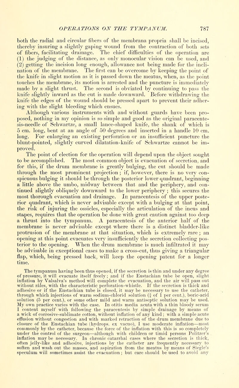 both the radial and circular fibers of the membrana propria shall be incised, thereby insuring a slightly gaping wound from the contraction of both sets of fibers, facilitating drainage. The chief difficulties of the operation are (1) the judging of the distance, as only monocular vision can be used, and (2) getting the incision long enough, allowance not being made for the incli- nation of the membrane. The first can be overcome by keeping the point of the knife in slight motion as it is passed clown the meatus, when, as the point touches the membrane, its motion is arrested and the puncture is immediately made by a slight thrust. The second is obviated by continuing to pass the knife slightly inward as the cut is made downward. Before withdrawing the knife the edges of the wound should be pressed apart to prevent their adher- ing with the slight bleeding which ensues. Although various instruments with and without guards have been pro- posed, nothing in my opinion is so simple and good as the original paracente- sis-needle of Schwartze, a small lance-shaped knife, the shank of which is 5 cm. long, bent at an angle of 50 degrees and inserted in a handle 10 cm. long. For enlarging an existing perforation or an insufficient puncture the blunt-pointed, slightly curved dilatation-knife of Schwartze cannot be im- proved. The point of election for the operation will depend upon the object sought to be accomplished. The most common object is evacuation of secretion, and for this, if the drum membrane is greatly bulging, the cut should be made through the most prominent projection; if, however, there is no very con- spicuous bulging it should be through the posterior lower quadrant, beginning a little above the umbo, midway between that and the periphery, and con- tinued slightly obliquely downward to the lower periphery ; this secures the most thorough evacuation and drainage. In paracentesis of the upper poste- rior quadrant, which is never advisable except with a bulging at that point, the risk of injuring the ossicles, especially the articulation of the incus and stapes, requires that the operation be done with great caution against too deep a thrust into the tympanum. A paracentesis of the anterior half of the membrane is never advisable except where there is a distinct bladder-like protrusion of the membrane at that situation, which is extremely rare ; an opening at this point evacuates very insufficiently the secretion collecting pos- terior to the opening. When the drum membrane is much infiltrated it may be advisable in exceptional cases to make a cross-cut, thus giving a triangular flap, which, being pressed back, will keep the opening patent for a longer time. The tympanum having been thus opened, if the secretion is thin and under any degree of pressure, it will evacuate itself freely; and if the Eustachian tube be open, slight inflation by Valsalva's method will complete the evacuation, and the air will pass out without rales, with the characteristic perforation-whistle. If the secretion is thick and adhesive or if the Eustachian tube is closed, it may be necessary to use the catheter, through which injections of warm sodium-ehlorid solution (f of 1 per cent.), boric-acid solution (5 per cent.), or some other mild and warm antiseptic solution may be used. My own practice varies with the case. In otitis media acuta with a thin bloody serum I content myself with following the paracentesis by simple drainage by means of a wick of corrosive-sublimate cotton, without inflation of any kind ; with a simple acute effusion without congestion and with marked retraction of the drum membrane due to closure of the Eustachian tube (hydrops, ex vacuo), I use moderate inflation—most commonly by the catheter, because the force of the inflation with this is so completely under the control of the surgeon—although with children or timid persons Politzer's inflation may be necessary. In chronic catarrhal cases where the secretion is thick, often jelly-like and adhesive, injections by the catheter are frequently necessary to soften and wash out the masses, and aspiration from the meatus by means of Siegle's speculum will sometimes assist the evacuation; but care should be used to avoid any
