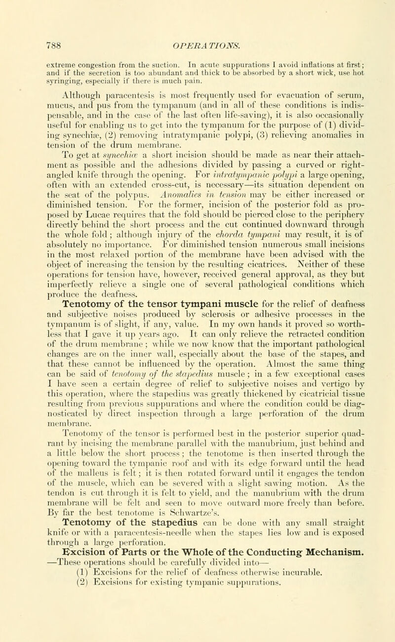 extreme congestion from the suction. In acute suppurations I avoid inflations at first; and if the secretion is too abundant and thick to be absorbed by a short wick, use hot syringing, especially if there is much pain. Although paracentesis is most frequently used for evacuation of serum, mucus, and pus from the tympanum (and in all of these conditions is indis- pensable, and in the case of the last often life-saving), it is also occasionally useful for enabling us to get into the tympanum for the purpose of (1) divid- ing synechia, (2) removing intratympanic polypi, (3) relieving anomalies in tension of the drum membrane. To get at synechia a short incision should be made as near their attach- ment as possible and the adhesions divided by passing a curved or right- angled knife through the opening. For intratympanie polypi a large opening, often with an extended cross-cut, is necessary—its situation dependent on the seat of the polypus. Anomalies in tension may be either increased or diminished tension. For the former, incision of the posterior fold as pro- posed by Lucae requires that the fold should be pierced close to the periphery directly behind the short process and the cut continued downward through the whole fold ; although injury of the chorda tympani may result, it is of absolutely no importance. For diminished tension numerous small incisions in the most relaxed portion of the membrane have been advised with the object of increasing the tension by the resulting cicatrices. Neither of these operations for tension have, however, received general approval, as they but imperfectly relieve a single one of several pathological conditions which produce the deafness. Tenotomy of the tensor tympani muscle for the relief of deafness and subjective noises produced by sclerosis or adhesive processes in the tympanum is of slight, if any, value. In my own hands it proved so worth- less that 1 gave it up years ago. It can only relieve the retracted condition of the drum membrane ; while we now know that the important pathological changes are on the inner wall, especially about the base of the stapes, and that these cannot be influenced by the operation. Almost the same thing can be said of tenotomy of the stapedius muscle; in a few exceptional cases I have seen a certain degree of relief to subjective noises and vertigo by this operation, where the stapedius was greatly thickened by cicatricial tissue resulting from previous suppurations and where the condition could be diag- nosticated by direct inspection through a large jKrforation of the drum membrane. Tenotomy of the tensor is performed best in the posterior superior quad- rant by incising the membrane parallel with the manubrium, just behind and a little below the short process; the tenotome is then inserted through the opening toward the tympanic roof and with its edge forward until the bead of the malleus is felt; it is then rotated forward until it engages the tendon of the muscle, which can be severed with a slight sawing motion. As the tendon is cut through it is felt to yield, and the manubrium with the drum membrane will be felt and seen to move outward more freely than before. By far the best tenotome is Schwartze's. Tenotomy of the Stapedius can be done with any small straight knife or with a paracentesis-needle when the stapes lies low and is exposed through a large perforation. Excision of Parts or the Whole of the Conducting Mechanism. —These operations should be carefully divided into— (1) Excisions for the relief of deafness otherwise incurable. (2) Excisions for existing tympanic suppurations.