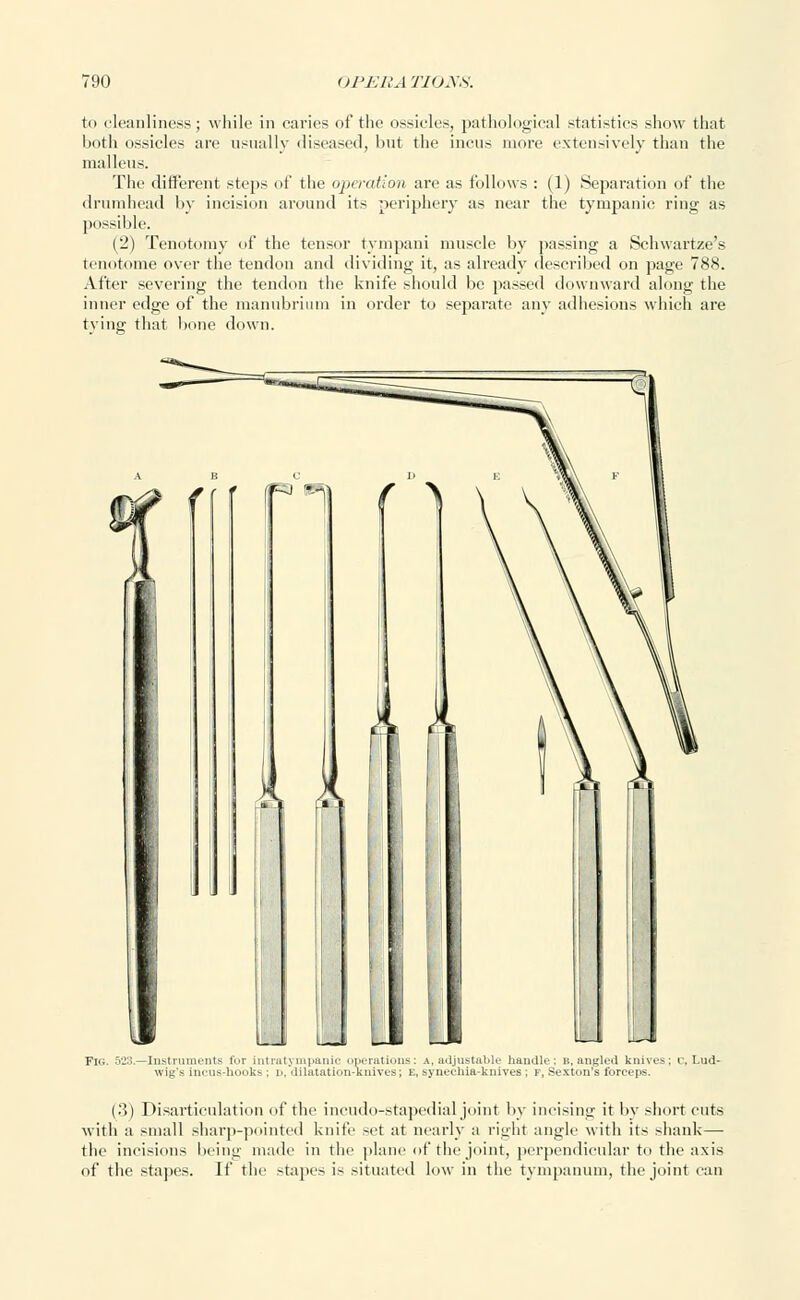 to cleanliness; while in caries of the ossicles, pathological statistics show that both ossicles are usually diseased, hut the incus more extensively than the malleus. The different steps of the operation are as follows : (1) Separation of the drumhead by incision around its periphery as near the tympanic ring as possible. (2) Tenotomy of the tensor tympani muscle by passing a Schwartze's tenotome over the tendon and dividing it, as already described on page 788. After severing the tendon the knife should be passed downward along the inner edge of the manubrium in order to separate any adhesions which are tying that bone down. -Instruments fur intra tympanic operati wig's incus-hooks ; d, diliitation-knivc (.3) Disarticulation of the incudo-stapedial joint by incising it by short cuts with a small sharp-pointed knife set at nearly a right angle with its shank — the incisions being made in the plane of the joint, perpendicular to the axis of the stapes. If the stapes is situated low in the tympanum, the joint can