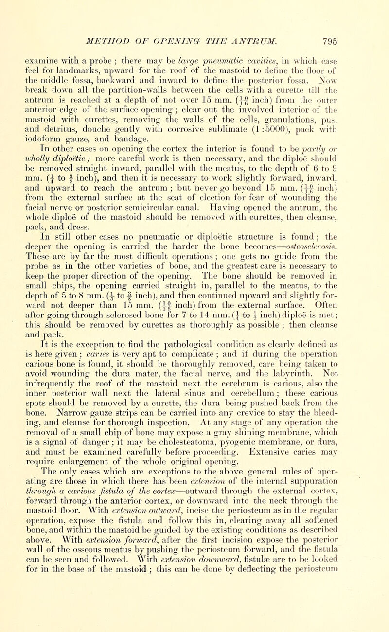 examine with a probe ; there may be large pneumatic cavities, in which case feel for landmarks, upward for the roof of the mastoid to define the floor of the middle fossa, backward and inward to define the posterior fossa. Now break down all the partition-walls between the cells with a curette till the antrum is reached at a depth of not over 15 mm. Q-| inch) from the outer anterior edge of the surface opening; clear out the involved interior of the mastoid with curettes, removing the walls of the cells, granulations, pus, and detritus, douche gently with corrosive sublimate (1 : 5000), pack with iodoform gauze, and bandage. In other cases on opening the cortex the interior is found to be partly or wholly diploetic ; more careful work is then necessary, and the diploe should be removed straight inward, parallel with the meatus, to the depth of 6 to 9 mm. (l to | inch), and then it is necessary to work slightly forward, inward, and upward to reach the antrum ; but never go beyond 15 mm. (-^ inch) from the external surface at the seat of election for fear of wounding the facial nerve or posterior semicircular canal. Having opened the antrum, the whole diploe of the mastoid should be removed with curettes, then cleanse, pack, and dress. In still other cases no pneumatic or diploetic structure is found ; the deeper the opening is carried the harder the bone becomes—osteosclerosis. These are by far the most difficult operations; one gets no guide from the probe as in the other varieties of bone, and the greatest care is necessary to keep the proper direction of the opening. The bone should be removed in small chips, the opening carried straight in, parallel to the meatus, to the depth of 5 to 8 mm. (\ to f inch), and then continued upward and slightly for- ward not deeper than 15 mm. (JJ inch) from the external surface. Often after going through sclerosed bone for 7 to 14 mm. (\ to -J- inch) diploe is met; this should be removed by curettes as thoroughly as possible ; then cleanse and pack. It is the exception to find the pathological condition as clearly defined as is here given ; caries is very apt to complicate ; and if during the operation carious bone is found, it should be thoroughly removed, care being taken to avoid wounding the dura mater, the facial nerve, and the labyrinth. Not infrequently the roof of the mastoid next the cerebrum is carious, also the inner posterior wall next the lateral sinus and cei'ebellum; these carious spots should be removed by a curette, the dura being pushed back from the bone. Narrow gauze strips can be carried into any crevice to stay the bleed- ing, and cleanse for thorough inspection. At any stage of any operation the removal of a small chip of bone may expose a gray shining membrane, which is a signal of danger; it may be cholesteatoma, pyogenic membrane, or dura, and must be examined carefully before proceeding. Extensive caries may require enlargement of the whole original opening. The only cases which are exceptions to the above general rules of oper- ating are those in which there has been extension of the internal suppuration through a carious fistula of the cortex—outward through the external cortex, forward through the anterior cortex, or downward into the neck through the mastoid floor. With extension outward, incise the periosteum as in the regular operation, expose the fistula and follow this in, clearing away all softened bone, and within the mastoid be guided by the existing conditions as described above. With extension forward, after the first incision expose the posterior wall of the osseous meatus by pushing the periosteum forward, and the fistula can be seen and followed. With extension downward, fistulse are to be looked for in the base of the mastoid ; this can be done by deflecting the periosteum