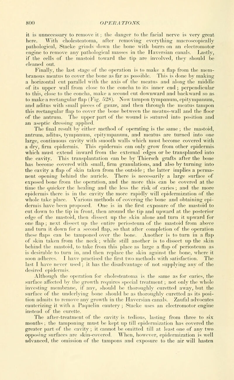 it is unnecessary to remove it ; the danger to the facial nerve is very great here. With cholesteatoma, after removing everything macroscopically pathological, Stacke grinds down the bone with burrs on an electromotor engine to remove any pathological masses in the Haversian canals. Lastly, if the cells of the mastoid toward the tip are involved, they should be cleaned out. Finally, the last stage of the operation is to make a flap from the mem- branous meatus to cover the bone as far as possible. This is done by making a horizontal cut parallel with the axis of the meatus and along the middle of its upper wall from close to the concha to its inner end ; perpendicular to this, close to the concha, make a second cut downward and backward so as to make a rectangular flap ( Fig. 528). Now tampon tympanum, epitympanum, and aditus with small pieces of gauze, and then through the meatus tampon this rectangular flap to cover the bone between the meatus-wall and the floor of the antrum. The upper part of the wound is sutured into position and an aseptic dressing applied. The final result by either method of operating is the same ; the mastoid, antrum, aditus, tympanum, epitympanum, and meatus are turned into one large, continuous cavity with smooth walls which must become covered with a dry, firm epidermis. This epidermis can only grow from other epidermis which must extend inward from the external edges or be transplanted into the cavity. This transplantation can be by Thiersch grafts after the bone has become covered with small, firm granulations, and also by turning into the cavity a flap of skin taken from the outside; the latter implies a perma- nent opening behind the auricle. There is necessarily a large surface of exposed bone from the operation, and the more this can be covered at the time the quicker the healing and the less the risk of caries ; and the more epidermis there is in the cavity the more rapidly will epidermization of the whole take place. Various methods of covering the bone and obtaining epi- dermis have been proposed. One is in the first exposure of the mastoid to cut down to the tip in front, then around the tip and upward at the posterior edge of the mastoid, then dissect up the skin alone and turn it upward for one flap ; next dissect up the entire periosteum of the mastoid from above and turn it down for a second flap, so that after completion of the operation these flaps can be tamponed over the bone. Another is to turn in a flap of skin taken from the neck ; while still another is to dissect up the skin behind the mastoid, to take from this place as large a flap of periosteum as is desirable to turn in, and then replace the skin against the bone, where it soon adheres. I have practised the first two methods with satisfaction. The last I have never used; it has the disadvantage of not supplying any of the desired epidermis. Although the operation for cholesteatoma is the same as for caries, the surface affected by the growth requires special treatment; not only the whole investing membrane, if any, should be thoroughly curetted away, but the surface of the underlying bone should be as thoroughly curetted as its posi- tion admits to remove any growth in the Haversian canals. Zaufal advocates cauterizing it with a Paquelin cautery; Stacke uses an electromotor engine instead of the curette. The after-treatment of the cavity is tedious, lasting from three to six months ; the tamponing must be kept up till epidermization has covered the greater part of the cavity ; it cannot be omitted till at least one of any two opposing surfaces are skin-covered. When, however, epidermization is well advanced, the omission of the tampons and exposure to the air will hasten