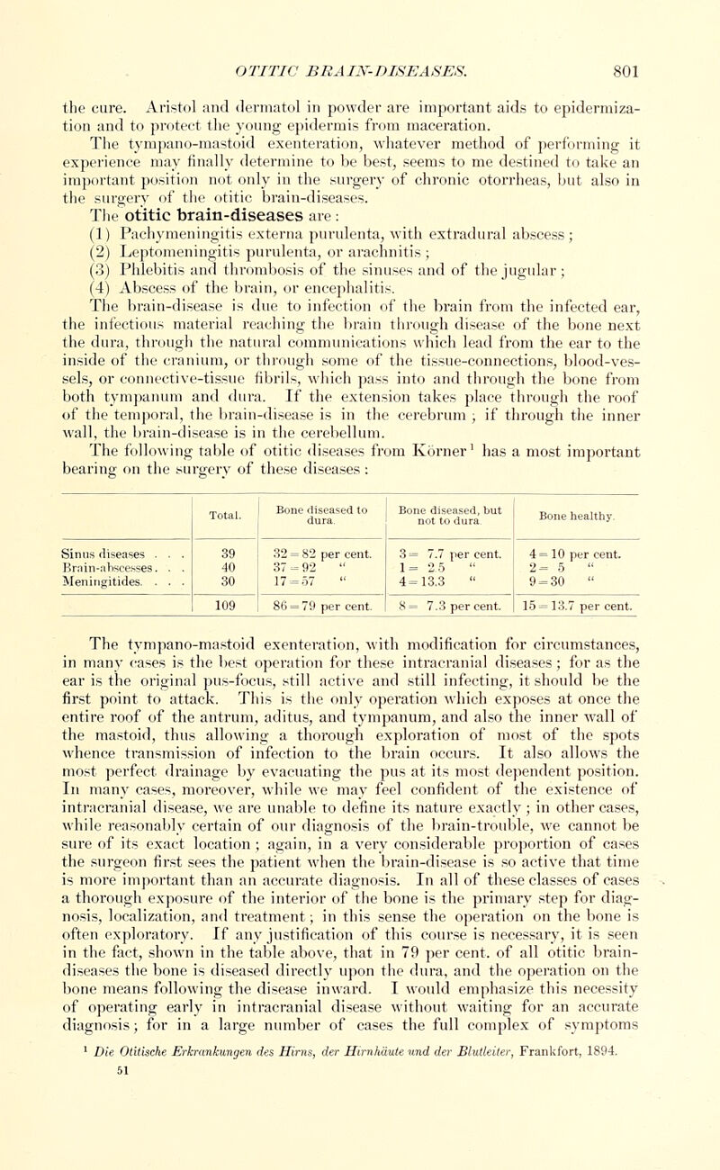 the cure. Aristol and dermatol in powder are important aids to epidermiza- tion and to protect the young epidermis from maceration. The tympano-mastoid exenteration, whatever method of performing it experience may finally determine to be best, seems to me destined to take an important position not only in the surgery of chronic otorrheas, but also in the surgery of the otitic brain-diseases. The otitic brain-diseases are: (1) Pachymeningitis externa purulenta, with extradural abscess; (2) Leptomeningitis purulenta, or arachnitis ; (3) Phlebitis and thrombosis of the sinuses and of the jugular ; (4) Abscess of the brain, or encephalitis. The brain-disease is due to infection of the brain from the infected ear, the infectious material reaching the brain through disease of the bone next the dura, through the natural communications which lead from the ear to the inside of the cranium, or through some of the tissue-connections, blood-ves- sels, or connective-tissue fibrils, which pass into and through the bone from both tympanum and dura. If the extension takes place through the roof of the temporal, the brain-disease is in the cerebrum ; if through the inner wall, the brain-disease is in the cerebellum. The following table of otitic diseases from Korner' has a most important bearing on the surgery of these diseases : Total. Bone diseased to dura. Bone diseased, but not to dura. Bone healthy. Sinus diseases . . . Brain-abscesses. . . Meningitides. . . • 39 40 30 32 = 82 per cent. 37 - 92 17 = 57 3 = 7.7 per cent. 1= 2.5 4 = 13.3 4 = 10 per cent. 2= 5  9 = 30  109 86 = 79 per cent. 8= 7.3 per cent. 15 = 13.7 per cent. The tympano-mastoid exenteration, with modification for circumstances, in many cases is the best operation for these intracranial diseases; for as the ear is the original pus-focus, still active and still infecting, it should be the first point to attack. This is the only operation which exposes at once the entire roof of the antrum, aditus, and tympanum, and also the inner wall of the mastoid, thus allowing a thorough exploration of most of the spots whence transmission of infection to the brain occurs. It also allows the most perfect, drainage by evacuating the pus at its most dependent position. In many cases, moreover, while we may feel confident of the existence of intracranial disease, we are unable to define its nature exactly; in other cases, while reasonably certain of our diagnosis of the brain-trouble, we cannot be sure of its exact location ; again, in a very considerable proportion of cases the surgeon first sees the patient when the brain-disease is so active that time is more important than an accurate diagnosis. In all of these classes of cases a thorough exposure of the interior of the bone is the primary step for diag- nosis, localization, and treatment; in this sense the operation on the bone is often exploratory. If any justification of this course is necessary, it is seen in the fact, shown in the table above, that in 79 per cent, of all otitic brain- diseases the bone is diseased directly upon the dura, and the operation on the bone means following the disease inward. I would emphasize this necessity of operating early in intracranial disease without waiting for an accurate diagnosis; for in a large number of cases the full complex of symptoms 1 Die Otitische Erkrtmhmgen des Hirns, der Hirnhaute und der Blutleiter, FranUfort, 1894.