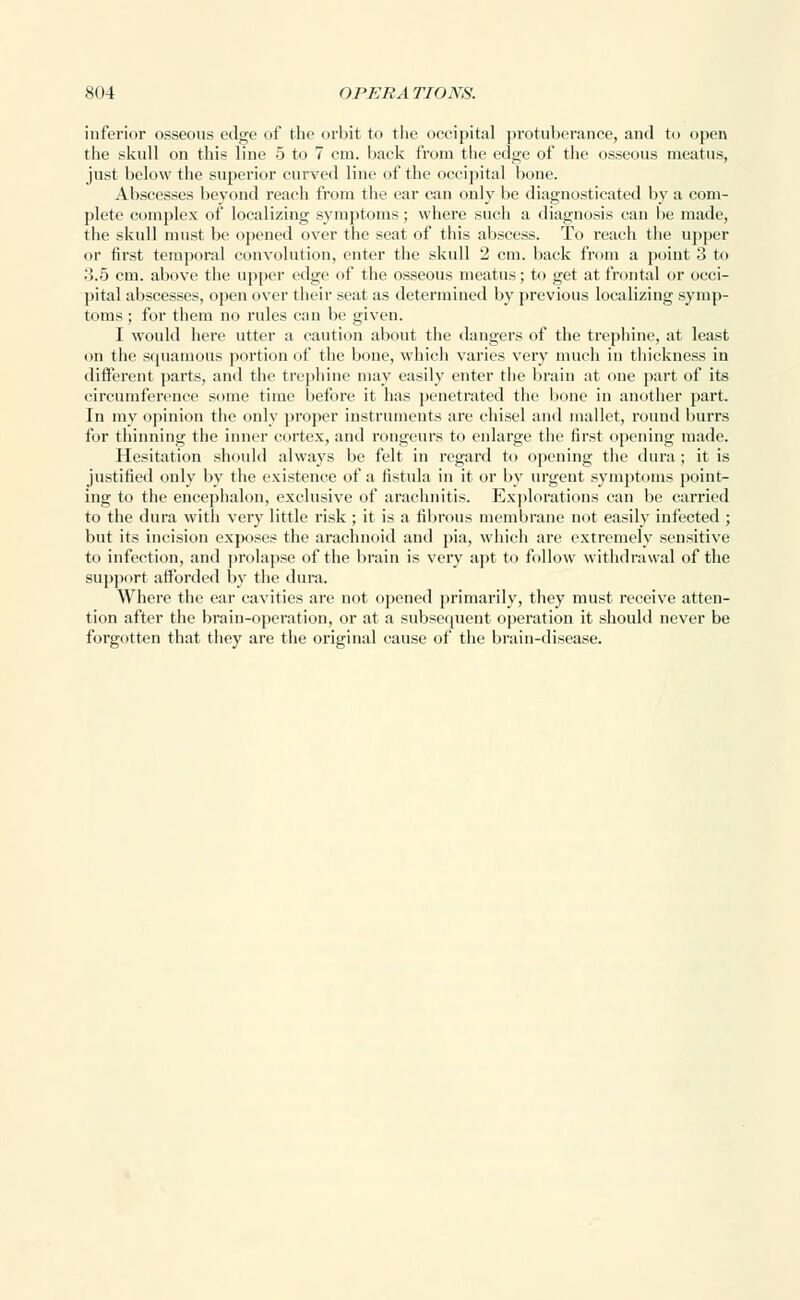 inferior osseous edge of the orbit to the occipital protuberance, and to open the skull on this line 5 to 7 cm. back from the edge of the osseous meatus, just below the superior curved line of the occipital bone. Abscesses beyond reach from the ear can only be diagnosticated by a com- plete complex of localizing symptoms; where such a diagnosis can lie made, the skull must be opened over the seat of this abscess. To reach the upper or first temporal convolution, enter the skull 2 cm. back from a point 3 to 3.5 cm. above the upper edge of the osseous meatus; to get at frontal or occi- pital abscesses, open over their seat as determined by previous localizing symp- toms ; for them no rules can be given. I would here utter a caution about the dangers of the trephine, at least on the squamous portion of the bone, which varies very much in thickness in different parts, and the trephine may easily enter the brain at one part of its circumference some time before it has penetrated the bone in another part. In my opinion the only proper instruments are chisel and mallet, round burrs for thinning the inner cortex, and rongeurs to enlarge the first opening made. Hesitation should always be felt in regard to opening the dura; it is justified only by the existence of a fistula in it or by urgent symptoms point- ing to the encephalon, exclusive of arachnitis. Explorations can be carried to the dura with very little risk ; it is a fibrous membrane not easily infected ; but its incision exposes the arachnoid and pia, which are extremely sensitive to infection, and prolapse of the brain is very apt to follow withdrawal of the support afforded by the dura. Where the ear cavities are not opened primarily, they must receive atten- tion after the brain-operation, or at a subsequent operation it should never be forgotten that they are the original cause of the brain-disease.