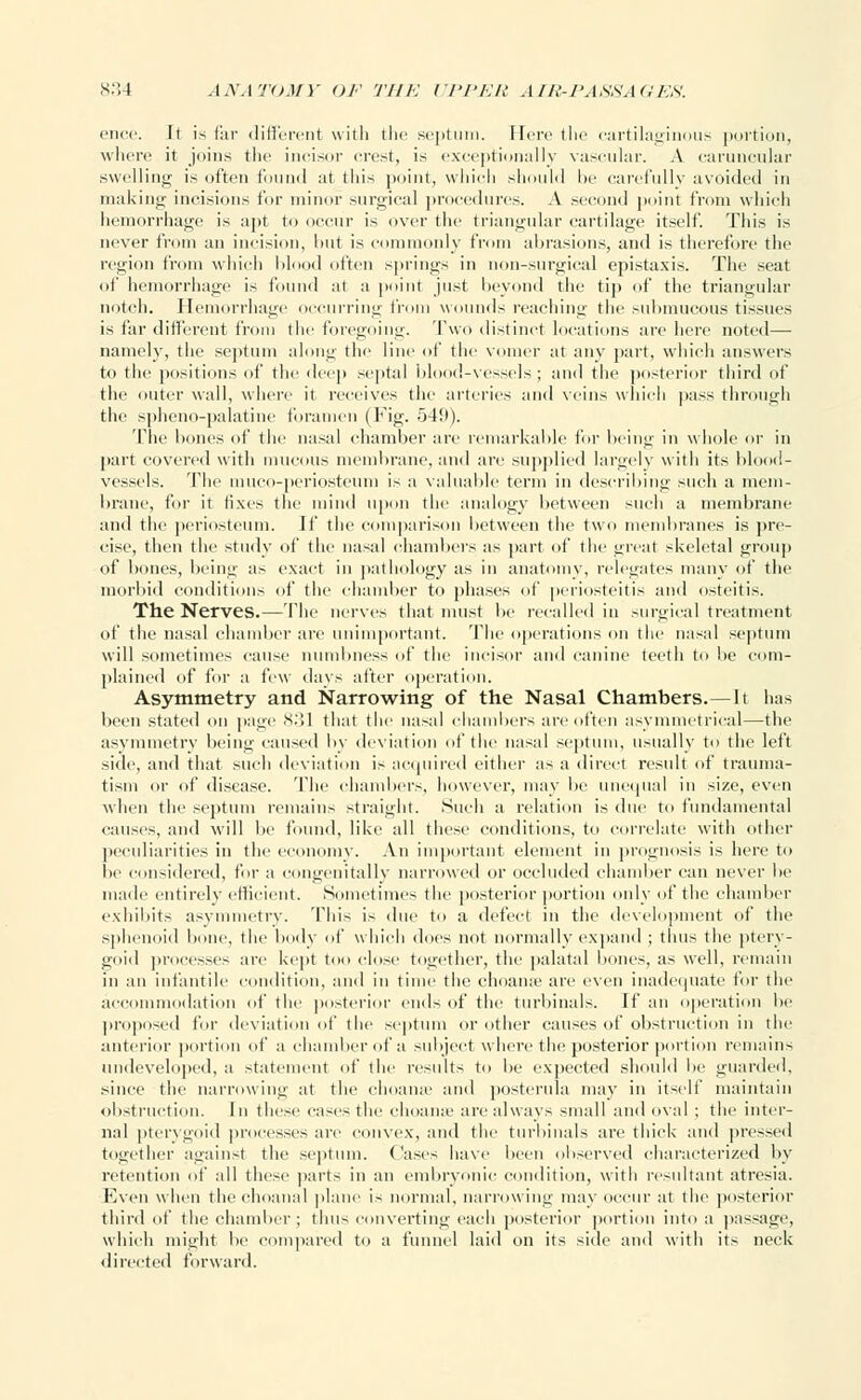 cnce. It is far different with the .septum, [fere the cartilaginous portion, where it joins the incisor crest, is exceptionally vascular. A caruncular .swelling is often found :it this point, which should be carefully avoided in making incisions for minor surgical procedures. A second point from which hemorrhage is apt to occur is over the triangular cartilage itself. This is never from an incision, hut is commonly from abrasions, and is therefore the region from which blood often springs in non-surgical epistaxis. The seat of hemorrhage is found at a point just beyond the tip of the triangular notch. Hemorrhag< curring from wounds reaching the submucous tissues is far different from the foregoing. Two distinct locations are here noted—■ namely, the septum along the lii f the vomer at any part, which answers to the positions of the deep septal blood-vessels; and the posterior third of the outer wall, where it receives the arteries and veins which pass through tlie spheno-palatine foramen (Fig. 549). The bones of the nasal chamber are remarkable for being in whole or in part covered with mucous membrane, and are supplied largely with its blood- vessels. The muco-periosteum is a valuable term in describing such a mem- brane, for it fixes the mind upon the analogy between such a membrane and the periosteum. If the comparison between the two membranes is pre- cise, then the study of the nasal chambers as part of the great skeletal group of bones, being as exact in pathology as in anatomy, relegates many of the morbid conditions of the chamber to phases of periosteitis and osteitis. The Nerves.— The nerves that must be recalled in surgical treatment of the nasal chamber are unimportant. The operations on the nasal septum will sometimes cause numbness of the incisor and canine teeth to lie com- plained of for a few days after operation. Asymmetry and Narrowing of the Nasal Chambers.—It has been stated on page 831 that the nasal chambers are often asymmetrical—the asymmetry being caused by deviation of the nasal septum, usually to the left side, and that such deviation is acquired either as a direct result of trauma- tism or of disease. The chambers, however, may be unequal in size, even when the septum remains straight. Such a relation is due to fundamental causes, and will be found, like all these conditions, to correlate with other peculiarities in the economy. An important element in prognosis is here to be considered, for a congenitally narrowed or occluded chamber can never be made entirely efficient. Sometimes the posterior portion only of the chamber exhibits asymmetry. This is due to a defect in the development of the sphenoid bone, the body of which does not normally expand ; thus the ptery- goid processes are kept too close together, the palatal bones, as well, remain in an infantile condition, and in time the choanse are even inadequate for the accommodation of the posterior ends of the turbinals. If an operation be proposed for deviation of the septum or other causes of obstruction in the anterior portion of a chamber of a subject where the posterior portion remains undeveloped, a statement of the results to be expected should be guarded, since the narrowing at the choanse and posterula may in itself maintain obstruction. In these cases the choanse are always small and oval ; the inter- nal pterygoid processes are convex, and the turbinals are thick and pressed together against the septum. Cases have been observed characterized by retention of all these parts in an embryonic condition, with resultant atresia. Even when the choanal plane is normal, narrowing may occur at the posterior third of the chamber ; thus converting each posterior portion into a passage, which might be compared to a funnel laid on its side and with its neck directed forward.