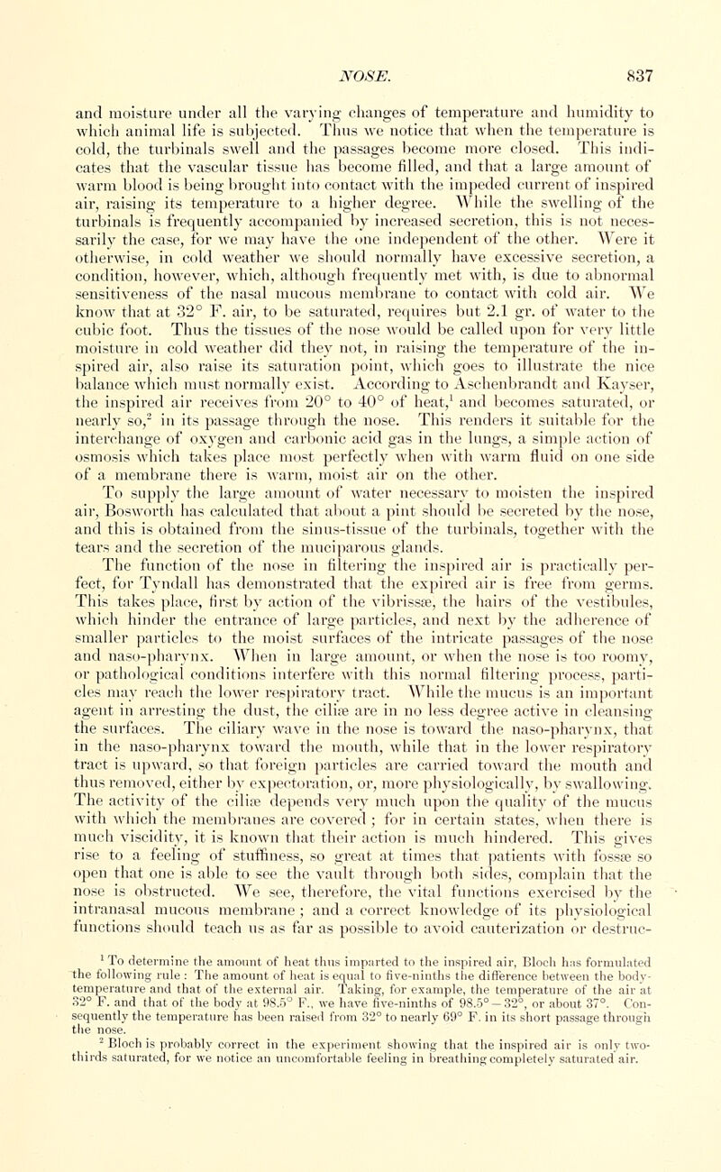 and moisture under all the varying changes of temperature and humidity to which animal life is subjected. Thus we notice that when the temperature is cold, the turbinate swell and the passages become more closed. This indi- cates that the vascular tissue has become filled, and that a large amount of warm blood is being brought into contact with the impeded current of inspired air, raising its temperature to a higher degree. While the swelling of the turbinals is frequently accompanied by increased secretion, this is not neces- sarily the case, for we may have the one independent of the other. Were it otherwise, in cold weather we should normally have excessive secretion, a condition, however, which, although frequently met with, is due to abnormal sensitiveness of the nasal mucous membrane to contact with cold air. We know that at 32° F. air, to be saturated, requires but 2.1 gr. of water to the cubic foot. Thus the tissues of the nose would be called upon for very little moisture in cold weather did they not, in raising the temperature of the in- spired air, also raise its saturation point, which goes to illustrate the nice balance which must normally exist. According to Aschenbrandt and Kayser, the inspired air receives from 20° to 40° of heat,1 and becomes saturated, or nearly so,2 in its passage through the nose. This renders it suitable for the interchange of oxygen and carbonic acid gas in the lungs, a simple action of osmosis which takes place most perfectly when with warm fluid on one side of a membrane there is warm, moist air on the other. To supply the large amount of water necessary to moisten the inspired air, Bosworth has calculated that about a pint should be secreted by the nose, and this is obtained from the sinus-tissue of the turbinals, together with the tears and the secretion of the muciparous glands. The function of the nose in filtering the inspired air is practically per- fect, for Tyndall has demonstrated that the expired air is free from germs. This takes place, first by action of the vibrissas, the hairs of the vestibules, which hinder the entrance of large particles, and next by the adherence of smaller particles to the moist surfaces of the intricate passages of the nose and naso-pharynx. When in large amount, or when the nose is too roomy, or pathological conditions interfere with this normal filtering process, parti- cles may reach the lower respiratory tract. While the mucus is an important agent in arresting the dust, the ciliae are in no less degree active in cleansing the surfaces. The ciliary wave in the nose is toward the naso-pharynx, that in the naso-pharynx toward the mouth, while that in the lower respiratory tract is upward, so that foreign particles are carried toward the mouth and thus removed, either by expectoration, or, more physiologically, by swallowing. The activity of the cilia; depends very much upon the quality of the mucus with which the membranes are covered ; for in certain states, when there is much viscidity, it is known that their action is much hindered. This gives rise to a feeling of stuffiness, so great at times that patients with fossa; so open that one is able to see the vault through both sides, complain that the nose is obstructed. We see, therefore, the vital functions exercised by the intranasal mucous membrane ; and a correct knowledge of its physiological functions should teach us as far as possible to avoid cauterization or destruc- 1 To determine the amount of heat thus imparted to the inspired air, Blocli has formulated the following rule : The amount of heat is equal to five-ninths the difference between the body- temperature and that of the external air. Taking, for example, the temperature of the air at 32° F. and that of the body at 98.5° F., we have five-ninths of 98.5°-32°, or about 37°. Con- sequently the temperature has been raised from 32° to nearly 69° F. in its short passage through the nose. 2 Bloch is probably correct in the experiment showing that the inspired air is only two- thirds saturated, for we notice an uncomfortable feeling in breathing completely saturated air.
