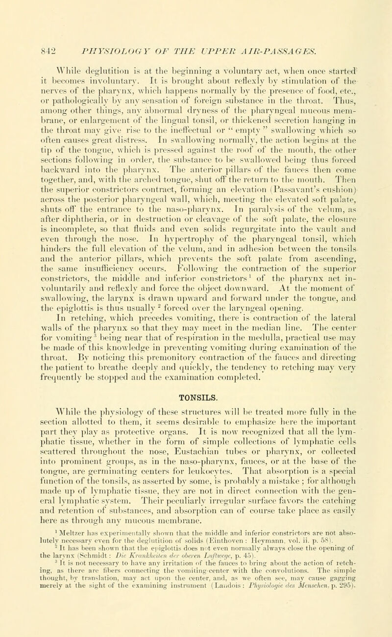 While deglutition is at the beginning a voluntary act, when once started it becomes involuntary. It is brought about reflexly by stimulation of the nerves of the pharynx, which happens normally by the presence of food, etc., or pathologically by any sensation of foreign substance in the throat. Thus, among other things, any abnormal dryness of the pharyngeal mucous mem- brane, or enlargement of the lingual tonsil, or thickened secretion hanging in the throat may give rise to the ineffectual or  empty swallowing which so often causes great distress. In swallowing normally, the action begins at the tip of the tongue, which is pressed against the roof of the mouth, the other sections following in order, the substance to be swallowed being thus forced backward into the pharynx. The anterior pillars of the fauces then come together, and, with the arched tongue, shut off the return to the mouth. Then the superior constrictors contract, forming an elevation (Passavant's cushion) across the posterior pharyngeal wall, which, meeting the elevated soft palate, shuts off the entrance to the naso-pharynx. In paralysis of the velum, as after diphtheria, or in destruction or cleavage of the soft palate, the closure is incomplete, so that fluids and even solids regurgitate into the vault and even through the nose. In hypertrophy of the pharyngeal tonsil, which hinders the full elevation of the velum, and in adhesion between the tonsils and the anterior pillars, which prevents the soft palate from ascending-, the same insufficiency occurs. Following the contraction of the superior constrictors, the middle and inferior constrictors' of the pharynx act in- voluntarily and reflexly and force the object downward. At the moment of swallowing, the larynx is drawn upward and forward under the tongue, and the epiglottis is thus usually 2 forced over the laryngeal opening. In retching, which precedes vomiting, there is contraction of the lateral walls of the pharynx so that they may meet in the median line. The center for vomiting3 being near that of respiration in the medulla, practical use may be made of this knowledge in preventing vomiting during examination of the throat. By noticing this premonitory contraction of the fauces and directing the patient to breathe deeply and quickly, the tendency to retching may very frequently be stopped and the examination completed. TONSILS. AVhile the physiology of these structures will he treated more fully in the section allotted to them, it seems desirable to emphasize here the important part they play as protective organs. It is now recognized that all the lym- phatic tissue, whether in the form of simple collections of lymphatic cells scattered throughout the nose, Eustachian tubes or pharynx, or collected into prominent groups, as in the naso-pharynx, fauces, or at the base of the tongue, are germinating centers for leukocytes. That absorption is a special function of the tonsils, as asserted by some, is probably a mistake ; for although made up of lymphatic tissue, they are not in direct connection with the gen- eral lymphatic system. Their peculiarly irregular surface favors the catching and retention of substances, and absorption can of course take place as easily here as through any mucous membrane. 1 Meltzer has experimentally shown that tlie middle and inferior constrictors are not abso- lutely necessary even for the deglutition of solids (Einthoven : Heymann, vol. ii. p. 58). 2 It has been shown that the epiglottis does not even normally always close the opening of the larynx (Schmidt : Die Krankheiten der oberen I/uftwege, p. 45). 1 ll is not necessary to have any irritation of the fauces to bring about the action of retch- ing, as there are fibers connecting the vomiting-center with the convolutions. The simple thought, by translation, may act upon the center, and, as we often see, may cause gagging merely at the sight of the examining instrument (Landois : Physiologie rfes .!/■ nschen. p. 295 •