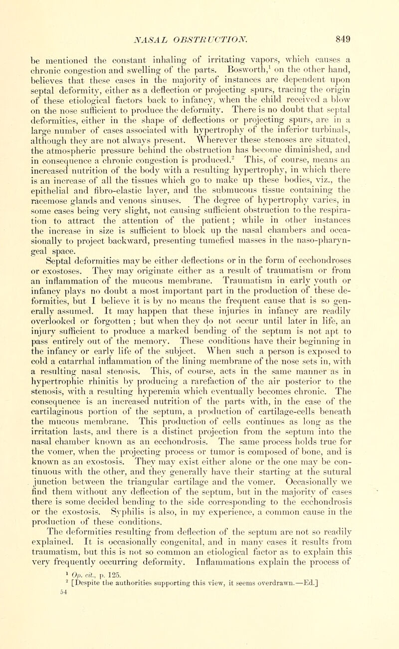 be mentioned the constant inhaling of irritating vapors, which causes a chronic congestion and swelling of the parts. Bosworth,1 on the other hand, believes that these cases in the majority of instances are dependent upon septal deformity, either as a deflection or projecting spurs, tracing the origin of these etiological factors back to infancy, when the child received a blow on the nose sufficient to produce the deformity. There is no doubt that septal deformities, either in the shape of deflections or projecting spurs, are in a large number of cases associated with hypertrophy of the inferior turbinals, although they are not always present. Wherever these stenoses are situated, the atmospheric pressure behind the obstruction has become diminished, and in consequence a chronic congestion is produced.2 This, of course, means an increased nutrition of the body with a resulting hypertrophy, in which there is an increase of all the tissues which go to make up these bodies, viz., the epithelial and fibro-elastic layer, and the submucous tissue containing the racemose glands and venous sinuses. The degree of hypertrophy varies, in some cases being very slight, not causing sufficient obstruction to the respira- tion to attract the attention of the patient; while in other instances the increase in size is sufficient to block up the nasal chambers and occa- sionally to project backward, presenting tumefied masses in the nasopharyn- geal space. Septal deformities maybe either deflections or in the form of ecchondroses or exostoses. They may originate either as a result of traumatism or from an inflammation of the mucous membrane. Traumatism in early youth or infancy plays no doubt a most important part in the production of these de- formities, but I believe it is by no means the frequent cause that is so gen- erally assumed. It may happen that these injuries in infancy are readily overlooked or forgotten ; but when they do not occur until later in life, an injury sufficient to produce a marked bending of the septum is not apt to pass entirely out of the memory. These conditions have their beginning in the infancy or early life of the subject. When such a person is exposed to cold a catarrhal inflammation of the lining membrane of the nose sets in, with a resulting nasal stenosis. This, of course, acts in the same manner as in hypertrophic rhinitis by producing a rarefaction of the air posterior to the stenosis, with a resulting hyperemia which eventually becomes chronic. The consequence is an increased nutrition of the parts with, in the case of the cartilaginous portion of the septum, a production of cartilage-cells beneath the mucous membrane. This production of cells continues as long as the irritation lasts, and there is a distinct projection from the septum into the nasal chamber known as an ecchondrosis. The same process holds true for the vomer, when the projecting process or tumor is composed of bone, and is known as an exostosis. They may exist either alone or the one may be con- tinuous with the other, and they generally have their starting at the sutural junction between the triangular cartilage and the vomer. Occasionally we find them without any deflection of the septum, but in the majority of cases there is some decided bending to the side corresponding to the ecchondrosis or the exostosis. Syphilis is also, in my experience, a common cause in the production of these conditions. The deformities resulting from deflection of the septum are not so readily explained. It is occasionally congenital, and in many cases it results from traumatism, but this is not so common an etiological factor as to explain this very frequently occurring deformity. Inflammations explain the process of 1 Op. cit., p. 125. 2 [Despite the authorities supporting this view, it seems overdrawn.—Ed.j