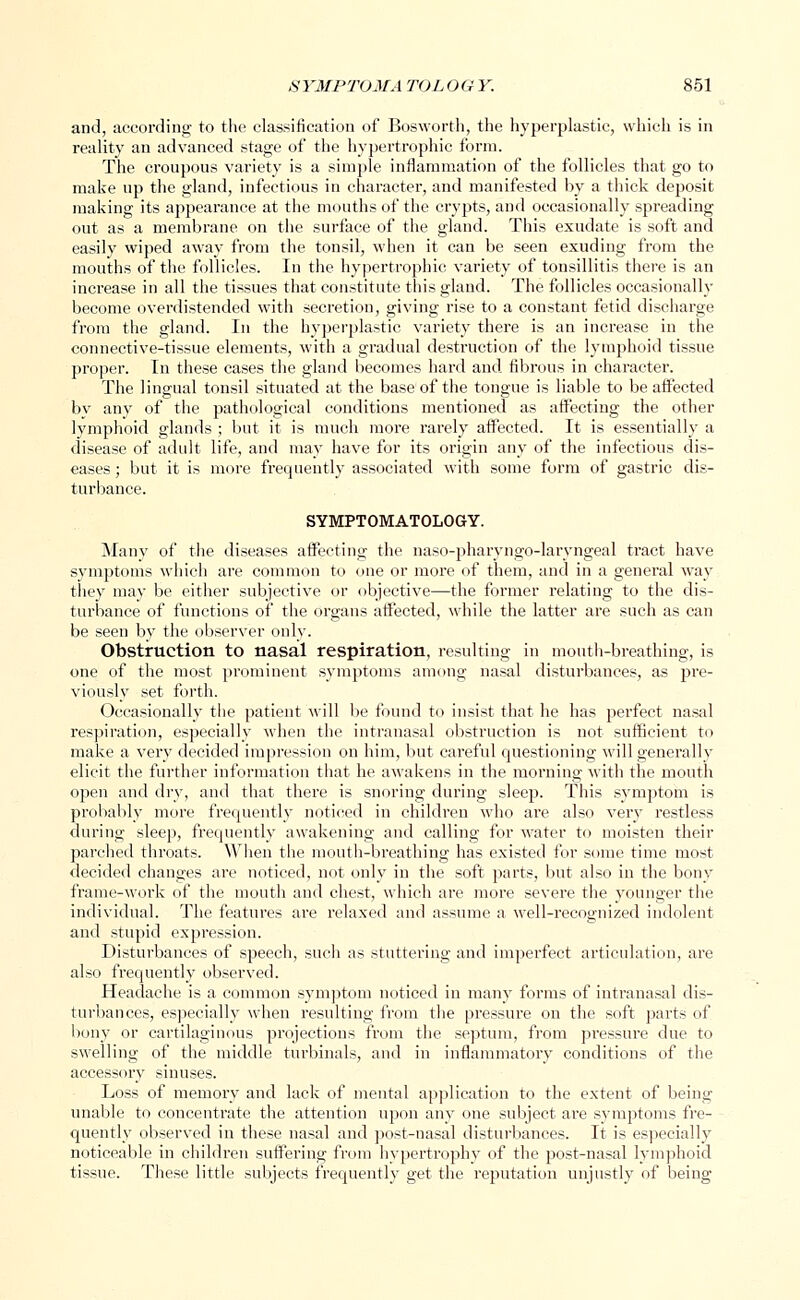 and, according to the classification of Bosworth, the hyperplastic, which is in reality an advanced stage of the hypertrophic form. The croupous variety is a simple inflammation of the follicles that go to make up the gland, infectious in character, and manifested by a thick deposit making its appearance at the mouths of the crypts, and occasionally spreading out as a membrane on the surface of the gland. This exudate is soft and easily wiped away from the tonsil, when it can be seen exuding from the mouths of the follicles. In the hypertrophic variety of tonsillitis there is an increase in all the tissues that constitute this gland. The follicles occasionally become overdistended with secretion, giving rise to a constant fetid discharge from the gland. In the hyperplastic variety there is an increase in the connective-tissue elements, with a gradual destruction of the lymphoid tissue proper. In these cases the gland becomes hard and fibrous in character. The lingual tonsil situated at the base of the tongue is liable to be affected by any of the pathological conditions mentioned as affecting the other lymphoid glands ; but it is much more rarely affected. It is essentially a disease of adult life, and may have for its origin any of the infectious dis- eases ; but it is more frequently associated with some form of gastric dis- turbance. SYMPTOMATOLOGY. Many of the diseases affecting the naso-pharvngo-larvngeal tract have symptoms which are common to one or more of them, and in a general way they may be either subjective or objective—the former relating to the dis- turbance of functions of the organs affected, while the latter are such as can be seen by the observer only. Obstruction to nasal respiration, resulting in mouth-breathing, is one of the most prominent symptoms among nasal disturbances, as pre- viously set forth. Occasionally the patient will be found to insist that he has perfect nasal respiration, especially when the intranasal obstruction is not sufficient to make a very decided impression on him, but careful questioning will generally elicit the further information that he awakens in the morning with the mouth open and dry, and that there is snoring during sleep. This symptom is probably more frequently noticed in children who are also very restless during sleep, frequently awakening and calling for water to moisten their parched throats. When the mouth-breathing has existed for some time most decided changes are noticed, not only in the soft parts, but also in the bony frame-work of the mouth and chest, which are more severe the younger the individual. The features are relaxed and assume a well-recognized indolent and stupid expression. Disturbances of speech, such as stuttering and imperfect articulation, are also frequently observed. Headache is a common symptom noticed in many forms of intranasal dis- turbances, especially when resulting from the pressure on the soft parts of bony or cartilaginous projections from the septum, from pi-essure due to swelling of the middle turbinals, and in inflammatory conditions of the accessory sinuses. Loss of memory and lack of mental application to the extent of being unable to concentrate the attention upon any one subject are symptoms fre- quently observed in these nasal and post-nasal disturbances. It is especially noticeable in children suffering from hypertrophy of the post-nasal lymphoid tissue. These little subjects frequently get the reputation unjustly of being