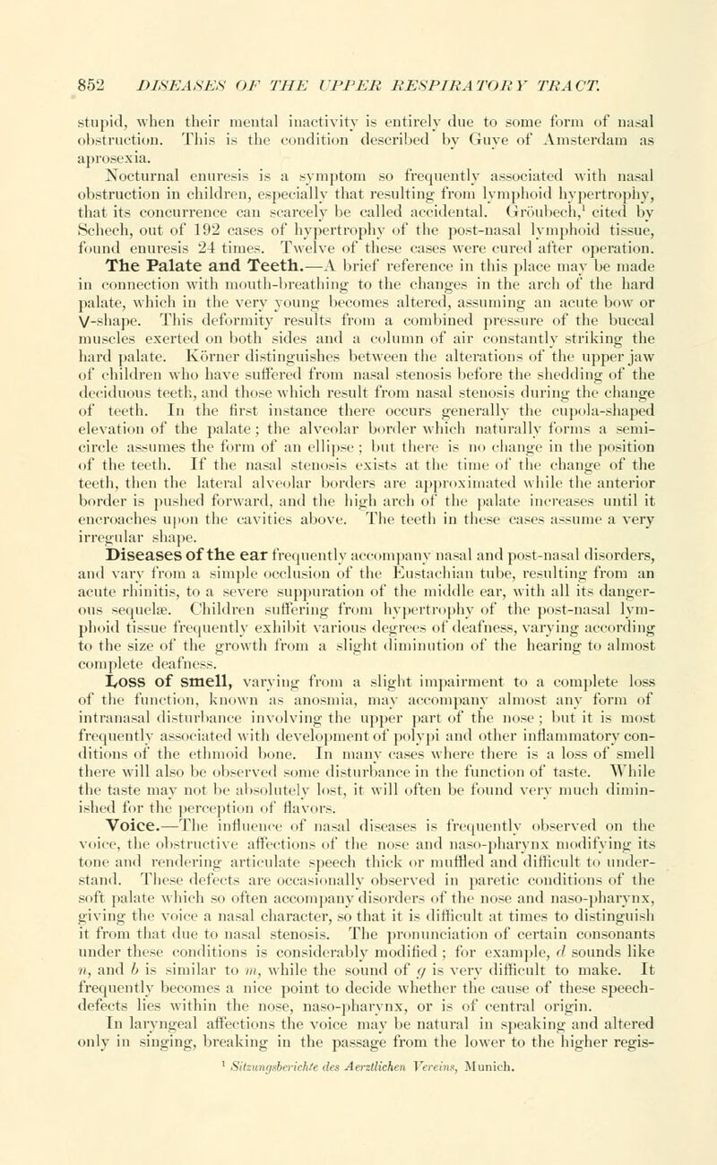 stupid, when their mental inactivity is entirely due to some form of nasal obstruction. This is the condition described by Guye of Amsterdam as aprosexia. Nocturnal enuresis is a symptom so frequently associated with nasal obstruction in children, especially that resulting from lymphoid hypertrophy, that its concurrence can scarcely be called accidental. Groubech,1 cited by Schech, out of 192 cases of hypertrophy of the post-nasal lymphoid tissue, found enuresis 24 times. Twelve of these cases were cured after operation. The Palate and Teeth.—A brief reference in this place may be made in connection with mouth-breathing to the changes in the arch of the hard palate, which in the very young becomes altered, assuming an acute bow or V-shape. This deformity results from a combined pressure of the buccal muscles exerted on both sides and a column of air constantlv striking the hard palate. Korner distinguishes between the alterations of the upper jaw of children who have suffered from nasal stenosis before the shedding of the deciduous teeth, and those which result from nasal stenosis during the change of teeth. In the first instance there occurs generally the cupola-shaped elevation of the palate; the alveolar border which naturally forms a semi- circle assumes the form of an ellipse ; but there is no change in the position of the teeth. If the nasal stenosis exists at the time of the change of the teeth, then the lateral alveolar borders are approximated while the anterior border is pushed forward, and the high arch of the palate increases until it encroaches upon the cavities above. The teeth in these cases assume a very irregular shape. Diseases of the ear frequently accompany nasal and post-nasal disorders, and vary from a simple occlusion of the Eustachian tube, resulting from an acute rhinitis, to a severe suppuration of the middle ear, with all its danger- ous sequela?. Children suffering from hypertrophy of the post-nasal lym- phoid tissue frequently exhibit various degrees of deafness, varying according to the size of the growth from a slight diminution of the hearing to almost complete deafness. I/OSS of smell, varying from a slight impairment to a complete loss of the function, known as anosmia, may accompany almost any form of intranasal disturbance involving the upper part of the nose; but it is most frequently associated with development of polypi and other inflammatory con- ditions of the ethmoid bone. In many cases where there is a loss of smell there will also be observed some disturbance in the function of taste. While the taste may not be absolutely lost, it will often be found very much dimin- ished for the perception of flavors. Voice.—The influence of nasal diseases is frequently observed on the voice, the obstructive affections of the nose and naso-pharynx modifying its tone and rendering articulate speech thick or muffled and difficult to under- stand. These defects are occasionally observed in paretic conditions of the soft palate which so often accompany disorders of the nose and naso-pharynx, giving the voice a nasal character, so that it is difficult at times to distinguish it from that due to nasal stenosis. The pronunciation of certain consonants under these conditions is considerably modified ; for example, if sounds like //, and b is similar to m, while the sound of g is very difficult to make. It frequently becomes a nice point to decide whether the cause of these speech- defects lies within the nose, naso-pharynx, or is of central origin. In laryngeal affections the voice may be natural in speaking and altered only in singing, breaking in the passage from the lower to the higher regis- 1 Silzungsberichie des Aerzllichen Vereins, Munich.