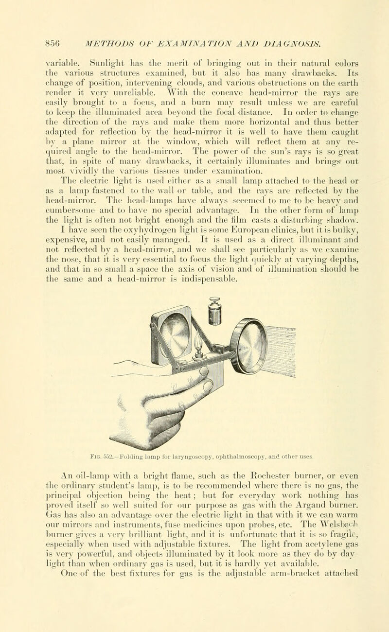 variable. Sunlight has the merit of bringing out in their natural colors the various structures examined, but it also has many drawbacks. Its change of position, intervening clouds, and various obstructions on the earth render it very unreliable. With the concave head-mirror the rays are easily brought to a focus, and a burn may result unless we are careful to keep the illuminated area beyond the focal distance. In order to change the direction of the rays and make them more horizontal and thus better adapted for reflection by the head-mirror it is well to have them caught by a plane mirror at the window, which will reflect them at any re- quired angle to the head-mirror. The power of the sun's rays is so great that, in spite of many drawbacks, it certainly illuminates and brings out most vividly the various tissues under examination. The electric light is used either as a small lamp attached to the head or as a lamp fastened to the wall or table, and the rays are reflected by the head-mirror. The head-lamps have always seeemed to me to be heavy and cumbersome and to have no special advantage. In the other form of lamp the light is often not bright enough and the film casts a disturbing shadow. I have seen the oxyhydrogen light is some European clinics, but it is bulky, expensive, and not easily managed. It is used as a direct illuminant and not reflected by a head-mirror, and we shall see particularly as we examine the nose, that it is very essential to focus the light quickly at varying depths, and that in so small a space the axis of vision and of illumination should be the same and a head-mirror is indispensable. Fig. 552.—Folding lamp for laryngoscopy, ophthalmoscopy, and other uses. An oil-lamp with a bright flame, such as the Rochester burner, or even the ordinary student's lamp, is to be recommended where there is no gas, the principal objection being the heat ; but for everyday work nothing has proved itself so well suited for our purpose as gas with the Argand burner. (Jas has also an advantage over the electric light in that with it we can warm our mirrors and instruments, fuse medicines upon probes, etc. The Welsbai^ burner gives a very brilliant light, and it is unfortunate that it is so fragile, especially when used with adjustable fixtures. The light from acetylene gas is very powerful, and objects illuminated by it look more as they do by day light than when ordinary gas is used, but it is hardly yet available. One of the best fixtures for gas is the adjustable arm-bracket attached