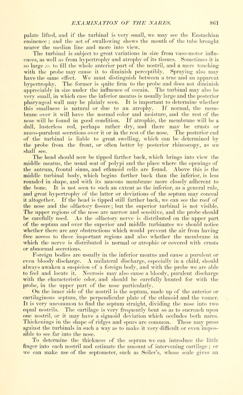 palate lifted, and if the turbinal is very small, we may see the Eustachian eminence ; and the act of swallowing shows the mouth of the tube brought nearer the median line and more into view. The turbinal is subject to great variations in size from vaso-motor influ- ences, as well as from hypertrophy and atrophy of its tissues. Sometimes it is so large as to fill the whole anterior part of the nostril, and a mere touching with the probe may cause it to diminish perceptibly. Spraying also may have the same effect. We must distinguish between a true and an apparent hypertrophy. The former is quite firm to the probe and does not diminish appreciably in size under the influence of cocain. The turbinal may also be very small, in which case the inferior meatus is usually large and the posterior pharyngeal wall may be plainly seen. It is important to determine whether this smallness is natural or due to an atrophy. If normal, the mem- brane over it will have the normal color and moisture, and the rest of the nose will be found in good condition. If atrophic, the membrane will be a dull, lusterless red, perhaps rather dry, and there may be crusts or muco-purulent secretions over it or in the rest of the nose. The posterior end of the turbinal is liable to great swelling, which can be determined by the probe from the front, or often better by posterior rhinoscopy, as we shall see. The head should now be tipped farther back, which brings into view the middle meatus, the usual seat of polypi and the place where the openings of the antrum, frontal sinus, and ethmoid cells are found. Above this is the middle turbinal body, which begins farther back than the inferior, is less rounded in shape, and with its mucous membrane more closely adherent to the bone. It is not seen to such an extent as the inferior, as a general rule, and great hypertrophy of the latter or deviations of the septum may conceal it altogether. If the head is tipped still farther back, we. can see the roof of the nose and the olfactory fissure; but the superior turbinal is not visible. The upper regions of the nose are narrow and sensitive, and the probe should be carefully used. As the olfactory nerve is distributed on the upper part of the septum and over the superior and middle turbinates we should notice whether there are any obstructions which would prevent the air from having free access to these important regions and also whether the membrane in which the nerve is distributed is normal or atrophic or covered with crusts or abnormal secretions. Foreign bodies are usually in the inferior meatus and cause a purulent or even bloody discharge. A unilateral discharge, especially in a child, should always awaken a suspicion of a foreign body, and with the probe we are able to feel and locate it. Necrosis may also cause a bloody, purulent discharge with the characteristic odor, and should be carefully hunted for with the probe, in the upper part of the nose particularly. On the inner side of the nostril is the septum, made up of the anterior or cartilaginous septum, the perpendicular plate of the ethmoid and the vomer. It is very uncommon to find the septum straight, dividing the nose into two equal nostrils. The cartilage is very frequently bent so as to encroach upon one nostril, or it may have a sigmoid deviation which occludes both nares. Thickenings in the shape of ridges and spurs are common. These may press against the turbinals in such a way as to make it veiy difficult or even impos- sible to see far into the nose. To determine the thickness of the septum we can introduce the little finger into each nostril and estimate the amount of intervening cartilage; or we can make use of the septometer, such as Seder's, whose scale gives an