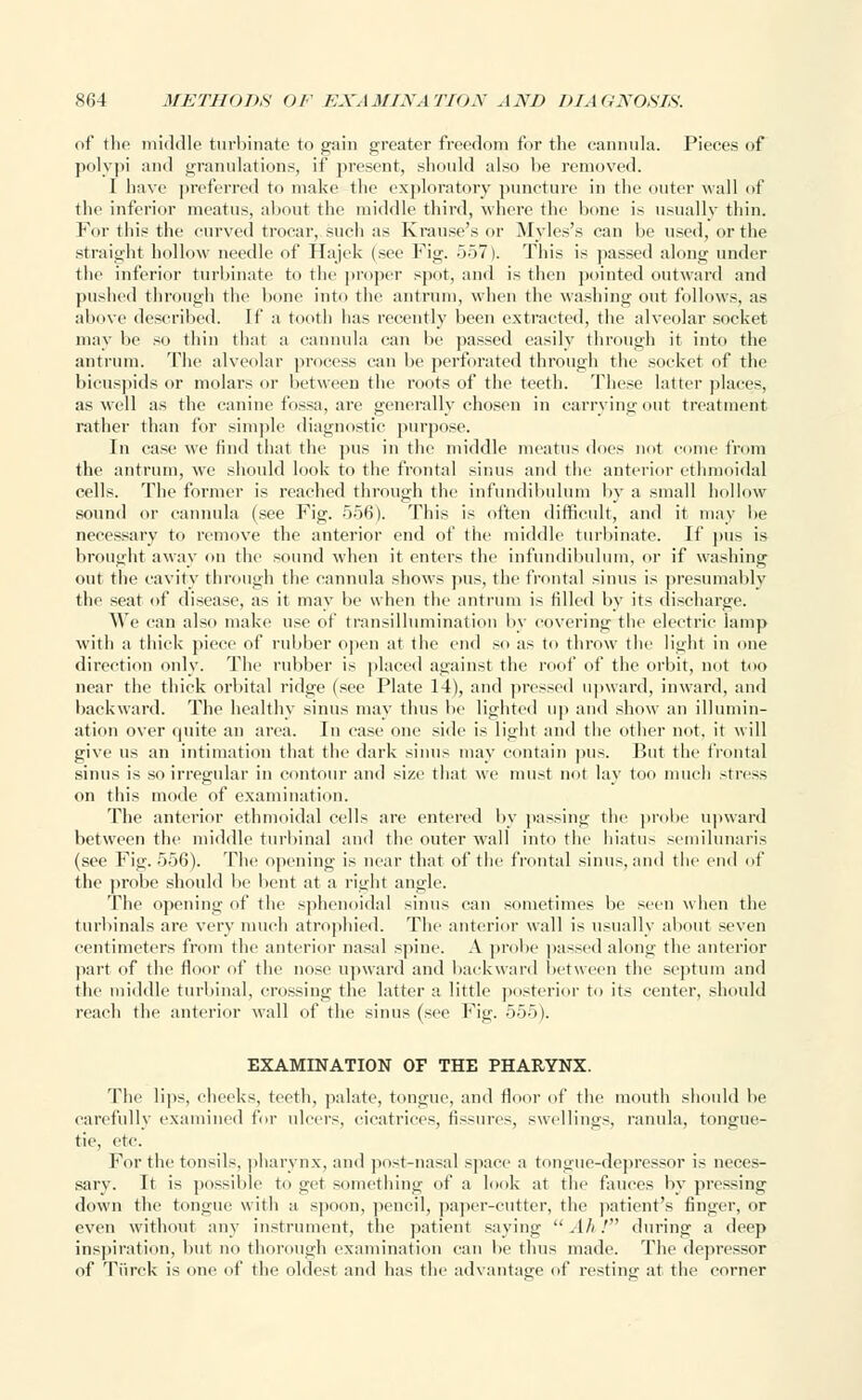 of the middle turbinate to gain greater freedom for the cannula. Pieces of polypi and granulations, if present, should also be removed. I have preferred to make the exploratory puncture in the outer wall of the inferior meatus, about the middle third, where the bone is usually thin. For this the curved trocar, such as Krause's or Myles's can be used, or the straight hollow needle of Hajek (see Fig. 557). This is passed along under the inferior turbinate to the proper spot, and is then pointed outward and pushed through the bone into the antrum, when the washing out follows, as above described. If a tooth has recently been extracted, the alveolar socket may be so thin that a cannula can be passed easily through it into the antrum. The alveolar process can be perforated through the socket of the bicuspids or molars or between the 1 ts of the teeth. These latter places, as well as the canine fossa, are generally chosen in carrying out treatment rather than for simple diagnostic purpose. In case we find that the pus in the middle meatus does not come from the antrum, we should look to the frontal sinus and the anterior ethmoidal cells. The former is reached through the infundibulum by a small hollow sound or cannula (see Fig. 556). This is often difficult, and it may be necessary to remove the anterior end of the middle turbinate. If pus is brought away on the sound when it enters the infundibulum, or if washing out the cavity through the cannula shows pus, the frontal sinus is presumably the seat of disease, as it may be when the antrum is rilled by its discharge. We can also make use of transillumination by covering the electric lamp with a thick piece of rubber open at the end so as to throw the light in one direction only. The rubber is placed against the roof of the orbit, not too near the thick orbital ridge (see Plate 14), and pressed upward, inward, and backward. The healthy sinus may thus be lighted up and show an illumin- ation over quite an area. In case one side is light and the other not. it will give us an intimation that the dark sinus may contain pus. Hut the frontal sinus is so irregular in contour and size that we must not lay too much stress on this mode of examination. The anterior ethmoidal cells are entered by passing the probe upward between the middle turbinal and the outer wall into the hiatus semilunaris (see Fig. 556). The opening is near that of the frontal sinus, and the end of the probe should be bent at a right angle. The opening of the sphenoidal sinus can sometimes be seen when the turbinals are very much atrophied. The anterior wall is usually about seven centimeters from the anterior nasal spine. A probe passed along the anterior part of the floor of the nose upward and backward between the septum and the middle turbinal, crossing the latter a little posterior to its center, should reach the anterior wall of the sinus (see Fig. 555). EXAMINATION OF THE PHARYNX. The lips, checks, teeth, palate, tongue, and floor of the mouth should be carefully examined fur ulcers, cicatrices, fissures, swellings, ranula, tongue- tie, etc. For the tonsils, pharynx, and post-nasal space a tongue-depressor is neces- sary. It is possible to get something of a look at the fauces by pressing down the tongue with a spoon, pencil, paper-cutter, the patient's finger, or even without any instrument, the patient saying Ah! during a deep inspiration, but no thorough examination can be thus made. The depressor of Tiirek is one of the oldest and has the advantage of resting at the corner