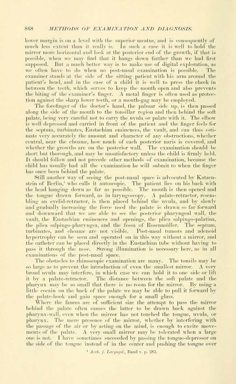 lower margin is on a level with the superior meatus, and is consequently of much less extent than it really is. In such a ease it is well to hold the mirror more horizontal and look at the posterior end of the growth, if that is possible, when we may find that it hangs down farther than we had first supposed. But a much better way is to make use of digital exploration, as we often have to do when no post-nasal examination is possible. The examiner stands at the side of the sitting patient with his arm around the patient's head, and in the ease of a child it is well to press the cheek in between the teeth, which serves to keep the mouth open and also prevents the biting of the examiner's finger. A metal finger is often used as protec- tion against the sharp lower teeth, or a mouth-gag may be employed. The forefinger of the doctor's hand, the palmar side up, is then passed along the side of the mouth to the tonsillar region and then behind the soft palate, being very careful not to carry the uvula or palate with it. The elbow is well depressed and carried in front of the patient and the finger feels for the septum, turbinates, Eustachian eminences, the vault, and can thus esti- mate very accurately the amount and character of any obstructions, whether central, near the choame, how much of each posterior naris is covered, and whether the growths are on the posterior wall. The examination should be short but thorough, and may be unsatisfactory unless the child is firmly held. It should follow and not precede other methods of examination, because the child has usually had all the examination he will submit to when the finger has once been behind the palate. Still another way of seeing the post-nasal space is advocated by Katzen- stein of Berlin,1 who calls it autoscopie. The patient lies on his back with the head hanging down as far as possible. The mouth is then opened and the tongue drawn forward, as in laryngoscopy. A palate-retractor, resem- bling an eyelid-retractor, is then placed behind the uvula, and by slowly and gradually increasing the force used the palate is drawn so far forward and downward that we are able to see the posterior pharyngeal wall, the vault, tin' Eustachian eminences and openings, the plica salpingo-palatina, the plica salpingo-pharyngea, and the fossa of Rosenmuller. The septum, turbinates, and choame are not visible. Post-nasal tumors and adenoid hypertrophy can be seen and operated on in this way without a mirror, and the catheter can be placed directly in the Eustachian tube without having to pass it through the nose. Strong illumination is necessary here, as in all examinations of the post-nasal space. The obstacles to rhinoscopic examination are many. The tonsils may be so large as to prevent the introduction of even the smallest mirror. A very broad uvula may interfere, in which case we can hold it to one side or lift it, by a palate-retractor. The distance between the soft palate and the pharynx may be so small that there is no room for the mirror. By using a little cocain on the back of the palate we may be able to pull it forward by the palate-hook and gain space enough for a small glass. Where the fauces are of sufficient size the attempt to pass the mirror behind the palate often causes the latter to be drawn back against the pharynx-wall, even when the minor has not touched the tongue, uvula, or pharynx. The mere presence of the mirror, whether by interfering with the passage of the air or by acting on the mind, is enough to excite move- ments of the palate. A very small mirror may be tolerated when a large one is not. I have sometimes succeeded by passing the tongue-depressor on the side of the tongue instead of in the center and pushing the tongue over 1 Arch. f. LaryngoL, Band v. p. 283.