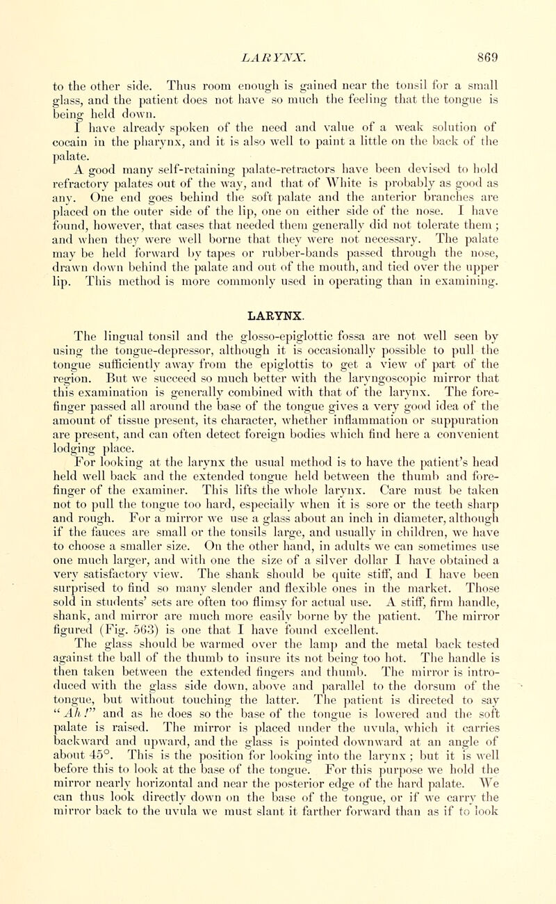 to the other side. Thus room enough is gained near the tonsil for a small glass, and the patient does not have so much the feeling that the tongue is being held down. I have already spoken of the need and value of a weak solution of oocain in the pharynx, and it is also well to paint a little on the back of the palate. A good many self-retaining palate-retractors have been devised to hold refractory palates out of the way, and that of White is probably as good as any. One end goes behind the soft palate and the anterior branches are placed on the outer side of the lip, one on either side of the nose. I have found, however, that cases that needed them generally did not tolerate them; and when they were well borne that they were not necessary. The palate may be held forward by tapes or rubber-bands passed through the nose, drawn down behind the palate and out of the mouth, and tied over the upper lip. This method is more commonly used in operating than in examining. LARYNX. The lingual tonsil and the glosso-epiglottic fossa are not well seen by using the tongue-depressor, although it is occasionally possible to pull the tongue sufficiently away from the epiglottis to get a view of part of the region. But we succeed so much better with the laryngoscopic mirror that this examination is generally combined with that of the larynx. The fore- finger passed all around the base of the tongue gives a very good idea of the amount of tissue present, its chai-acter, whether inflammation or suppuration are present, and can often detect foreign bodies which find here a convenient lodging place. For looking at the larynx the usual method is to have the patient's head held well back and the extended tongue held between the thumb and fore- finger of the examiner. This lifts the whole larynx. Care must be taken not to pull the tongue too hard, especially when it is sore or the teeth sharp and rough. For a mirror we use a glass about an inch in diameter, although if the fauces are small or the tonsils large, and usually in children, we have to choose a smaller size. On the other hand, in adults we can sometimes use one much larger, and with one the size of a silver dollar I have obtained a very satisfactory view. The shank should be quite stiff, and I have been surprised to find so many slender and flexible ones in the market. Those sold in students' sets are often too flimsy for actual use. A stiff, firm handle, shank, and mirror are much more easily borne by the patient. The mirror figured (Fig. 563) is one that I have found excellent. The glass should be warmed over the lamp and the metal back tested against the ball of the thumb to insure its not being too hot. The handle is then taken between the extended fingers and thumb. The mirror is intro- duced with the glass side down, above and parallel to the dorsum of the tongue, but without touching the latter. The patient is directed to say  Ah / and as he does so the base of the tongue is lowered and the soft palate is raised. The mirror is placed under the uvula, which it carries backward and upward, and the glass is pointed downward at an angle of about 45°. This is the position for looking into the larynx; but it is well before this to look at the base of the tongue. For this purpose we hold the mirror nearly horizontal and near the posterior edge of the hard palate. We can thus look directly down on the base of the tongue, or if we carry the mirror back to the uvula we must slant it farther forward than as if to look