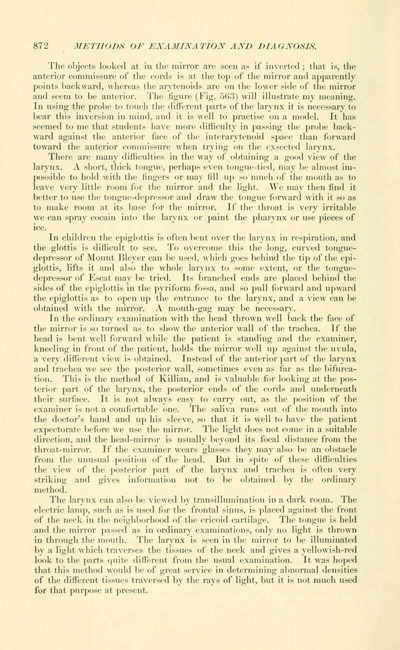 The objects looked at in the mirror are seen as if inverted ; that is, the anterior commissure of the cords is at the top of the mirror and apparently points backward, whereas the arytenoids are on the lower side of the mirror and seem to be anterior. The figure (Fig. 563) will illustrate my meaning. In using the probe to touch the different parts of the larynx it is necessary to bear this inversion in mind, and it is well to practise on a model. It has seemed to me that students have more difficulty in passing the probe back- ward against the anterior face of the interarvtenoid space than forward toward the anterior commissure when trying on the exsected larynx. There are many difficulties in the way of obtaining a good view of the larynx. A short, thick tongue, perhaps even tongue-tied, may be almost im- possible to hold with the fingers or may till up so much of the mouth as to leave very little room for the mirror and the light. We may then find it better to use the tongue-depressor and draw the tongue forward with it so as to make room at its base lor the mirror. If the throat is very irritable we can spray cocain into the larynx or paint the pharynx or use pieces of ice. In children the epiglottis is often bent over the larynx in respiration, and the glottis is difficult to see. To overcome this the long, curved tongue- depressor of Mount Bleyer can be used, which goes behind the tip of the epi- glottis, lifts it and also the whole larynx to some extent, or the tongue- depressor of Escat may be tried. Its branched ends are placed behind the sides of the epiglottis in the pyriform fossa, and so pull forward and upward the epiglottis as to open up the entrance to the larynx, and a view can be obtained with the mirror. A mouth-gag may be necessary. In the ordinary examination with the head thrown well back the face of the mirror is so turned as to show the anterior wall of the trachea. If the head is bent well forward while the patient is standing and the examiner, kneeling in front of the patient, holds the mirror well up against the uvula, a very different view is obtained. Instead of the anterior part of the larynx and trachea we see the posterior wall, sometimes even as far as the bifurca- tion. This is the method of Killian, and is valuable for looking at the pos- terior part of the larynx, the posterior ends of the cords and underneath their surface. It is not always easy to carry out, as the position of the examiner is not a comfortable one. The saliva runs out of the mouth into the doctor's hand and up his sleeve, so that it is well to have the patient expectorate before we use the mirror. The light does not come in a suitable direction, and the head-mirror is usually beyond its focal distance from the throat-mirror. If the examiner wears glasses they may also be an obstacle from the unusual position of the head. But in spite of these difficulties the view of the posterior part of the larynx and trachea is often very striking and gives information not to be obtained by the ordinary method. The larynx can also be viewed by transillumination in a dark room. The electric lamp, such as is used for the frontal sinus, is placed against the front of the neck in the neighborhood of the cricoid cartilage. The tongue is held and the mirror passed as in ordinary examinations, only no light is thrown in through the mouth. The larynx is seen in the mirror to be illuminated by a light which traverses the tissues of the neck and gives a yellowish-red look to the parts quite different from the usual examination. It was hoped that this method would be of great service in determining abnormal densities of the different tissues traversed by the rays of light, but it is not much used for that purpose at present.