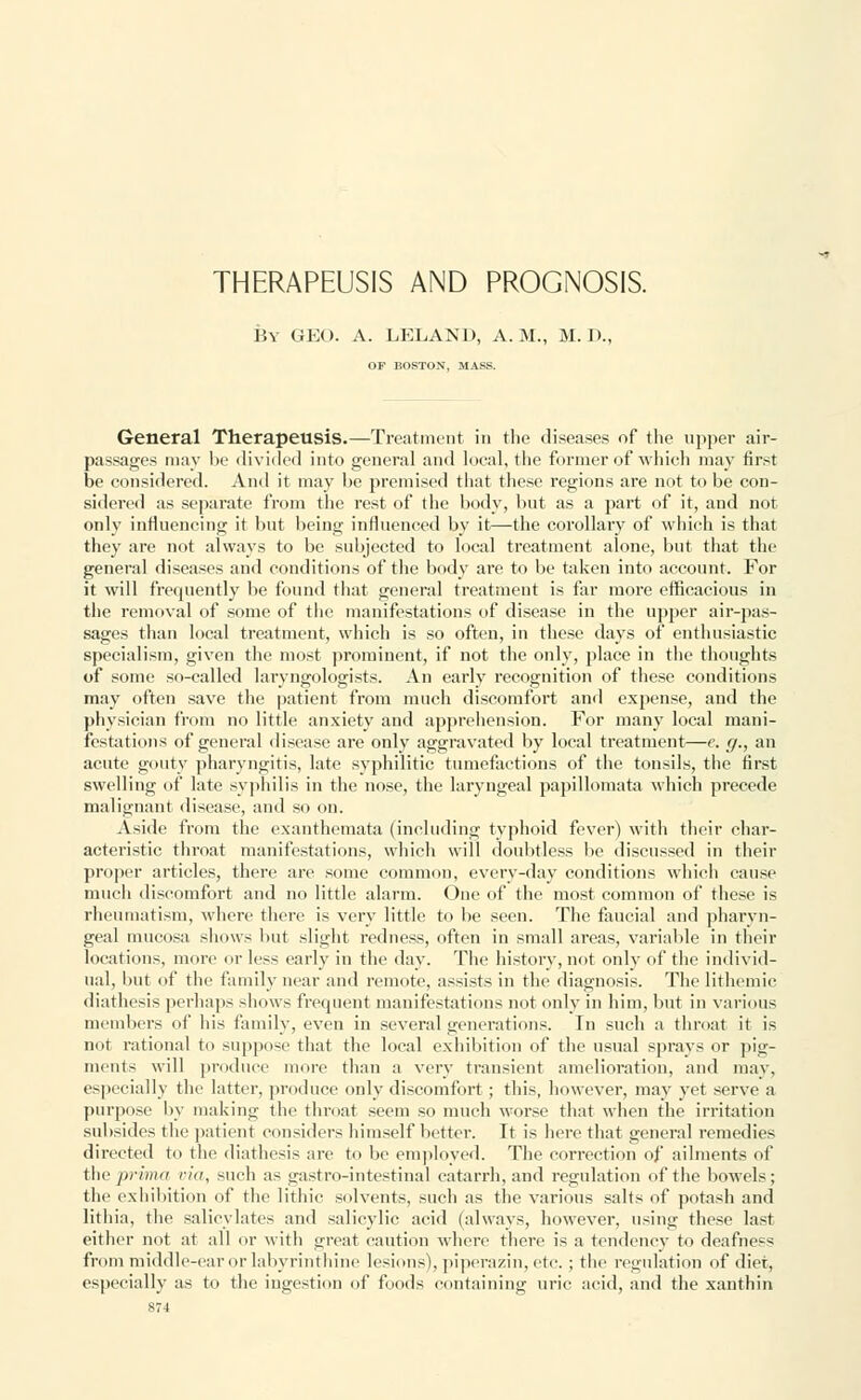 THERAPEUSIS AND PROGNOSIS. By GEO. A. LELAND, A.M., M. D., OF BOSTON, MASS. General TherapeusiS.—Treatment in the diseases of the upper air- passages may be divided into general and local, the former of which may first be considered. And it may be premised that these regions are not to be con- sidered as separate from the rest of the body, but as a part of it, and not only influencing it but being influenced by it—the corollary of which is that they are not always to be subjected to local treatment alone, but that the general diseases and conditions of the body are to be taken into account. For it will frequently be found that general treatment is far more efficacious in the removal of some of the manifestations of disease in the upper air-pas- sages than local treatment, which is so often, in these days of enthusiastic specialism, given the most prominent, if not the only, place in the thoughts of some so-called laryngologists. An early recognition of these conditions may often save the patient from much discomfort and expense, and the physician from no little anxiety and apprehension. For many local mani- festations of general disease are only aggravated by local treatment—e. g., an acute gouty pharyngitis, late syphilitic tumefactions of the tonsils, the first swelling of late syphilis in the nose, the laryngeal papillomata which precede malignant disease, and so on. Aside from the exanthemata (including typhoid fever) with their char- acteristic throat manifestations, which will doubtless be discussed in their proper articles, there arc some common, everv-dav conditions which cause much discomfort and no little alarm. One of the most common of these is rheumatism, where there is very little to be seen. The faucial and pharyn- geal mucosa shows but slight l'edness, often in small areas, variable in their locations, more or less early in the day. The history, not only of the individ- ual, but of the family near and remote, assists in the diagnosis. The lithemic diathesis perhaps shows frequent manifestations not only in him, but in various members of his family, even in several generations. In such a throat it is not rational to suppose that the local exhibition of the usual sprays or pig- ments will produce more than a very transient amelioration, and may, especially the latter, produce only discomfort; this, however, may yet serve a purpose by making the throat seem so much worse that when the irritation subsides the patient considers himself better. It is here that general remedies directed to the diathesis are to be employed. The correction of ailments of (he prima via, such as gastro-intestinal catarrh, and regulation of the bowels; the exhibition of the lithic solvents, such as the various salts of potash and lithia, the salicylates and salicylic acid (always, however, using these last either not at all or with great caution where there is a tendency to deafness from middle-ear or labyrinthine lesions), piperazin, etc. ; the regulation of diet, especially as to the ingestion of foods containing uric acid, and the xanthin