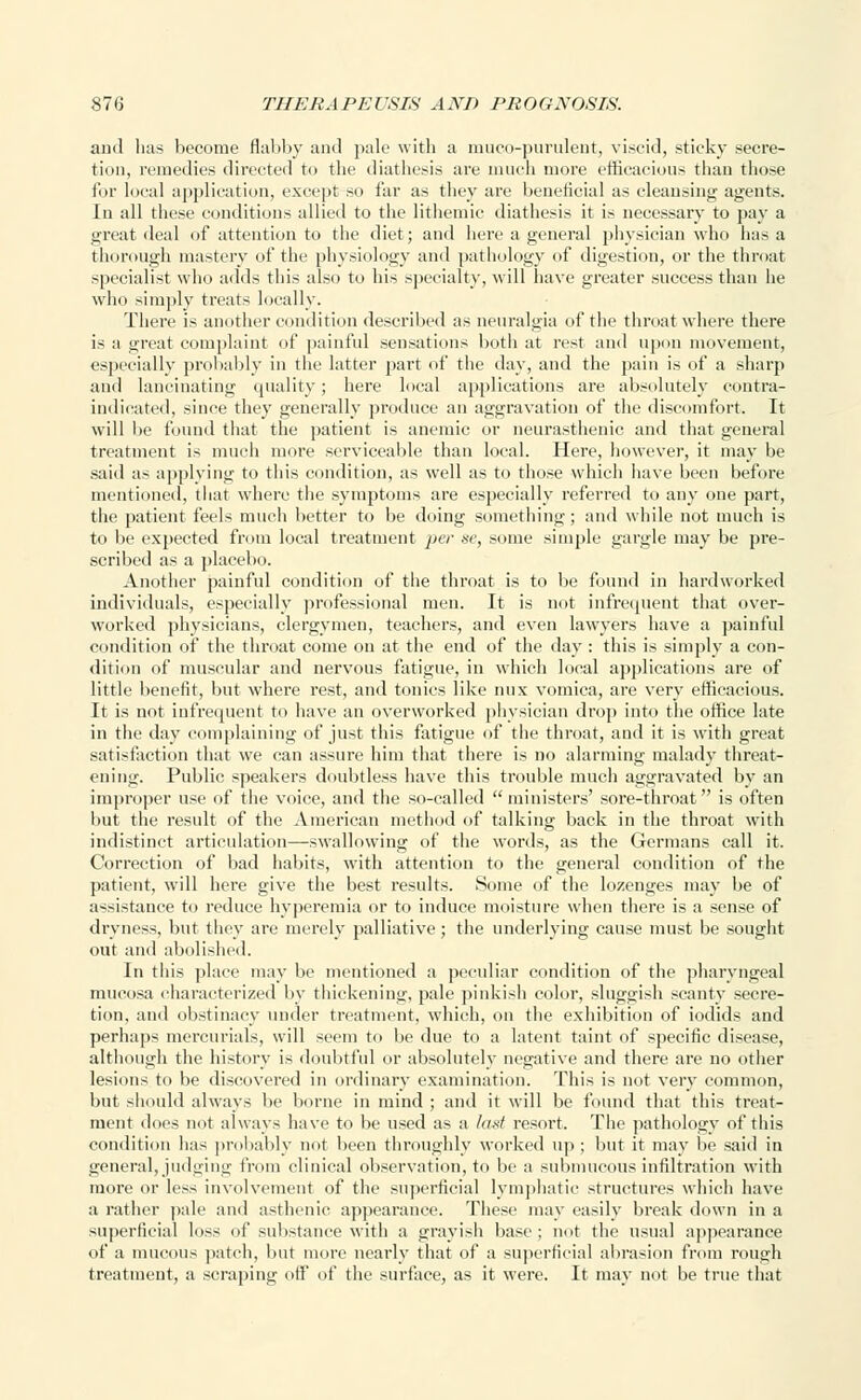 and has become flabby and pale with a muco-purulent, viscid, sticky secre- tion, remedies directed to the diathesis are much more efficacious than those for local application, except so far as they are beneficial as cleansing agents. In all these conditions allied to the lithemic diathesis it is necessary to pa}- a great deal of attention to the diet; and here a general physician who has a thorough mastery of the physiology and pathology of digestion, or the throat specialist who adds this also to his specialty, will have greater success than he who simply treats locally. There is another condition described as neuralgia of the throat where there is a great complaint of painful sensations both at rest and upon movement, esj tally probably in the latter part of the day, and the pain is of a sharp and lancinating quality; here local applications are absolutely contra- indicated, since they generally produce an aggravation of the discomfort. It will lie found that the patient is anemic or neurasthenic and that general treatment is much more serviceable than local. Here, however, it may be said as applying to this condition, as well as to those which have been before mentioned, that where the symptoms are especially referred to any one part, the patient feels much better to be doing something; and while not much is to be expected from local treatment per se, some simple gargle may be pre- scribed as a placebo. Another painful condition of the throat is to be found in hardworked individuals, especially professional men. It is not infrequent that over- worked physicians, clergymen, teachers, and even lawyers have a painful condition of the throat come on at the end of the day : this is simply a con- dition of muscular and nervous fatigue, in which local applications are of little benefit, but where rest, and tonics like mix vomica, are very efficacious. It is not infrequent to have an overworked physician drop into the office late in the day complaining of just this fatigue of the throat, and it is with great satisfaction that we can assure him that there is no alarming malady threat- ening. Public speakers doubtless have this trouble much aggravated by an improper use of the voice, and the so-called ministers' sore-throat is often but the result of the American method of talking back in the throat with indistinct articulation—swallowing of the words, as the Germans call it. Correction of bad habits, with attention to the general condition of the patient, will here give the best results. Some of the lozenges may be of assistance to reduce hyperemia or to induce moisture when there is a sense of dryness, but they are merely palliative; the underlying cause must be sought out and abolished. In this place may be mentioned a peculiar condition of the pharyngeal mucosa characterized by thickening, pale pinkish color, sluggish scanty secre- tion, and obstinacy under treatment, which, on the exhibition of iodids and perhaps mercurials, will seem to be due to a latent taint of specific disease, although the history is doubtful or absolutely negative and there are no other lesions to be discovered in ordinary examination. This is not very common, but should always be borne in mind ; and it will be found that this treat- ment does not always have to be used as a last resort. The pathology of this condition has probably not been throughly worked up ; but it may be said in general, judging from clinical observation, to be a submucous infiltration with more or less involvement of the superficial lymphatic structures which have a rather pale and asthenic appearance. These may easily break down in a superficial loss of substance with a grayish base ; not the usual appearance of a mucous patch, but more nearly that of a superficial abrasion from rough treatment, a scraping off of the surface, as it were. It may not be true that