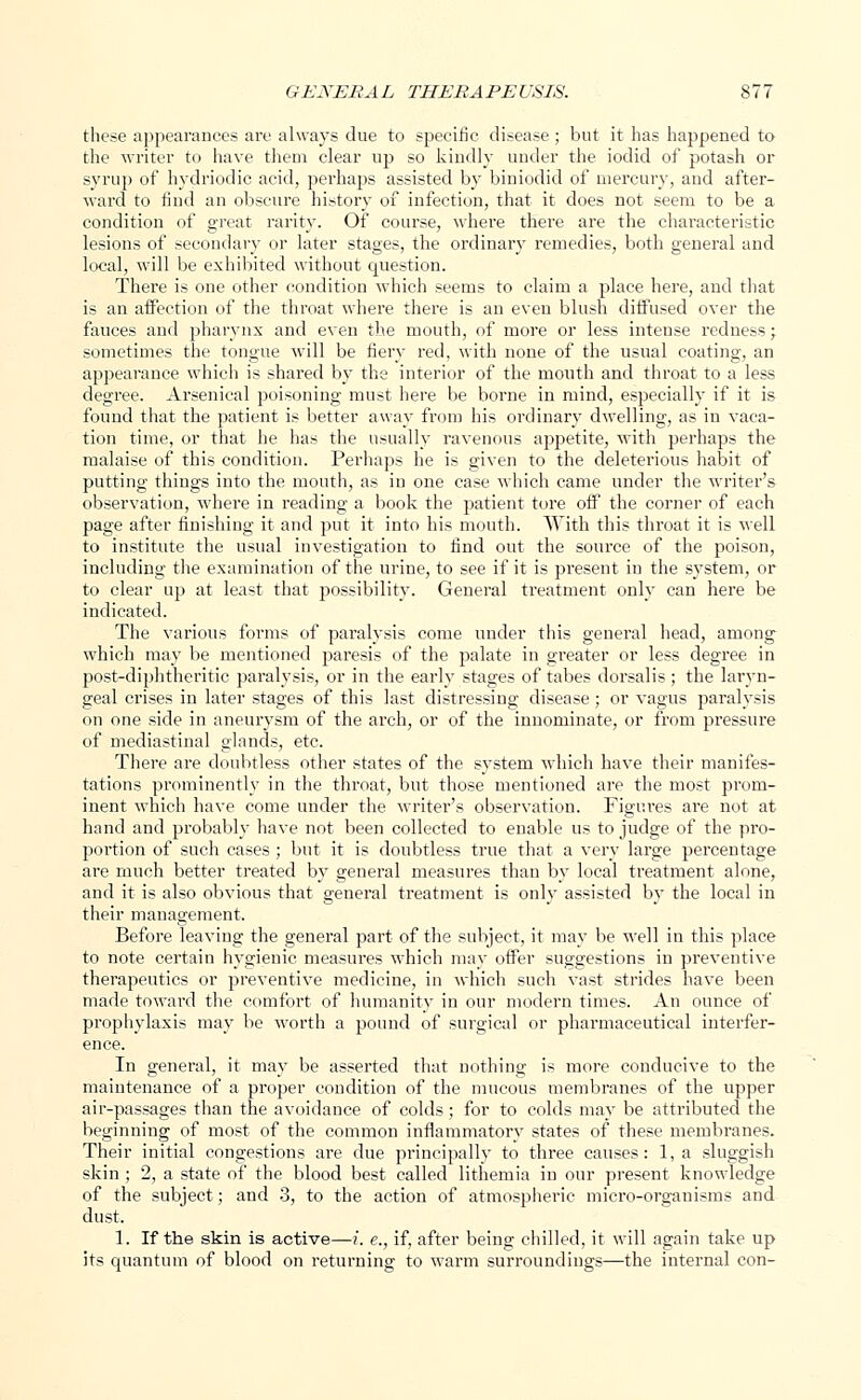 these appearances are always due to specific disease ; but it has happened to the writer to have them clear up so kindly under the iodid of potash or syrup of hydriodic acid, perhaps assisted by biniodid of mercury, and after- ward to find an obscure history of infection, that it does not seem to be a condition of great rarity. Of course, where there are the characteristic lesions of secondary or later stages, the ordinary remedies, both general and local, will be exhibited without question. There is one other condition which seems to claim a place here, and that is an affection of the throat where there is an even blush diffused over the fauces and pharynx and even the mouth, of more or less intense redness; sometimes the tongue will be fiery red, with none of the usual coating, an appearance which is shared by the interior of the mouth and throat to a less degree. Arsenical poisoning must here be borne in mind, especially if it is found that the patient is better away from his ordinary dwelling, as in vaca- tion time, or that he has the usually ravenous appetite, with perhaps the malaise of this condition. Perhaps he is given to the deleterious habit of putting things into the mouth, as in one case which came under the writer's observation, where in reading a book the patient tore off the corner of each page after finishing it and put it into his mouth. With this throat it is well to institute the usual investigation to find out the source of the poison, including the examination of the urine, to see if it is present in the system, or to clear up at least that possibility. General treatment only can here be indicated. The various forms of paralysis come under this general head, among which may be mentioned paresis of the palate in greater or less degree in post-diphtheritic paralysis, or in the early stages of tabes dorsalis ; the laryn- geal crises in later stages of this last distressing disease; or vagus paralysis on one side in aneurysm of the arch, or of the innominate, or from pressure of mediastinal glands, etc. There are doubtless other states of the system which have their manifes- tations prominently in the throat, but those mentioned are the most prom- inent which have come under the writer's observation. Figures are not at hand and probably have not been collected to enable us to judge of the pro- portion of such cases ; but it is doubtless true that a very large percentage are much better treated by general measures than by local treatment alone, and it is also obvious that general treatment is only assisted by the local in their management. Before leaving the general part of the subject, it may be well in this place to note certain hygienic measures which may offer suggestions in preventive therapeutics or preventive medicine, in which such vast strides have been made toward the comfort of humanity in our modern times. An ounce of prophylaxis may be worth a pound of surgical or pharmaceutical interfer- ence. In general, it may be asserted that nothing is more conducive to the maintenance of a proper condition of the mucous membranes of the upper air-passages than the avoidance of colds; for to colds may be attributed the beginning of most of the common inflammatory states of these membranes. Their initial congestions are due principally to three causes: 1, a sluggish skin; 2, a state of the blood best called lithemia in our present knowledge of the subject; and 3, to the action of atmospheric micro-organisms and dust. 1. If the skin is active—i. e., if, after being chilled, it will again take up its quantum of blood on returning to warm surroundings—the internal con-