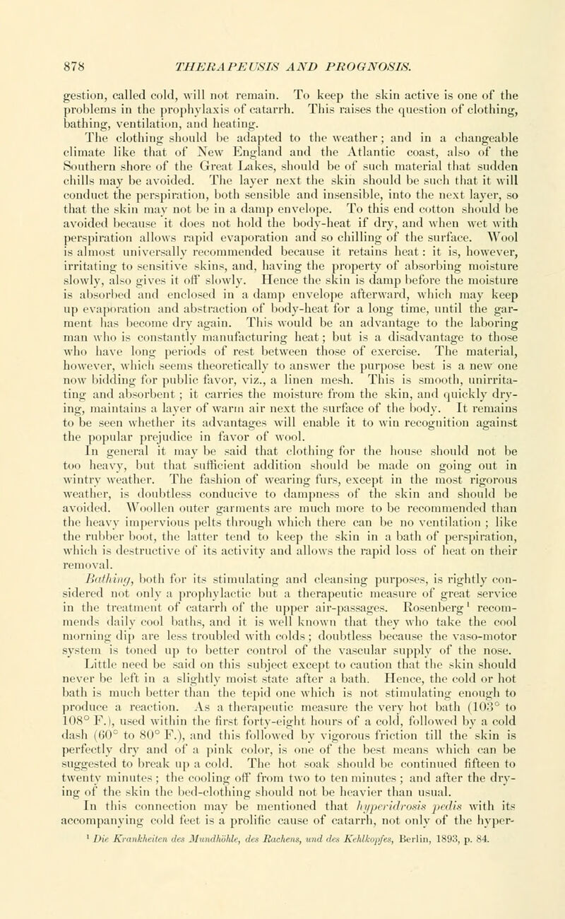 gestion, called cold, will not remain. To keep the skin active is one of the problems in the prophylaxis of catarrh. This raises the question of clothing, bathing, ventilation, and heating. The clothing should lie adapted to the weather; and in a changeable climate like that of New England and the Atlantic coast, also of the Southern shore of the Great Lakes, should be of such material that sudden chills may be avoided. The layer next the skin should be such that it will conduct the perspiration, both sensible and insensible, into the next layer, so that the skin may not be in a damp envelope. To this end cotton should be avoided because it does not hold the body-heat if dry, and when wet with perspiration allows rapid evaporation and so chilling of the surface. Wool is almost universally recommended because it retains heat: it is, however, irritating to sensitive skins, and, having the property of absorbing moisture slowly, also gives it off slowly. Hence the skin is damp before the moisture is absorbed and enclosed in a damp envelope afterward, which may keep up evaporation and abstraction of body-heat for a long time, until the gar- ment has become dry again. This would be an advantage to the laboring man who is constantly manufacturing heat; but is a disadvantage to those who have long periods of rest between those of exercise. The material, however, which seems theoretically to answer the purpose best is a new one now bidding for public favor, viz., a linen mesh. This is smooth, unirrita- ting and absorbent ; it carries the moisture from the skin, and quickly dry- ing, maintains a layer of warm air next the surface of the body. It remains to be seen whether its advantages will enable it to win recognition against the popular prejudice in favor of wool. In general it may be said that clothing for the house should not be too heavy, but that sufficient addition should be made on going out in wintry weather. The fashion of wearing furs, except in the most rigorous weather, is doubtless conducive to dampness of the skin and should be avoided. Woollen outer garments are much more to be recommended than the heavy impervious pelts through which there can be no ventilation ; like the rubber boot, the latter tend to keep the skin in a bath of perspiration, which is destructive of its activity and allows the rapid loss of heat on their removal. Bathing, both fur its stimulating and cleansing purposes, is rightly con- sidered not only a prophylactic but a therapeutic measure of great service in the treatment of catarrh of the upper air-passages. Rosenberg' recom- mends daily cool baths, and it is well known that they who take the cool morning dip are less troubled with colds ; doubtless because the vaso-motor system is tuned up to better control of the vascular supply of the misc. Little need be said on this subject except to caution that the skin should never be left in a slightly moist state after a bath. Hence, the cold or hot bath is much better than the tepid one which is not stimulating enough to produce a reaction. As a therapeutic measure the very hot bath (103° to 108° F.), used within the first forty-eight hours of a cold, followed by a cold dash (60° to 80° F.), and this followed by vigorous friction till the skin is perfectly dry and of a pink color, is one of the best means which can be suggested to break up a cold. The hot soak should be continued fifteen to twenty minutes ; the cooling off from two to ten minutes ; and after the dry- ing of the skin the bed-clothing should not be heavier than usual. In this connection may be mentioned that hyperidrosis pedis with its accompanying cold feet is a prolific cause of catarrh, not only of the hyper- 1 Die Kmiihluilni dee Mundhohle, des Bachens, mid (lis Kehlkopfes, Berlin, 1893, p. 84.