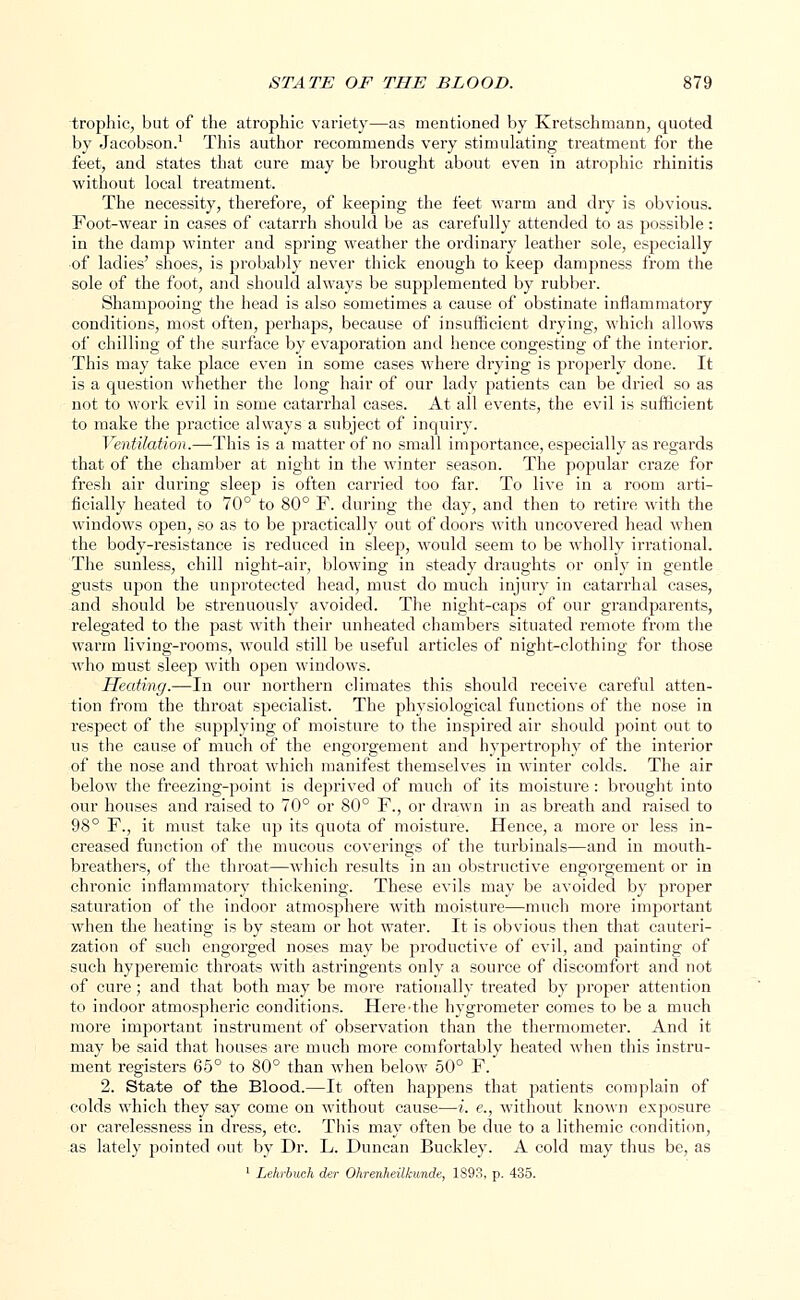 trophic, but of the atrophic variety—as mentioned by Kretschmann, quoted by Jacobson.1 This author recommends very stimulating treatment for the feet, and states that cure may be brought about even in atrophic rhinitis without local treatment. The necessity, therefore, of keeping the feet warm and dry is obvious. Foot-wear in cases of catarrh should be as carefully attended to as possible: in the damp winter and spring weather the ordinary leather sole, especially of ladies' shoes, is probably never thick enough to keep dampness from the sole of the foot, and should always be supplemented by rubber. Shampooing the head is also sometimes a cause of obstinate inflammatory conditions, most often, perhaps, because of insufficient drying, which allows of chilling of the surface by evaporation and hence congesting of the interior. This may take place even in some cases where drying is properly done. It is a question whether the long hair of our lady patients can be dried so as not to work evil in some catarrhal cases. At all events, the evil is sufficient to make the practice always a subject of inquiry. Ventilation.—This is a matter of no small importance, especially as regards that of the chamber at night in the winter season. The popular craze for fresh air during sleep is often carried too far. To live in a room arti- ficially heated to 70° to 80° F. during the day, and then to retire with the windows open, so as to be practically out of doors with uncovered head when the body-resistance is reduced in sleep, would seem to be wholly irrational. The sunless, chill night-air, blowing in steady draughts or only in gentle gusts upon the unprotected head, must do much injury in catarrhal cases, and should be strenuously avoided. The night-caps of our grandparents, relegated to the past with their un heated chambers situated remote from the warm living-rooms, would still be useful articles of night-clothing for those who must sleep with open windows. Heating.—In our northern climates this should receive careful atten- tion from the throat specialist. The physiological functions of the nose in respect of the supplying of moisture to the inspired air should point out to us the cause of much of the engorgement and hypertrophy of the interior of the nose and throat which manifest themselves in winter colds. The air below the freezing-point is deprived of much of its moisture : brought into our houses and raised to 70° or 80° F., or drawn in as breath and raised to 98° F., it must take up its quota of moisture. Hence, a more or less in- creased function of the mucous coverings of the turbinals—and in mouth- breathers, of the throat—which results in an obstructive engorgement or in chronic inflammatory thickening. These evils may be avoided by proper saturation of the indoor atmosphere with moisture—much more important when the heating is by steam or hot water. It is obvious then that cauteri- zation of such engorged noses may be productive of evil, and painting of such hyperemic throats with astringents only a source of discomfort and not of cure; and that both may be more rationally treated by proper attention to indoor atmospheric conditions. Here-the hygrometer comes to be a much more important instrument of observation than the thermometer. And it may be said that houses are much more comfortably heated when this instru- ment registers 65° to 80° than when below 50° F. 2. State of the Blood.—It often happens that patients complain of colds which they say come on without cause-—i. e., without known exposure or carelessness in dress, etc. This may often be due to a lithemic condition, as lately pointed out by Dr. L. Duncan Buckley. A cold may thus be, as 1 Lehrbuch der Ohrenheilkunde, 1893, p. 435.