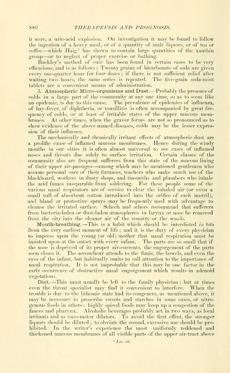 it were, a uric-acid explosion. On investigation it may be found to follow the ingestion of a heavy meal, or of a quantity of malt liquors, or of tea or coifee—which Haig1 has shown to contain large quantities of the xanthin group—-or to neglect of proper exercise or bathing. Buckley's method of cure has been found in certain cases to be very efficacious, and is as follows : Twenty grains of bicarbonate of soda are given every one-quarter hour for four doses; if there is not sufficient relief after waiting two hours, the same series is repeated. The live-grain soda-mint tablets are a convenient means of administration. 3. Atmospheric Micro-organisms and Dust.—Probably the presence of colds in a large part of the community at any one time, so as to seem like an epidemic, is due to this cause. The prevalence of epidemics of influenza, of hay-fever, of diphtheria, or tonsillitis is often accompanied by great fre- quency of colds, or at least of irritable states of the upper mucous mem- branes. At other times, when the graver forms are not so pronounced as to show evidence of the above-named diseases, colds may be the lesser expres- sion of their influence. The mechanically and chemically irritant effects of atmospheric dust are a prolific cause of inflamed mucous membranes. Hence during the windy months in our cities it is often almost universal to see cases of inflamed noses and throats due solely to surface irritation. Certain classes of the community also are frequent sufferers from this state of the mucous lining of their upper air-passages—among which may be mentioned gentlemen who assume personal care of their furnaces, teachers who make much use of the blackboard, workers in dusty shops, and tinsmiths and plumbers who inhale the acid fumes inseparable from soldering. For these people some of the various nasal respirators are of service to clear the inhaled air (or even a small tuft of absorbent cotton introduced into the orifice of each nostril), and bland or protective sprays may be frequently used with advantage to cleanse the irritated surface. Schech ami others recommend that sufferers from bacteria-laden or dust-laden atmospheres in larynx or nose be removed from the city into the cleaner air of the country or the woods. Mouth-breathing1.—This is a habit which should be interdicted in Mo from the very earliest moment of life ; and it is the duty of every physician to impress upon the young (or old) mother that nasal respiration must be insisted upon at the outset with every infant. The parts are so small that if the nose is deprived of its proper air-currents, the engorgement of the parts soon closes it. The accoucheur attends to the funis, the bowels, and even the eyes of the infant, but habitually omits to call attention to the importance of nasal respiration. It is not improbable that this may be one factor in the early occurrence of obstructive nasal engorgement which results in adenoid vegetation-. Diet.—This must usually be left to the family physician ; but at times even the throat specialist may find it convenient to interfere. When the trouble is due to the lithemic state and its congeners, as mentioned above, it may be necessary to proscribe sweets and starches in some cases, or nitro- genous foods in others : highly spiced foods may keep up a congestion of the fauces and pharynx. Alcoholic beverages probably act in two ways, as local irritants and as vaso-motor dilators. To avoid the first effect, the stronger liquors should be diluted ; to obviate the second, excessive use should be pro- hibited. In the writer's experience the most uniformly reddened and thickened mucous membranes of all visible parts of the upper air-tract above 1 Loc. cit.