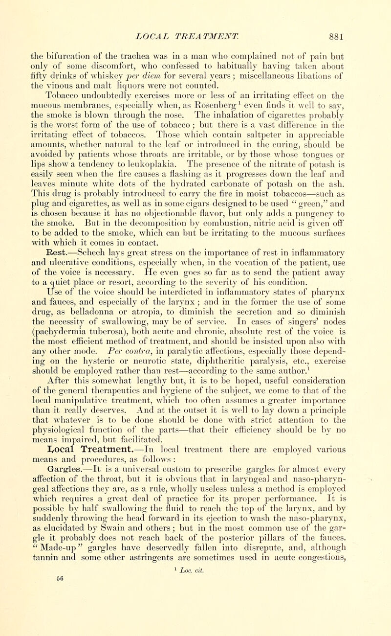 the bifurcation of the trachea was in a man who complained not of pain but only of some discomfort, who confessed to habitually having taken about fifty drinks of whiskey per diem for several years; miscellaneous libations of the vinous and malt liquors were not counted. Tobacco undoubtedly exercises more or less of an irritating effect on the mucous membranes, especially when, as Rosenbergl even finds it well to say, the smoke is blown through the nose. The inhalation of cigarettes probably is the worst form of the use of tobacco ; but there is a vast difference in the irritating effect of tobaccos. Those which contain saltpeter in appreciable amounts, whether natural to the leaf or introduced in the curing, should be avoided by patients whose throats are irritable, or by those whose tongues or lips show a tendency to leukoplakia. The presence of the nitrate of potash is easily seen when the fire causes a flashing as it progresses down the leaf and leaves minute white dots of the hydrated carbonate of potash on the ash. This drug is probably introduced to cany the fire in moist tobaccos—such as plug and cigarettes, as well as in some cigars designed to be used  green, and is chosen because it has no objectionable flavor, but only adds a pungency to the smoke. But in the decomposition by combustion, nitric acid is given off' to be added to the smoke, which can but be irritating to the mucous surfaces with which it comes in contact. Rest.—Schech lays great stress on the importance of rest in inflammatory and ulcerative conditions, especially when, in the vocation of the patient, use of the voice is necessary. He even goes so far as to send the patient away to a quiet place or resort, according to the severity of his condition. Use of the voice should be interdicted in inflammatory states of pharynx and fauces, and especially of the larynx ; and in the former the use of some drug, as belladonna or atropia, to diminish the secretion and so diminish the necessity of swallowing, may be of service. In cases of singers' nodes (pachydermia tuberosa), both acute and chronic, absolute rest of the voice is the most efficient method of treatment, and should be insisted upon also with any other mode. Per contra, in paralytic affections, especially those depend- ing on the hysteric or neiu-otic state, diphtheritic paralysis, etc., exercise should be employed rather than rest—according to the same author.1 After this somewhat lengthy but, it is to be hoped, useful consideration of the general therapeutics and hygiene of the subject, we come to that of the local manipulative treatment, which too often assumes a greater importance than it really deserves. And at the outset it is well to lay down a principle that whatever is to be done should be done with strict attention to the physiological function of the parts—that their efficiency should be by no means impaired, but facilitated. I/Ocal Treatment.—In local treatment there are employed various means and procedures, as follows : Gargles.—It is a universal custom to prescribe gargles for almost every affection of the throat, but it is obvious that in laryngeal and naso-pharyn- geal affections they are, as a rule, wholly useless unless a method is employed which requires a great deal of practice for its proper performance. It is possible by half swallowing the fluid to reach the top of the larynx, and by suddenly throwing the head forward in its ejection to wash the naso-pharynx, as elucidated by Swain and others; but in the most common use of the gar- gle it probably does not reach back of the posterior pillars of the fauces.  Made-up gargles have deservedly fallen into disrepute, and, although tannin and some other astringents are sometimes used in acute congestions,