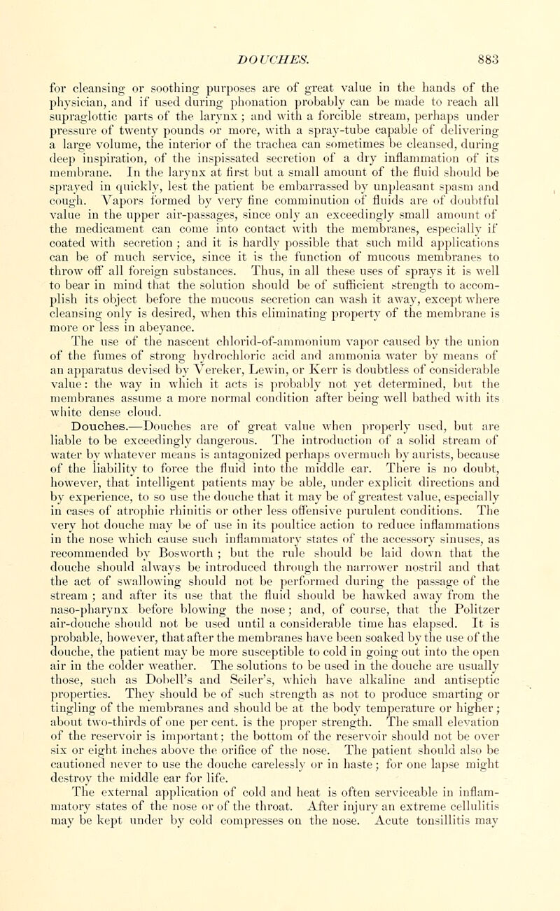 for cleansing or soothing purposes are of great value in the hands of the physician, and if used during phonation probably can be made to reach all supraglottic parts of the larynx ; and with a forcible stream, perhaps under pressure of twenty pounds or more, with a spray-tube capable of delivering a large volume, the interior of the trachea can sometimes be cleansed, during deep inspiration, of the inspissated secretion of a dry inflammation of its membrane. In the larynx at first but a small amount of the fluid should be sprayed in quickly, lest the patient be embarrassed by unpleasant spasm and cough. Vapors formed by very fine comminution of fluids are of doubtful value in the upper air-passages, since only an exceedingly small amount of the medicament can come into contact with the membranes, especially if coated with secretion ; and it is hardly possible that such mild applications can be of much service, since it is the function of mucous membranes to throw off all foreign substances. Thus, in all these uses of sprays it is well to bear in mind that the solution should be of sufficient strength to accom- plish its object before the mucous secretion can wash it away, except where cleansing only is desired, when this eliminating property of the membrane is more or less in abeyance. The use of the nascent chlorid-of-ammonium vapor caused by the union of the fumes of strong hydrochloric acid and ammonia water by means of an apparatus devised by Vereker, Lewin, or Kerr is doubtless of considerable value: the way in which it acts is probably not yet determined, but the membranes assume a more normal condition after being well bathed with its white dense cloud. Douches.—Douches are of great value when properly used, but are liable to be exceedingly dangerous. The introduction of a solid stream of water by whatever means is antagonized perhaps overmuch by aurists, because of the liability to force the fluid into the middle ear. There is no doubt, however, that intelligent patients may be able, under explicit directions and by experience, to so use the douche that it may be of greatest value, especially in cases of atrophic rhinitis or other less offensive purulent conditions. The very hot douche may be of use in its poultice action to reduce inflammations in the nose which cause such inflammatory states of the accessory sinuses, as recommended by Bosworth ; but the l'ule should be laid down that the douche should always be introduced through the narrower nostril and that the act of swallowing should not be performed during the passage of the stream ; and after its use that the fluid should be hawked away from the naso-pharynx before blowing the nose; and, of course, that the Politzer air-douche should not be used until a considerable time has elapsed. It is probable, however, that after the membranes have been soaked by the use of the douche, the patient may be more susceptible to cold in going out into the open air in the colder weather. The solutions to be used in the douche are usually those, such as Dobell's and Seller's, which have alkaline and antiseptic properties. They should be of such strength as not to produce smarting or tingling of the membranes and should be at the body temperature or higher; about two-thirds of one per cent, is the proper strength. The small elevation of the reservoir is important; the bottom of the reservoir should not be over six or eight inches above the orifice of the nose. The patient should also be cautioned never to use the douche carelessly or in haste; for one lapse might destroy the middle ear for life. The external application of cold and heat is often serviceable in inflam- matory states of the nose or of the throat. After injury an extreme cellulitis may be kept under by cold compresses on the nose. Acute tonsillitis may