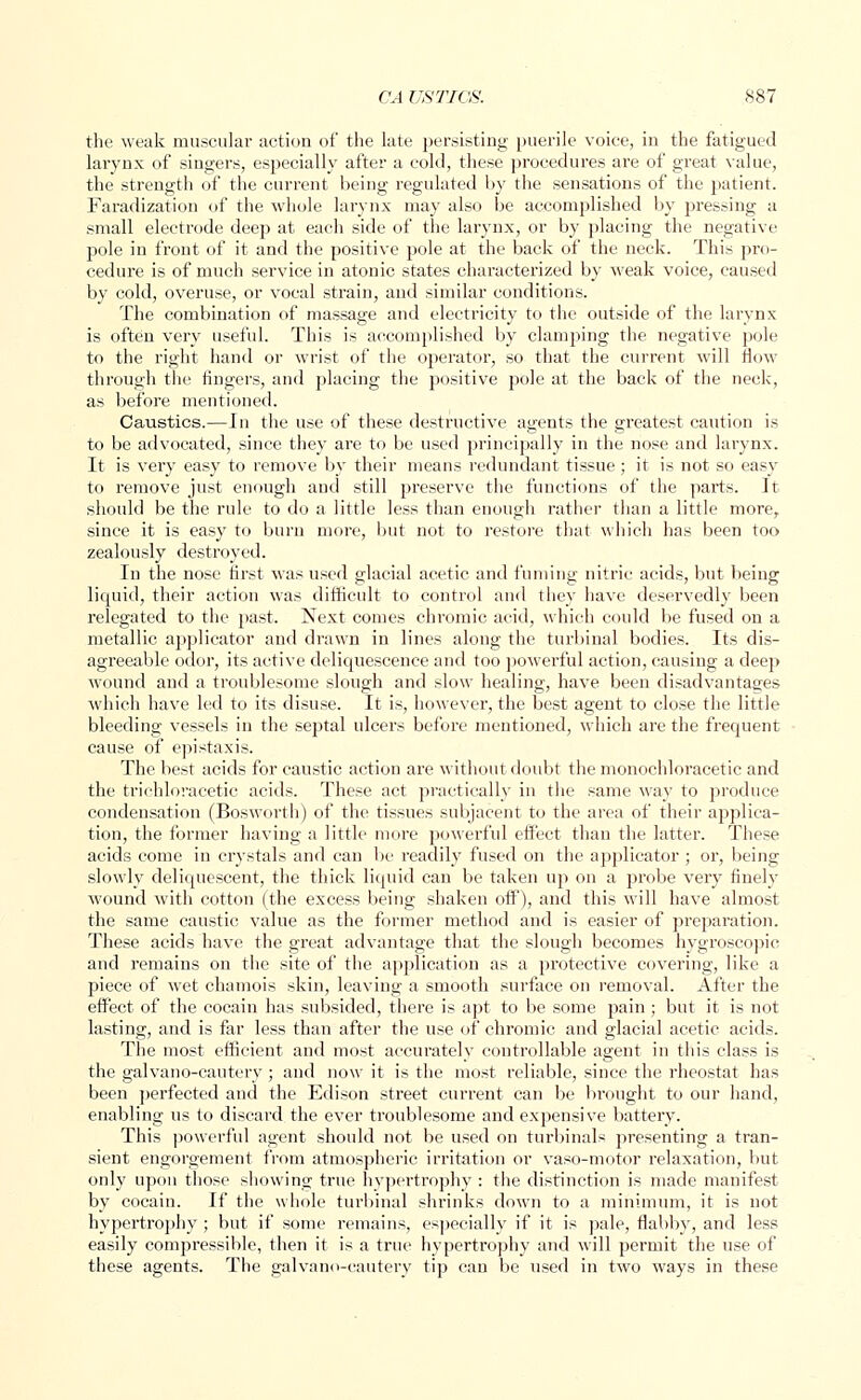 the weak muscular action of the late persisting puerile voice, in the fatigued larynx of singers, especially after a cold, these procedures are of great value, the strength of the current being regulated by the sensations of the patient. Faradization of the whole larynx may also be accomplished by pressing a small electrode deep at each side of the larynx, or by placing the negative pole in front of it and the positive pole at the back of the neck. This pro- cedure is of much service in atonic states characterized by weak voice, caused by cold, overuse, or vocal strain, and similar conditions. The combination of massage and electricity to the outside of the larynx is often very useful. This is accomplished by clamping the negative pole to the right hand or wrist of the operator, so that the current will flow through the lingers, and placing the positive pole at the back of the neck, as before mentioned. Caustics.—In the use of these destructive agents the greatest caution is to be advocated, since they are to be used principally in the nose and larynx. It is very easy to remove by their means redundant tissue; it is not so easy to remove just enough and still preserve the functions of the parts. It should be the rule to do a little less than enough rather than a little more, since it is easy to burn more, but not to restore that which has been too zealously destroyed. In the nose first was used glacial acetic and fuming nitric acids, but being liquid, their action was difficult to control and they have deservedly been relegated to the past. Next comes chromic acid, which could be fused on a metallic applicator and drawn in lines along the turbinal bodies. Its dis- agreeable odor, its active deliquescence and too powerful action, causing a deep wound and a troublesome slough and slow healing, have been disadvantages which have led to its disuse. It is, however, the best agent to close the little bleeding vessels in the sej)tal ulcers before mentioned, which are the frequent cause of epistaxis. The best acids for caustic action are without doubt the monochloracetic and the trichloracetic acids. These act practically in the same way to produce condensation (Bosworth) of the tissues subjacent to the area of their applica- tion, the former having a little more powerful effect than the latter. These acids come in crystals and can be readily fused on the applicator ; or, being slowly deliquescent, the thick liquid can be taken up on a probe very finely wound with cotton (the excess being shaken off), and this will have almost the same caustic value as the former method and is easier of preparation. These acids have the great advantage that the slough becomes hygroscopic and remains on the site of the application as a protective covering, like a piece of wet chamois skin, leaving a smooth surface on removal. After the effect of the cocain has subsided, there is apt to be some pain ; but it is not lasting, and is far less than after the use of chromic and glacial acetic acids. The most efficient and most accurately controllable agent in this class is the galvano-cautery; and now it is the most reliable, since the rheostat has been perfected and the Edison street current can be brought to our hand, enabling us to discard the ever troublesome and expensive battery. This powerful agent should not be used on turbinals presenting a tran- sient engorgement from atmospheric irritation or vaso-motor relaxation, but only upon those showing true hypertrophy : the distinction is made manifest by cocain. If the whole turbinal shrinks down to a minimum, it is not hypertrophy ; but if some remains, especially if it is pale, flabby, and less easily compressible, then it is a true hypertrophy and will permit the use of these agents. The galvano-cautery tip can be used in two ways in these