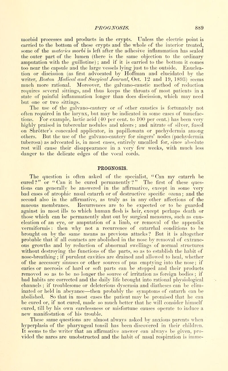 morbid processes and products in the crypts. Unless the electric point is carried to the bottom of these crypts and the whole of the interior treated, some of the materies morbi is left after the adhesive inflammation has sealed the outer pai't of the lumen (there is the same objection to the ordinary amputation with the guillotine); and if it is carried to the bottom it comes too near the capsule and the large vessels lying just to the outside. Enuclea- tion or discission (as first advocated by Hoffman and elucidated by the writer, Boston 3fedical and Surgical Journal, Oct. 12 and 19,1893) seems much more rational. Moreover, the galvano-caustic method of reduction requires several sittings, and thus keeps the throats of most patients in a state of painful inflammation longer than does discission, which may need but one or two sittings. The use of the galvano-cautery or of other caustics is fortunately not often required in the larynx, but may be indicated in some cases of tumefac- tions. For example, lactic acid (40 per cent, to 100 per cent.) has been very highly praised in tubercular nodules and ulcers; and nitrate of silver, fused on Shrotter's concealed applicator, in papillomata or pachydermia among others. But the use of the galvano-cautery for singers' nodes (pachydermia tuberosa) as advocated is, in most cases, entirely uncalled for, since absolute rest will cause their disappearance in a very few weeks, with much less danger to the delicate edges of the vocal cords. PKOGNOSIS. The question is often asked of the specialist, Can my catarrh be cured ? or  Can it be cured permanently ? The first of these ques- tions can generally be answered in the affirmative, except in some very bad cases of atrophic nasal catarrh or of destructive specific ozena; and the second also in the affirmative, as truly as in any other affections of the mucous membranes. Recurrences are to be expected or to be guarded against in most ills to which human flesh is heir, except perhaps death or those which can be permanently shut out by surgical measures, such as enu- cleation of an eye, or amputation of a limb, or removal of the appendix vermiformis: then why not a recurrence of catarrhal conditions to be brought on by the same means as previous attacks ? But it is altogether probable that if all contacts are abolished in the nose by removal of extrane- ous growths and by reduction of abnormal swellings of normal structures without destroying the functions of the parts, so as to establish the habit of nose-breathing; if purulent cavities are drained and allowed to heal, whether of the accessory sinuses or other sources of pus emptying into the nose; if caries or necrosis of hard or soft parts can be stopped and their products removed so as to be no longer the source of irritation as foreign bodies; if bad habits are corrected and the daily life brought into rational physiological channels; if troublesome or deleterious dyscrasia and diatheses can be elim- inated or held in abeyance—then probably the symptoms of catarrh can be abolished. So that in most cases the patient may be promised that he can be cured or, if not cured, made so much better that he will consider himself cured, till by his own carelessness or misfortune causes operate to induce a new manifestation of his trouble. These same questions are almost always asked by anxious parents when hyperplasia of the pharyngeal tonsil has been discovered in their children. It seems to the writer that an affirmative answer can always be given, pro- vided the nares are unobstructed and the habit of nasal respiration is imme-