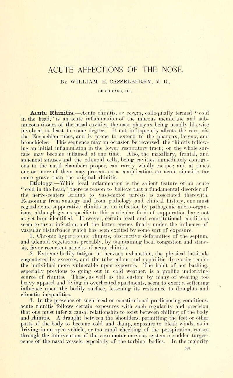 ACUTE AFFECTIONS OF THE NOSE. By WILLIAM E. OASSELBEKRY, M. 1)., OF CHICAGO, ILL. Acute Rhinitis.—Acute rhinitis, or coryza, colloquially termed cold in the head, is an acute inflammation of the mucous membrane and sub- mucous tissues of the nasal cavities, the naso-pharynx being usually likewise involved, at least to some degree. It not infrequently affects the ears, via the Eustachian tubes, and is prone to extend to the pharynx, larynx, and bronchioles. This sequence may on occasion be reversed, the rhinitis follow- ing an initial inflammation in the lower respiratory tract; or the whole sur- face may become inflamed at one time. Also, the maxillary, frontal, and sphenoid sinuses and the ethmoid cells, being cavities immediately contigu- ous to the nasal chambers proper, can rarely wholly escape; and at times one or more of them may present, as a complication, an acute sinusitis far more grave than the original rhinitis. Etiology.—While local inflammation is the salient feature of an acute cold in the head, there is reason to believe that a fundamental disorder of the nerve-centers leading to vaso-motor paresis is associated therewith. Reasoning from analogy and from pathology and clinical history, one must regard acute suppurative rhinitis as an infection by pathogenic micro-organ- isms, although germs specific to this particular form of suppuration have not as yet been identified. However, certain local and constitutional conditions seem to favor infection, and the latter ensues finally under the influence of vascular disturbance which has been excited by some sort of exposure. 1. Chronic hypertrophic rhinitis, obstructive deformities of the septum, and adenoid vegetations probably, by maintaining local congestion and steno- sis, favor recurrent attacks of acute rhinitis. 2. Extreme bodily fatigue or nervous exhaustion, the physical lassitude engendered by excesses, and the tuberculous and syphilitic dyscrasise render the individual more vulnerable upon exposm-e. The habit of hot bathing, especially previous to going out in cold weather, is a prolific underlying source of rhinitis. These, as well as the custom by many of wearing too heavy apparel and living in overheated apartments, seem to exert a softening influence upon the bodily surface, lessening its resistance to draughts and climatic inequalities. 3. In the presence of such local or constitutional predisposing conditions, acute rhinitis follows certain exposures with such regularity and precision that one must infer a causal relationship to exist between chilling of the body and rhinitis. A draught between the shoulders, permitting the feet or other parts of the body to become cold and damp, exposure to bleak winds, as in driving in an open vehicle, or too rapid checking of the perspiration, causes through the intervention of the vaso-motor nervous system a sudden turges- cence of the nasal vessels, especially of the turbinal bodies. In the majority