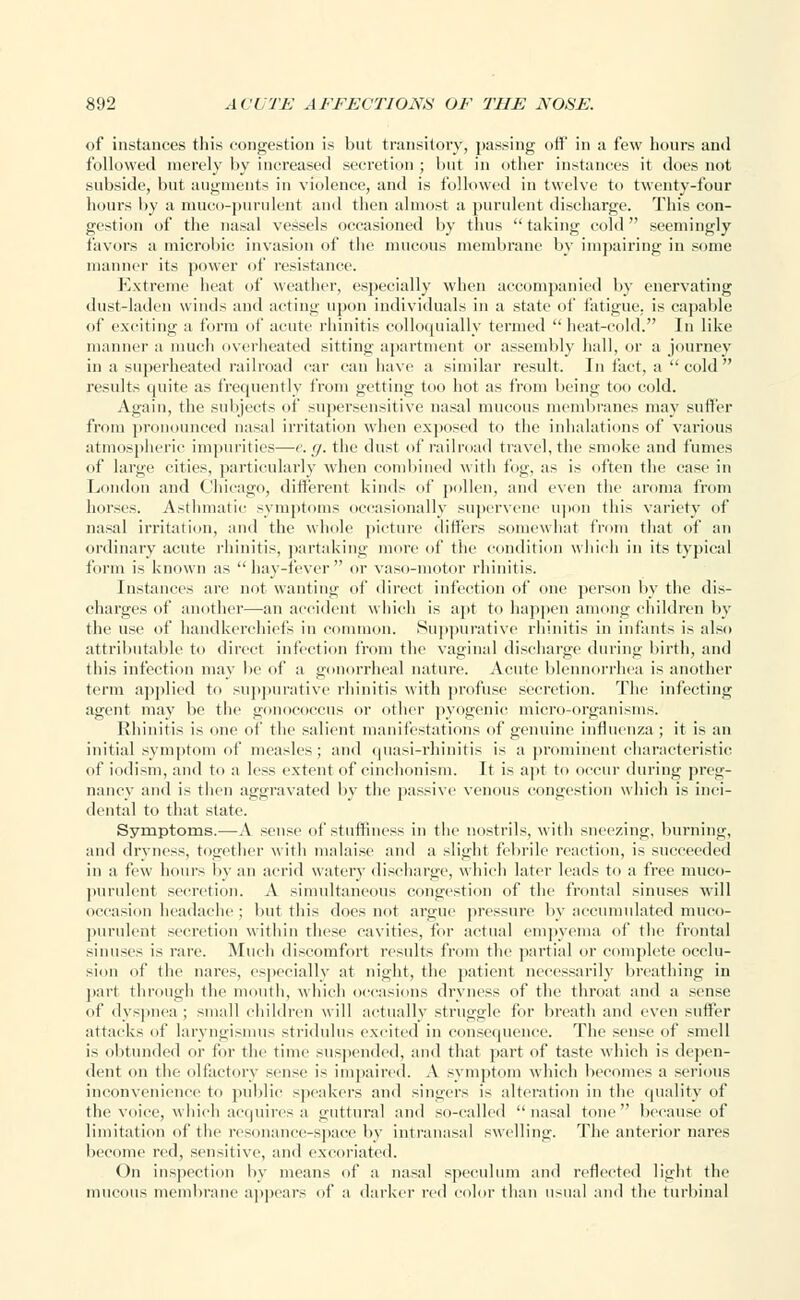 of instances this congestion is but transitory, passing off in a few hours and followed merely by increased secretion ; but in other instances it does not subside, but augments in violence, and is followed in twelve to twenty-four hours by a muco-purulent and then almost a purulent discharge. This con- gestion of the nasal vessels occasioned by thus taking cold seemingly favors a microbic invasion of the mucous membrane by impairing in some manner its power of resistance. Extreme heat of weather, especially when accompanied by enervating dust-laden winds and acting upon individuals in a state of fatigue, is capable of exciting a form of acute rhinitis colloquially termed heat-cold. In like manner a much overheated sitting apartment or assembly hall, or a journey in a superheated railroad car can have a similar result. In fact, a  cold  results quite as frequently from getting too hot as from being too cold. Again, the subjects of supersensitive nasal mucous membranes may suffer from pronounced nasal irritation when exposed to the inhalations of various atmospheric impurities—e.g. the dust of railroad travel, the smoke and fumes of large cities, particularly when combined with fog, as is often the case in London and Chicago, different kinds of pollen, and even the aroma from horses. Asthmatic symptoms occasionally supervene upon this variety of nasal irritation, and the whole picture differs somewhat from that of an ordinary acute rhinitis, partaking more of the condition which in its typical form is known as  hay-fever  or vaso-motor rhinitis. Instances are not wanting of direct infection of one person by the dis- charges of another—an accident which is apt to happen among children by the use of handkerchiefs in common. Suppurative rhinitis in infants is also attributable to direct infection from the vaginal discharge during birth, and this infection may lie of a gonorrheal nature. Acute blennorrhea is another term applied to suppurative rhinitis with profuse secretion. The infecting agent may be the gonococcus or other pyogenic micro-organisms. Rhinitis is one of the salient manifestations of genuine influenza ; it is an initial symptom of measles; and quasi-rhinitis is a prominent characteristic of iodism, and to a less extent of cinehonism. It is apt to occur during preg- nancy and is then aggravated by the passive venous congestion which is inci- dental to that state. Symptoms.—-A sense of stuffiness in the nostrils, with sneezing, burning, .■mil dryness, together with malaise and a slight febrile reaction, is succeeded in a few hours by an acrid watery discharge, which later leads to a free muco- purulent secretion. A simultaneous congestion of the frontal sinuses will occasion headache ; but this does not argue pressure by accumulated muco- purulent secretion within these cavities, for actual empyema of the frontal sinuses is rare. Much discomfort results from the partial or complete occlu- sion of the nares, especially at night, the patient necessarily breathing in part through the mouth, which occasions dryness of the throat and a sense of dyspnea ; small children will actually struggle for breath and even suffer attacks of laryngismus stridulus excited in consequence. The sense of smell is obtunded or for the time suspended, and that part of taste which is depen- dent on the olfactory sense is impaired. A symptom which becomes a serious inconvenience to public speakers and singers is alteration in the quality of the voice, which acquires a guttural and so-called nasal tone because of limitation of the resonance-space by intranasal swelling. The anterior nares become red, sensitive, and excoriated. On inspection by means of a nasal speculum and reflected light the mucous membrane appears of a darker rid color than usual and the turbinal