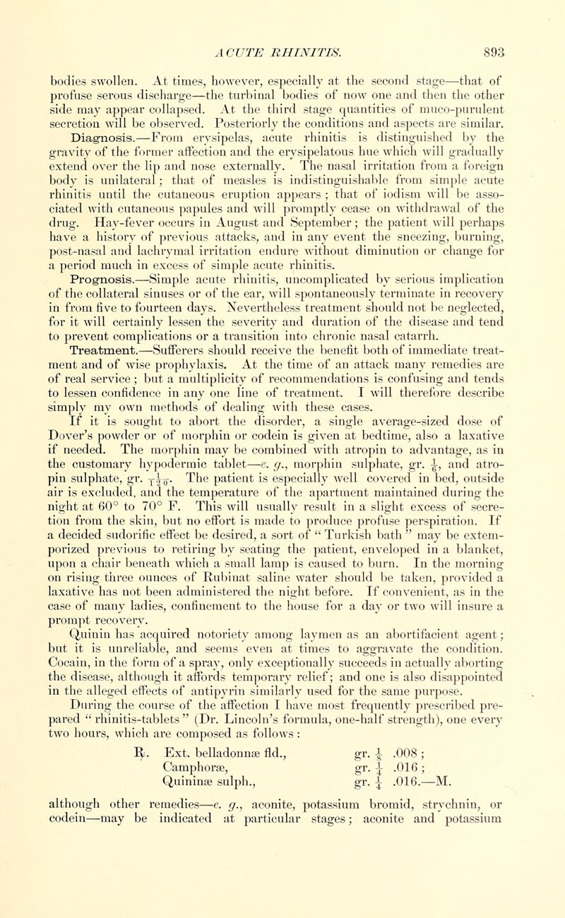 bodies swollen. At times, however, especially at the second stage—that of profuse serous discharge—the turbinal bodies of now one and then the other side may appear collapsed. At the third stage quantities of muco-purulent secretion will be observed. Posteriorly the conditions and aspects are similar. Diagnosis.—From erysipelas, acute rhinitis is distinguished by the gravity of the former affection and the erysipelatous hue which will gradually extend over the lip and nose externally. The nasal irritation from a foreign body is unilateral; that of measles is indistinguishable from simple acute rhinitis until the cutaneous eruption appears ; that of iodism will be asso- ciated with cutaneous papules and will promptly cease on withdrawal of the drug. Hay-fever occurs in August aud September; the patient will perhaps have a history of previous attacks, and iu any event the sneezing, burning, post-nasal and lachrymal irritation endure without diminution or change for a period much in excess of simple acute rhinitis. Prognosis.—Simple acute rhinitis, uncomplicated by serious implication of the collateral sinuses or of the ear, will spontaneously terminate in recovery in from five to fourteen days. Nevertheless treatment should not be neglected, for it will certainly lessen the severity and duration of the disease and tend to prevent complications or a transition into chronic nasal catarrh. Treatment.—Sufferers should receive the benefit both of immediate treat- ment and of wise prophylaxis. At the time of an attack many remedies are of real service ; but a multiplicity of recommendations is confusing and tends to lessen confidence in any one line of treatment. I will therefore describe simply my own methods of dealing with these cases. If it is sought to abort the disorder, a single average-sized dose of Dover's powder or of morphin or codein is given at bedtime, also a laxative if needed. The morphin may be combined with atropin to advantage, as in the customary hypodermic tablet—e. g., morphin sulphate, gr. ^, and atro- pin sulphate, gr. ji-^. The patient is especially well covered in bed, outside air is excluded, and the temperature of the apartment maintained during the night at 60° to 70° F. This will usually result in a slight excess of secre- tion from the skin, but no effort is made to produce profuse perspiration. If a decided sudorific effect be desired, a sort of  Turkish bath  may be extem- porized previous to retiring by seating the patient, enveloped in a blanket, upon a chair beneath which a small lamp is caused to burn. In the morning on rising three ounces of Rubinat saline water should be taken, provided a laxative has not been administered the night before. If convenient, as in the case of many ladies, confinement to the house for a day or two will insure a prompt recovery. Quinin has acquired notoriety among laymen as an abortifacient agent; but it is unreliable, and seems even at times to aggravate the condition. Cocain, in the form of a spray, only exceptionally succeeds in actually aborting the disease, although it affords temporary relief; and one is also disappointed in the alleged effects of antipyrin similarly used for the same purpose. During the course of the affection I have most frequently prescribed pre- pared  rhinitis-tablets  (Dr. Lincoln's formula, one-half strength), one every two hours, which are composed as follows : R> Ext. belladonnse fid., Camphorse, Quininas sulph., although other remedies—e. g., aconite, potassium bromid, strychnin, or codein—may be indicated at particular stages; aconite and potassium gr-1 .008; gr-i gr. | .016; .016.- -M.