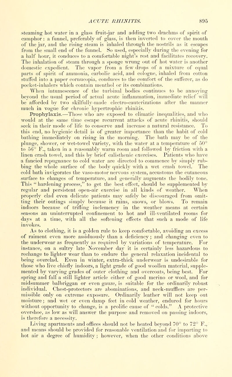 steaming hot water in a glass fruit-jar and adding two drachms of spirit of camphor: a funnel, preferably of glass, is then inverted to cover the mouth of the jar, and the rising steam is inhaled through the nostrils as it escapes from the small end of the funnel. So used, especially during the evening for a half hour, it conduces to a comfortable night's rest and facilitates recovery. The inhalation of steam through a sponge wrung out of hot water is another domestic expedient. The vapor from a few drops of a mixture of equal parts of spirit of ammonia, carbolic acid, and cologne, inhaled from cotton stuffed into a paper cornucopia, conduces to the comfort of the sufferer, as do pocket-inhalers which contain menthol or its combinations. When intumescence of the turbinal bodies continues to be annoying beyond the usual period of actual acute inflammation, immediate relief will be afforded by two skilfully-made electro-cauterizations after the manner much in vogue for chronic hypertrophic rhinitis. Prophylaxis.—Those who are exposed to climatic inequalities, and who would at the same time escape recurrent attacks of acute rhinitis, should seek in their mode of life to conserve and increase a natural resistance. To this end, no hygienic detail is of greater importance than the habit of cold bathing immediately on rising in the morning. The bath may be of the pluDge, shower, or wet-towel variety, with the water at a temperature of 50° to 56° F., taken in a reasonably warm room and followed by friction with a linen crash towel, and this by brief calisthenic exercises. Patients who have a fancied repugnance to cold water are directed to commence by simply rub- bing the whole surface of the body quickly with a wet crash towel. The cold bath invigorates the vaso-motor nervous system, accustoms the cutaneous surface to changes of temperature, and generally augments the bodily tone. This  hardening process, to get the best effect, should be supplemented by regular and persistent open-air exercise in all kinds of weather. When properly clad even delicate patients may safely be discouraged from omit- ting their outings simply because it rains, snows, or blows. To remain indoors because of trifling inclemency in the weather means at certain seasons an uninterrupted confinement to hot and ill-ventilated rooms for days at a time, with all the softening effects that such a mode of life invokes. As to clothing, it is a golden rule to keep comfortable, avoiding an excess of raiment even more assiduously than a deficiency; and changing even to the underwear as frequently as required by variations of temperature. For instance, on a sultry late November day it is certainly less hazardous to rechange to lighter wear than to endure the general relaxation incidental to being overclad. Even in winter, extra-thick underwear is undesirable for those who live chiefly indoors, a light grade of good woollen material, supple- mented by varying grades of outer clothing and overcoats, being best. For spring and fall a still lighter article either of good merino or wool, and for midsummer balbriggan or even gauze, is suitable for the ordinarily robust individual. Chest-protectors are abominations, and neck-mufflers are per- missible only on extreme exposure. Ordinarily leather will not keep out moisture; and wet or even damp feet in cold weather, endured for hours without opportunity to change, is a prolific cause of  colds. A protective overshoe, as low as will answer the purpose and removed on passing indoors, is therefore a necessity. Living apartments and offices should not be heated beyond 70° to 72° F., and means should be provided for reasonable ventilation and for imparting to hot air a degree of humidity ; however, when the other conditions above