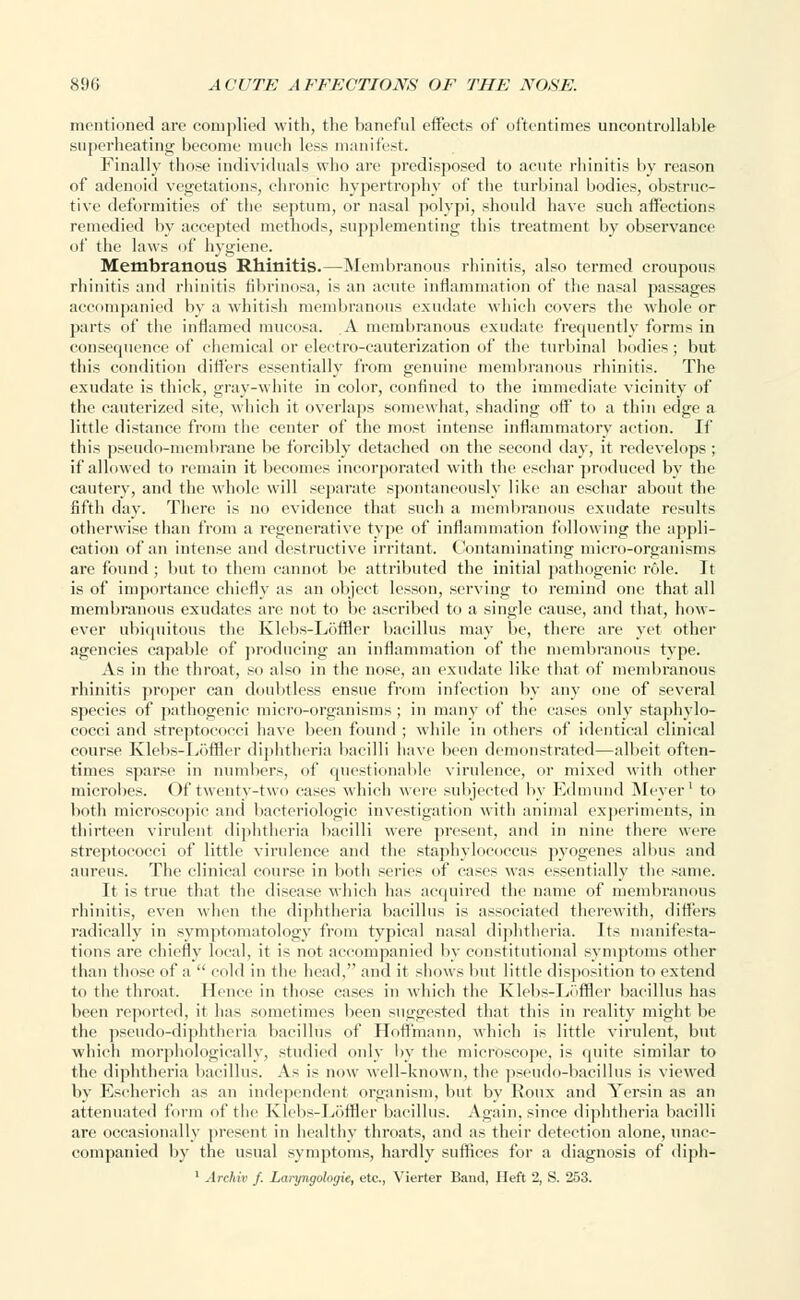 mentioned are complied with, tlie baneful effects of oftentimes uncontrollable superheating become much less manifest. Finally those individuals who are predisposed to acute rhinitis by reason of adenoid vegetations, chronic hypertrophy of the turbinal bodies, obstruc- tive deformities of the septum, or nasal polypi, should have such affections remedied by accepted methods, supplementing this treatment by observance of the laws of hygiene. Membranous Rhinitis.—Membranous rhinitis, also termed croupous rhinitis and rhinitis fibrinosa, is an acute inflammation of the nasal passages accompanied by a whitish membranous exudate which covers the whole or parts of the inflamed mucosa. A membranous exudate frequently forms in consequence of chemical or electro-cauterization of the turbinal bodies; but this condition differs essentially from genuine membranous rhinitis. The exudate is thick, gray-white in color, confined to the immediate vicinity of the cauterized site, which it overlaps somewhat, shading off to a thin edge a little distance from the center of the most intense inflammatory action. If this pseudo-membrane be forcibly detached on the second day, it redevelops ; if allowed to remain it becomes incorporated with the eschar produced by the cautery, and the whole will separate spontaneously like an eschar about the fifth day. There is no evidence that such a membranous exudate results otherwise than from a regenerative type of inflammation following the appli- cation of an intense and destructive irritant. Contaminating micro-organisms are found ; but to them cannot be attributed the initial pathogenic role. It is of importance chiefly as an object lesson, serving to remind one that all membranous exudates are not to be ascribed to a single cause, and that, how- ever ubiquitous the Klebs-Loffler bacillus may be, there are yet other agencies capable of producing an inflammation of the membranous type. As in the throat, so also in the nose, an exudate like that of membranous rhinitis proper can doubtless ensue from infection by any one of several species of pathogenic micro-organisms ; in many of the cases only staphylo- cocci and streptococci have been found ; while in others of identical clinical course Klebs-Loffler diphtheria bacilli have been demonstrated—albeit often- times sparse in numbers, of questionable virulence, or mixed with other microbes. Of twenty-two eases which were subjected by Edmund Meyer1 to both microscopic and bacteriologic investigation with animal experiments, in thirteen virulent diphtheria bacilli were present, and in nine there were streptococci of little virulence and the staphylococcus pyogenes albus and aureus. The clinical course in both series of eases was essentially the same. It is true that the disease which has acquired the name of membranous rhinitis, even when the diphtheria bacillus is associated therewith, (litters radically in symptomatology from typical nasal diphtheria. Its manifesta- tions are chiefly local, it is not accompanied by constitutional symptoms other than those of a  cold in the head, and it shows but little disposition to extend to the throat. Hence in those eases in which the Klebs-Loffler bacillus has been reported, it has sometimes been suggested that this in reality might be the pseudo-diphtheria bacillus of Hoffmann, which is little virulent, but which morphologically, studied only by the microscope, is quite similar to the diphtheria bacillus. As is now well-known, the pseudo-bacillus is viewed by Escherich as an independent organism, but by Roux and Yersin as an attenuated form of the Klebs-Loffler bacillus. Again, since diphtheria bacilli are occasionally present in healthy throats, and as their detection alone, unac- companied by the usual symptoms, hardly suffices for a diagnosis of diph- 1 Archiv f. Lai-yngologie, etc., Vierter Band, Heft 2, S. 253.